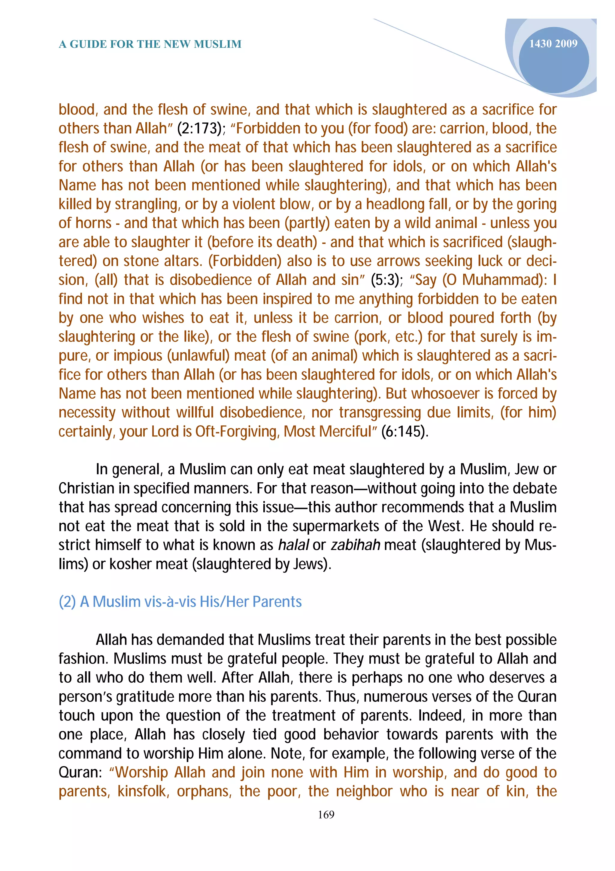 A GUIDE FOR THE NEW MUSLIM                                                     1430 2009




blood, and the flesh of swine, and that which is slaughtered as a sacrifice for
others than Allah” (2:173); “Forbidden to you (for food) are: carrion, blood, the
flesh of swine, and the meat of that which has been slaughtered as a sacrifice
for others than Allah (or has been slaughtered for idols, or on which Allah's
Name has not been mentioned while slaughtering), and that which has been
killed by strangling, or by a violent blow, or by a headlong fall, or by the goring
of horns - and that which has been (partly) eaten by a wild animal - unless you
are able to slaughter it (before its death) - and that which is sacrificed (slaugh-
tered) on stone altars. (Forbidden) also is to use arrows seeking luck or deci-
sion, (all) that is disobedience of Allah and sin” (5:3); “Say (O Muhammad): I
find not in that which has been inspired to me anything forbidden to be eaten
by one who wishes to eat it, unless it be carrion, or blood poured forth (by
slaughtering or the like), or the flesh of swine (pork, etc.) for that surely is im-
pure, or impious (unlawful) meat (of an animal) which is slaughtered as a sacri-
fice for others than Allah (or has been slaughtered for idols, or on which Allah's
Name has not been mentioned while slaughtering). But whosoever is forced by
necessity without willful disobedience, nor transgressing due limits, (for him)
certainly, your Lord is Oft-Forgiving, Most Merciful” (6:145).

       In general, a Muslim can only eat meat slaughtered by a Muslim, Jew or
Christian in specified manners. For that reason—without going into the debate
that has spread concerning this issue—this author recommends that a Muslim
not eat the meat that is sold in the supermarkets of the West. He should re-
strict himself to what is known as halal or zabihah meat (slaughtered by Mus-
lims) or kosher meat (slaughtered by Jews).

(2) A Muslim vis-à-vis His/Her Parents

       Allah has demanded that Muslims treat their parents in the best possible
fashion. Muslims must be grateful people. They must be grateful to Allah and
to all who do them well. After Allah, there is perhaps no one who deserves a
person’s gratitude more than his parents. Thus, numerous verses of the Quran
touch upon the question of the treatment of parents. Indeed, in more than
one place, Allah has closely tied good behavior towards parents with the
command to worship Him alone. Note, for example, the following verse of the
Quran: “Worship Allah and join none with Him in worship, and do good to
parents, kinsfolk, orphans, the poor, the neighbor who is near of kin, the
                                           169
 