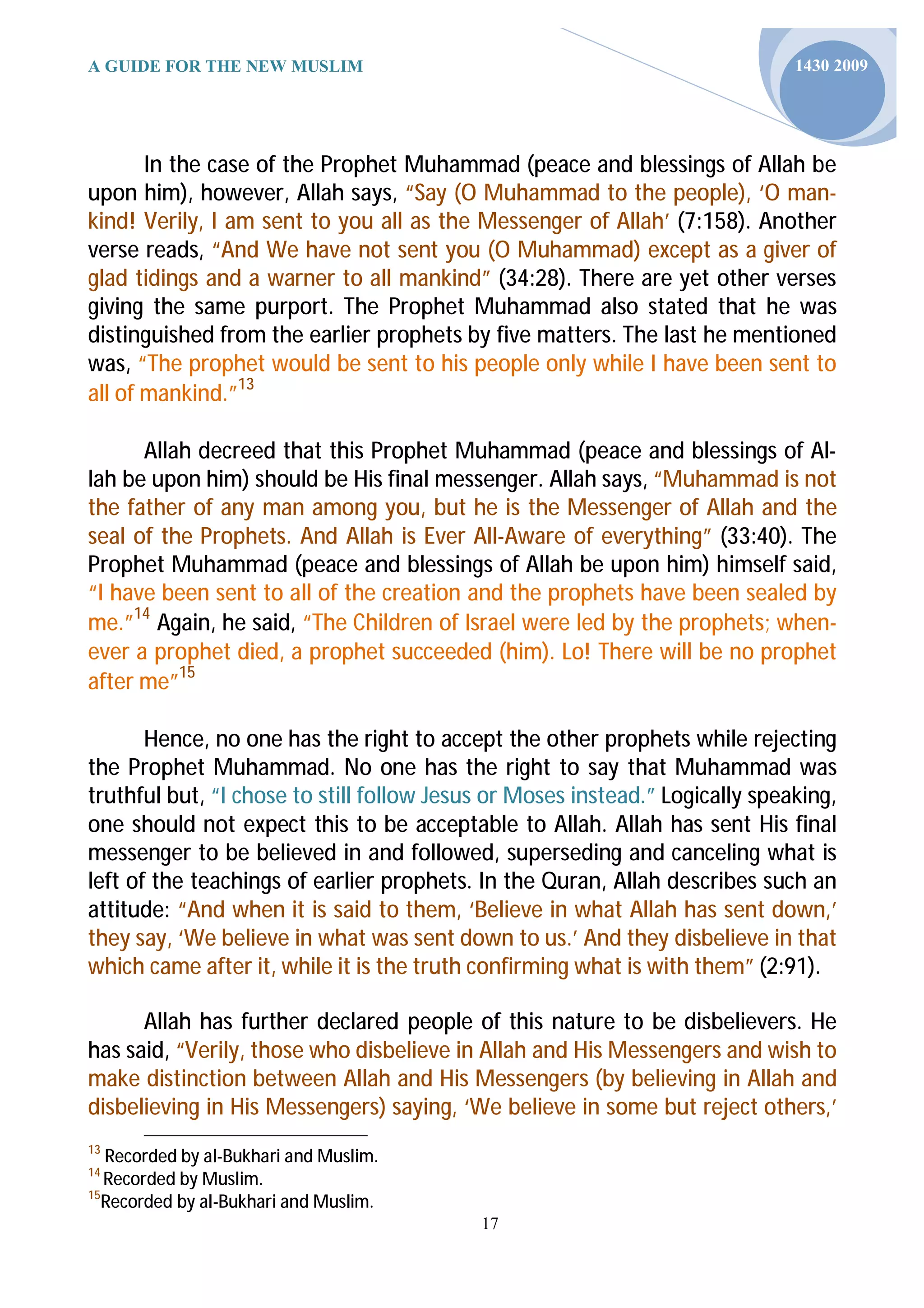 A GUIDE FOR THE NEW MUSLIM                                                    1430 2009




       In the case of the Prophet Muhammad (peace and blessings of Allah be
upon him), however, Allah says, “Say (O Muhammad to the people), ‘O man-
kind! Verily, I am sent to you all as the Messenger of Allah’ (7:158). Another
verse reads, “And We have not sent you (O Muhammad) except as a giver of
glad tidings and a warner to all mankind” (34:28). There are yet other verses
giving the same purport. The Prophet Muhammad also stated that he was
distinguished from the earlier prophets by five matters. The last he mentioned
was, “The prophet would be sent to his people only while I have been sent to
all of mankind.”13

      Allah decreed that this Prophet Muhammad (peace and blessings of Al-
lah be upon him) should be His final messenger. Allah says, “Muhammad is not
the father of any man among you, but he is the Messenger of Allah and the
seal of the Prophets. And Allah is Ever All-Aware of everything” (33:40). The
Prophet Muhammad (peace and blessings of Allah be upon him) himself said,
“I have been sent to all of the creation and the prophets have been sealed by
me.”14 Again, he said, “The Children of Israel were led by the prophets; when-
ever a prophet died, a prophet succeeded (him). Lo! There will be no prophet
after me”15

       Hence, no one has the right to accept the other prophets while rejecting
the Prophet Muhammad. No one has the right to say that Muhammad was
truthful but, “I chose to still follow Jesus or Moses instead.” Logically speaking,
one should not expect this to be acceptable to Allah. Allah has sent His final
messenger to be believed in and followed, superseding and canceling what is
left of the teachings of earlier prophets. In the Quran, Allah describes such an
attitude: “And when it is said to them, ‘Believe in what Allah has sent down,’
they say, ‘We believe in what was sent down to us.’ And they disbelieve in that
which came after it, while it is the truth confirming what is with them” (2:91).

      Allah has further declared people of this nature to be disbelievers. He
has said, “Verily, those who disbelieve in Allah and His Messengers and wish to
make distinction between Allah and His Messengers (by believing in Allah and
disbelieving in His Messengers) saying, ‘We believe in some but reject others,’
13
   Recorded by al-Bukhari and Muslim.
14
   Recorded by Muslim.
15
   Recorded by al-Bukhari and Muslim.
                                           17
 