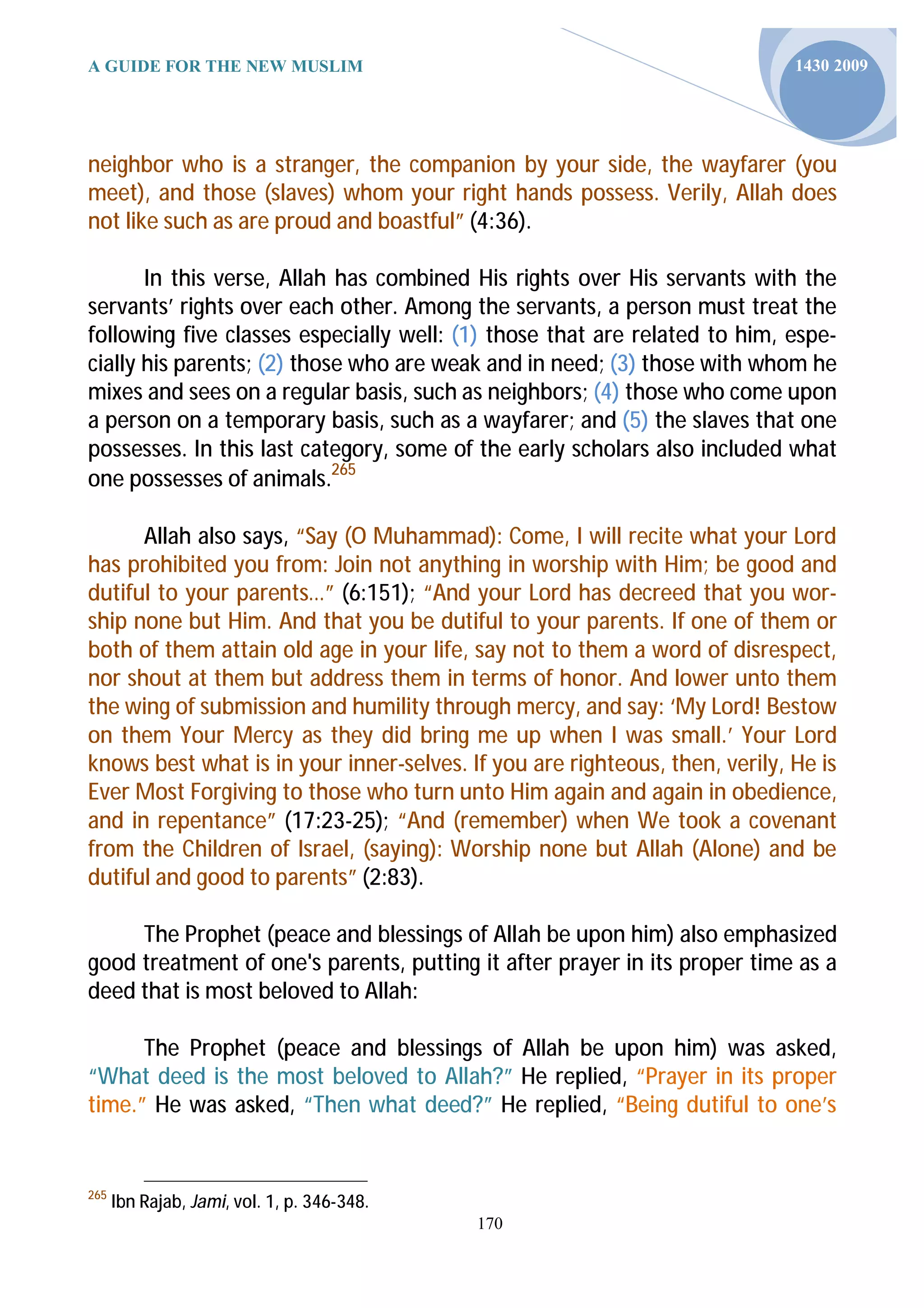 A GUIDE FOR THE NEW MUSLIM                                                   1430 2009




neighbor who is a stranger, the companion by your side, the wayfarer (you
meet), and those (slaves) whom your right hands possess. Verily, Allah does
not like such as are proud and boastful” (4:36).

       In this verse, Allah has combined His rights over His servants with the
servants’ rights over each other. Among the servants, a person must treat the
following five classes especially well: (1) those that are related to him, espe-
cially his parents; (2) those who are weak and in need; (3) those with whom he
mixes and sees on a regular basis, such as neighbors; (4) those who come upon
a person on a temporary basis, such as a wayfarer; and (5) the slaves that one
possesses. In this last category, some of the early scholars also included what
one possesses of animals.265

      Allah also says, “Say (O Muhammad): Come, I will recite what your Lord
has prohibited you from: Join not anything in worship with Him; be good and
dutiful to your parents…” (6:151); “And your Lord has decreed that you wor-
ship none but Him. And that you be dutiful to your parents. If one of them or
both of them attain old age in your life, say not to them a word of disrespect,
nor shout at them but address them in terms of honor. And lower unto them
the wing of submission and humility through mercy, and say: ‘My Lord! Bestow
on them Your Mercy as they did bring me up when I was small.’ Your Lord
knows best what is in your inner-selves. If you are righteous, then, verily, He is
Ever Most Forgiving to those who turn unto Him again and again in obedience,
and in repentance” (17:23-25); “And (remember) when We took a covenant
from the Children of Israel, (saying): Worship none but Allah (Alone) and be
dutiful and good to parents” (2:83).

     The Prophet (peace and blessings of Allah be upon him) also emphasized
good treatment of one's parents, putting it after prayer in its proper time as a
deed that is most beloved to Allah:

      The Prophet (peace and blessings of Allah be upon him) was asked,
“What deed is the most beloved to Allah?” He replied, “Prayer in its proper
time.” He was asked, “Then what deed?” He replied, “Being dutiful to one’s


265
      Ibn Rajab, Jami, vol. 1, p. 346-348.
                                             170
 