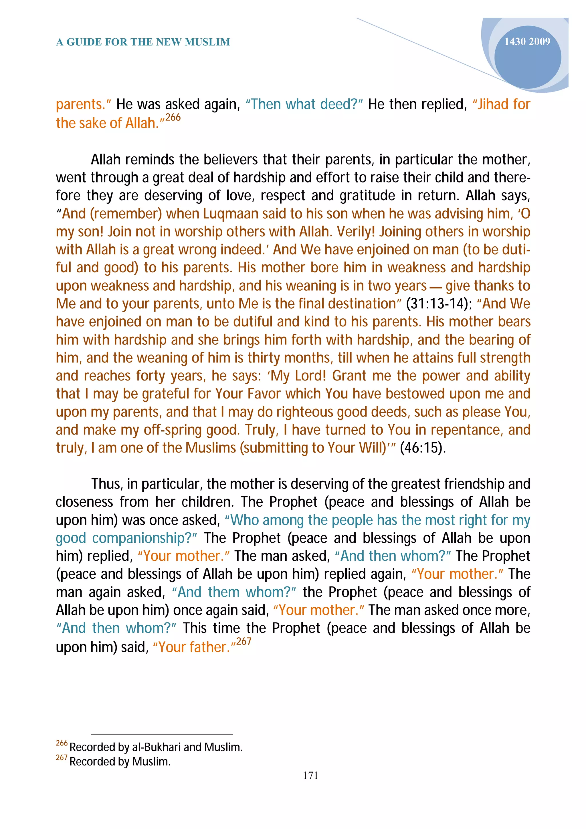 A GUIDE FOR THE NEW MUSLIM                                                  1430 2009




parents.” He was asked again, “Then what deed?” He then replied, “Jihad for
the sake of Allah.”266

       Allah reminds the believers that their parents, in particular the mother,
went through a great deal of hardship and effort to raise their child and there-
fore they are deserving of love, respect and gratitude in return. Allah says,
“And (remember) when Luqmaan said to his son when he was advising him, ‘O
my son! Join not in worship others with Allah. Verily! Joining others in worship
with Allah is a great wrong indeed.’ And We have enjoined on man (to be duti-
ful and good) to his parents. His mother bore him in weakness and hardship
upon weakness and hardship, and his weaning is in two years ‫ ــــ‬give thanks to
Me and to your parents, unto Me is the final destination” (31:13-14); “And We
have enjoined on man to be dutiful and kind to his parents. His mother bears
him with hardship and she brings him forth with hardship, and the bearing of
him, and the weaning of him is thirty months, till when he attains full strength
and reaches forty years, he says: ‘My Lord! Grant me the power and ability
that I may be grateful for Your Favor which You have bestowed upon me and
upon my parents, and that I may do righteous good deeds, such as please You,
and make my off-spring good. Truly, I have turned to You in repentance, and
truly, I am one of the Muslims (submitting to Your Will)’” (46:15).

      Thus, in particular, the mother is deserving of the greatest friendship and
closeness from her children. The Prophet (peace and blessings of Allah be
upon him) was once asked, “Who among the people has the most right for my
good companionship?” The Prophet (peace and blessings of Allah be upon
him) replied, “Your mother.” The man asked, “And then whom?” The Prophet
(peace and blessings of Allah be upon him) replied again, “Your mother.” The
man again asked, “And them whom?” the Prophet (peace and blessings of
Allah be upon him) once again said, “Your mother.” The man asked once more,
“And then whom?” This time the Prophet (peace and blessings of Allah be
upon him) said, “Your father.”267




266
      Recorded by al-Bukhari and Muslim.
267
      Recorded by Muslim.
                                           171
 