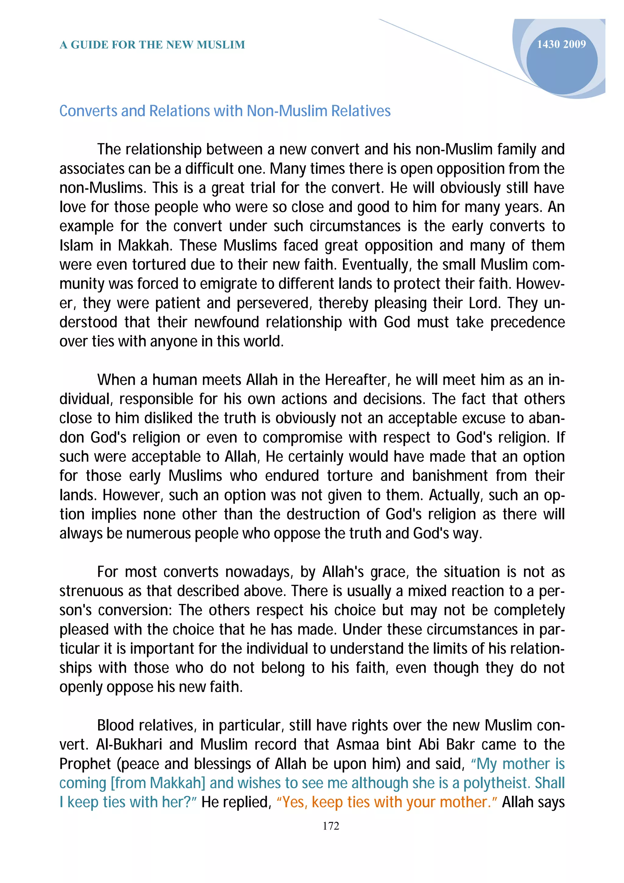 A GUIDE FOR THE NEW MUSLIM                                                     1430 2009




Converts and Relations with Non-Muslim Relatives

      The relationship between a new convert and his non-Muslim family and
associates can be a difficult one. Many times there is open opposition from the
non-Muslims. This is a great trial for the convert. He will obviously still have
love for those people who were so close and good to him for many years. An
example for the convert under such circumstances is the early converts to
Islam in Makkah. These Muslims faced great opposition and many of them
were even tortured due to their new faith. Eventually, the small Muslim com-
munity was forced to emigrate to different lands to protect their faith. Howev-
er, they were patient and persevered, thereby pleasing their Lord. They un-
derstood that their newfound relationship with God must take precedence
over ties with anyone in this world.

      When a human meets Allah in the Hereafter, he will meet him as an in-
dividual, responsible for his own actions and decisions. The fact that others
close to him disliked the truth is obviously not an acceptable excuse to aban-
don God's religion or even to compromise with respect to God's religion. If
such were acceptable to Allah, He certainly would have made that an option
for those early Muslims who endured torture and banishment from their
lands. However, such an option was not given to them. Actually, such an op-
tion implies none other than the destruction of God's religion as there will
always be numerous people who oppose the truth and God's way.

      For most converts nowadays, by Allah's grace, the situation is not as
strenuous as that described above. There is usually a mixed reaction to a per-
son's conversion: The others respect his choice but may not be completely
pleased with the choice that he has made. Under these circumstances in par-
ticular it is important for the individual to understand the limits of his relation-
ships with those who do not belong to his faith, even though they do not
openly oppose his new faith.

      Blood relatives, in particular, still have rights over the new Muslim con-
vert. Al-Bukhari and Muslim record that Asmaa bint Abi Bakr came to the
Prophet (peace and blessings of Allah be upon him) and said, “My mother is
coming [from Makkah] and wishes to see me although she is a polytheist. Shall
I keep ties with her?” He replied, “Yes, keep ties with your mother.” Allah says
                                           172
 