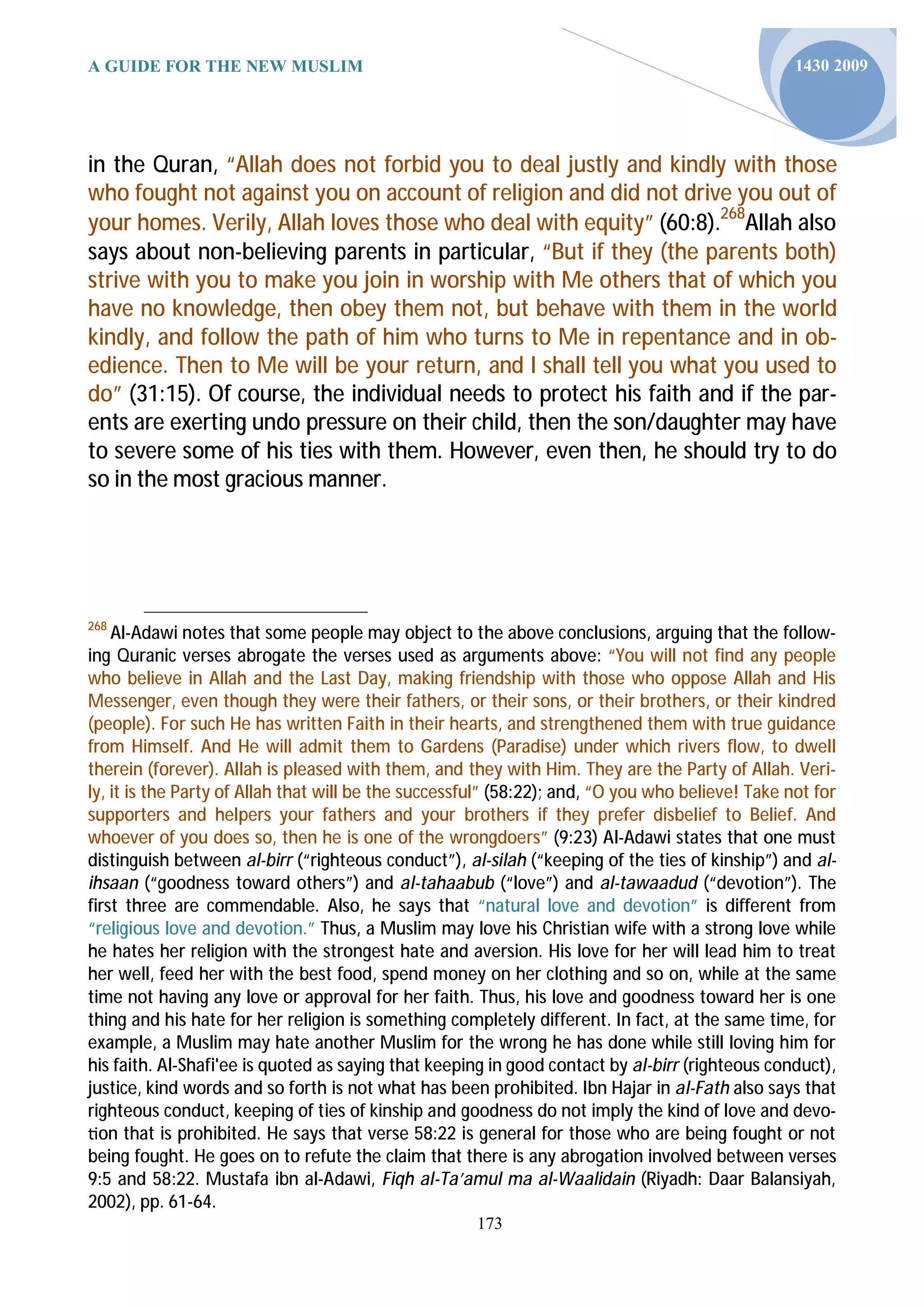 A GUIDE FOR THE NEW MUSLIM                                                                        1430 2009




in the Quran, “Allah does not forbid you to deal justly and kindly with those
who fought not against you on account of religion and did not drive you out of
your homes. Verily, Allah loves those who deal with equity” (60:8).268Allah also
says about non-believing parents in particular, “But if they (the parents both)
strive with you to make you join in worship with Me others that of which you
have no knowledge, then obey them not, but behave with them in the world
kindly, and follow the path of him who turns to Me in repentance and in ob-
edience. Then to Me will be your return, and I shall tell you what you used to
do” (31:15). Of course, the individual needs to protect his faith and if the par-
ents are exerting undo pressure on their child, then the son/daughter may have
to severe some of his ties with them. However, even then, he should try to do
so in the most gracious manner.




268
    Al-Adawi notes that some people may object to the above conclusions, arguing that the follow-
ing Quranic verses abrogate the verses used as arguments above: “You will not find any people
who believe in Allah and the Last Day, making friendship with those who oppose Allah and His
Messenger, even though they were their fathers, or their sons, or their brothers, or their kindred
(people). For such He has written Faith in their hearts, and strengthened them with true guidance
from Himself. And He will admit them to Gardens (Paradise) under which rivers flow, to dwell
therein (forever). Allah is pleased with them, and they with Him. They are the Party of Allah. Veri-
ly, it is the Party of Allah that will be the successful” (58:22); and, “O you who believe! Take not for
supporters and helpers your fathers and your brothers if they prefer disbelief to Belief. And
whoever of you does so, then he is one of the wrongdoers” (9:23) Al-Adawi states that one must
distinguish between al-birr (“righteous conduct”), al-silah (“keeping of the ties of kinship”) and al-
ihsaan (“goodness toward others”) and al-tahaabub (“love”) and al-tawaadud (“devotion”). The
first three are commendable. Also, he says that “natural love and devotion” is different from
“religious love and devotion.” Thus, a Muslim may love his Christian wife with a strong love while
he hates her religion with the strongest hate and aversion. His love for her will lead him to treat
her well, feed her with the best food, spend money on her clothing and so on, while at the same
time not having any love or approval for her faith. Thus, his love and goodness toward her is one
thing and his hate for her religion is something completely different. In fact, at the same time, for
example, a Muslim may hate another Muslim for the wrong he has done while still loving him for
his faith. Al-Shafi'ee is quoted as saying that keeping in good contact by al-birr (righteous conduct),
justice, kind words and so forth is not what has been prohibited. Ibn Hajar in al-Fath also says that
righteous conduct, keeping of ties of kinship and goodness do not imply the kind of love and devo-
  on that is prohibited. He says that verse 58:22 is general for those who are being fought or not
being fought. He goes on to refute the claim that there is any abrogation involved between verses
9:5 and 58:22. Mustafa ibn al-Adawi, Fiqh al-Ta’amul ma al-Waalidain (Riyadh: Daar Balansiyah,
2002), pp. 61-64.
                                                      173
 