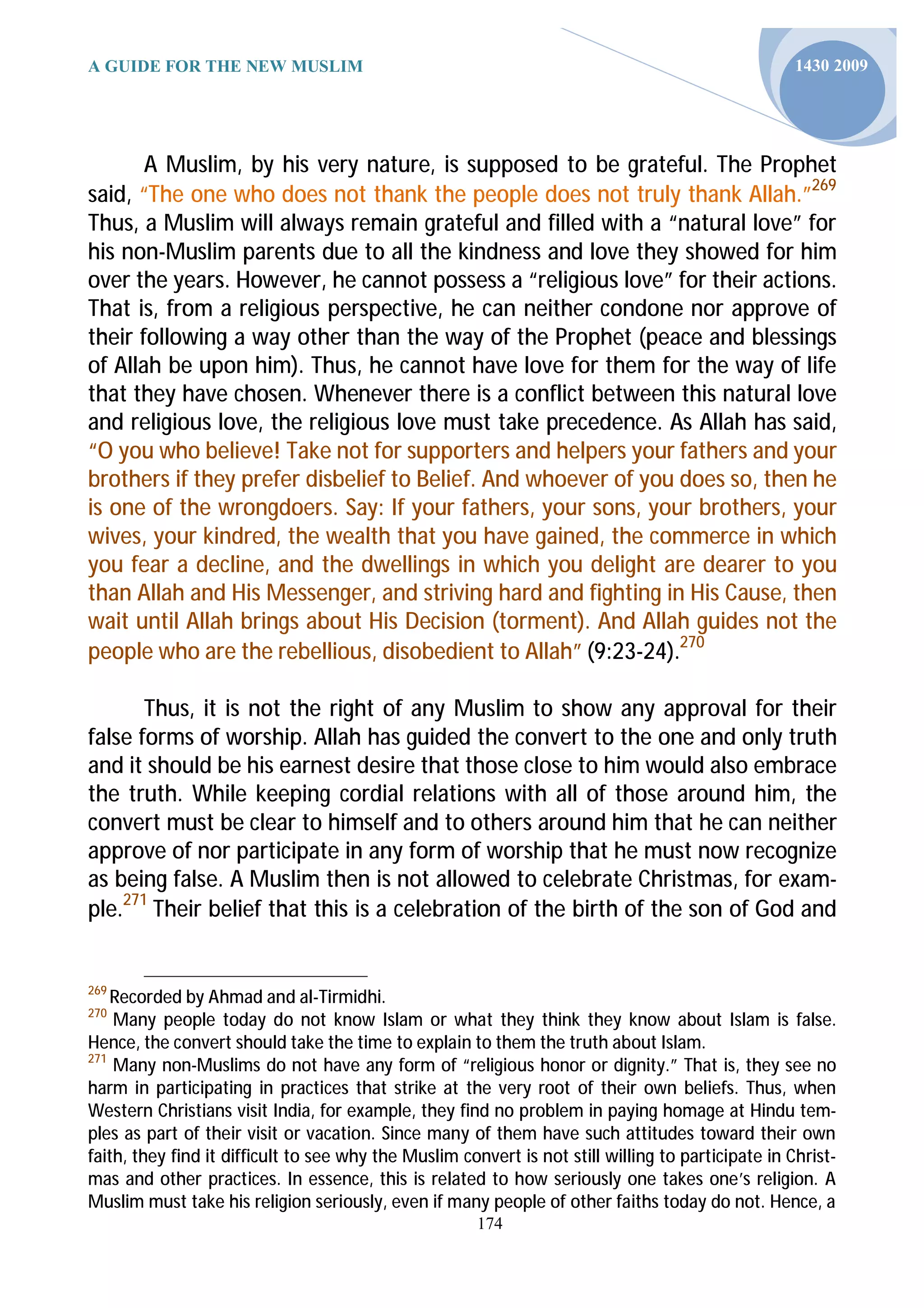 A GUIDE FOR THE NEW MUSLIM                                                                          1430 2009




       A Muslim, by his very nature, is supposed to be grateful. The Prophet
said, “The one who does not thank the people does not truly thank Allah.”269
Thus, a Muslim will always remain grateful and filled with a “natural love” for
his non-Muslim parents due to all the kindness and love they showed for him
over the years. However, he cannot possess a “religious love” for their actions.
That is, from a religious perspective, he can neither condone nor approve of
their following a way other than the way of the Prophet (peace and blessings
of Allah be upon him). Thus, he cannot have love for them for the way of life
that they have chosen. Whenever there is a conflict between this natural love
and religious love, the religious love must take precedence. As Allah has said,
“O you who believe! Take not for supporters and helpers your fathers and your
brothers if they prefer disbelief to Belief. And whoever of you does so, then he
is one of the wrongdoers. Say: If your fathers, your sons, your brothers, your
wives, your kindred, the wealth that you have gained, the commerce in which
you fear a decline, and the dwellings in which you delight are dearer to you
than Allah and His Messenger, and striving hard and fighting in His Cause, then
wait until Allah brings about His Decision (torment). And Allah guides not the
people who are the rebellious, disobedient to Allah” (9:23-24).270

       Thus, it is not the right of any Muslim to show any approval for their
false forms of worship. Allah has guided the convert to the one and only truth
and it should be his earnest desire that those close to him would also embrace
the truth. While keeping cordial relations with all of those around him, the
convert must be clear to himself and to others around him that he can neither
approve of nor participate in any form of worship that he must now recognize
as being false. A Muslim then is not allowed to celebrate Christmas, for exam-
ple.271 Their belief that this is a celebration of the birth of the son of God and


269
    Recorded by Ahmad and al-Tirmidhi.
270
    Many people today do not know Islam or what they think they know about Islam is false.
Hence, the convert should take the time to explain to them the truth about Islam.
271
    Many non-Muslims do not have any form of “religious honor or dignity.” That is, they see no
harm in participating in practices that strike at the very root of their own beliefs. Thus, when
Western Christians visit India, for example, they find no problem in paying homage at Hindu tem-
ples as part of their visit or vacation. Since many of them have such attitudes toward their own
faith, they find it difficult to see why the Muslim convert is not still willing to participate in Christ-
mas and other practices. In essence, this is related to how seriously one takes one’s religion. A
Muslim must take his religion seriously, even if many people of other faiths today do not. Hence, a
                                                       174
 
