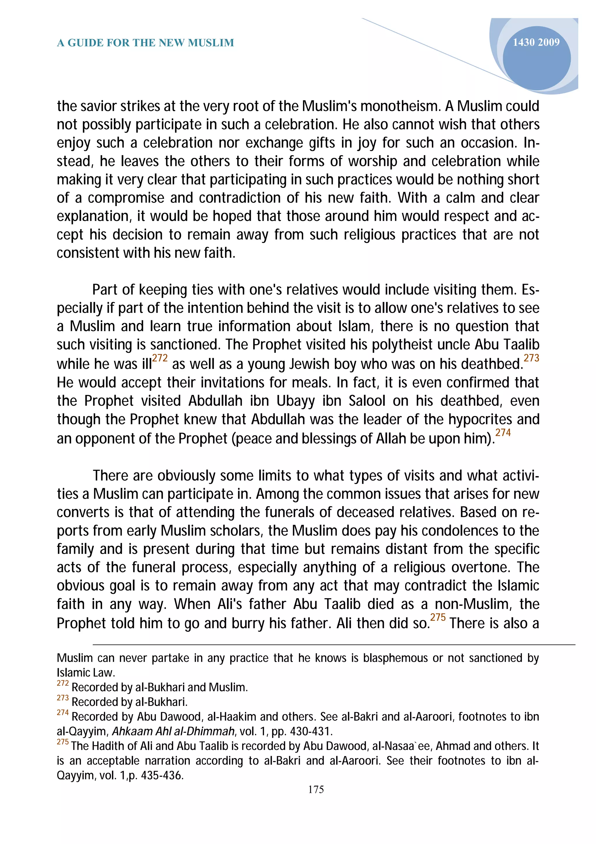 A GUIDE FOR THE NEW MUSLIM                                                                 1430 2009




the savior strikes at the very root of the Muslim's monotheism. A Muslim could
not possibly participate in such a celebration. He also cannot wish that others
enjoy such a celebration nor exchange gifts in joy for such an occasion. In-
stead, he leaves the others to their forms of worship and celebration while
making it very clear that participating in such practices would be nothing short
of a compromise and contradiction of his new faith. With a calm and clear
explanation, it would be hoped that those around him would respect and ac-
cept his decision to remain away from such religious practices that are not
consistent with his new faith.

      Part of keeping ties with one's relatives would include visiting them. Es-
pecially if part of the intention behind the visit is to allow one's relatives to see
a Muslim and learn true information about Islam, there is no question that
such visiting is sanctioned. The Prophet visited his polytheist uncle Abu Taalib
while he was ill272 as well as a young Jewish boy who was on his deathbed.273
He would accept their invitations for meals. In fact, it is even confirmed that
the Prophet visited Abdullah ibn Ubayy ibn Salool on his deathbed, even
though the Prophet knew that Abdullah was the leader of the hypocrites and
an opponent of the Prophet (peace and blessings of Allah be upon him).274

       There are obviously some limits to what types of visits and what activi-
ties a Muslim can participate in. Among the common issues that arises for new
converts is that of attending the funerals of deceased relatives. Based on re-
ports from early Muslim scholars, the Muslim does pay his condolences to the
family and is present during that time but remains distant from the specific
acts of the funeral process, especially anything of a religious overtone. The
obvious goal is to remain away from any act that may contradict the Islamic
faith in any way. When Ali's father Abu Taalib died as a non-Muslim, the
Prophet told him to go and burry his father. Ali then did so.275 There is also a

Muslim can never partake in any practice that he knows is blasphemous or not sanctioned by
Islamic Law.
272
    Recorded by al-Bukhari and Muslim.
273
    Recorded by al-Bukhari.
274
    Recorded by Abu Dawood, al-Haakim and others. See al-Bakri and al-Aaroori, footnotes to ibn
al-Qayyim, Ahkaam Ahl al-Dhimmah, vol. 1, pp. 430-431.
275
    The Hadith of Ali and Abu Taalib is recorded by Abu Dawood, al-Nasaa`ee, Ahmad and others. It
is an acceptable narration according to al-Bakri and al-Aaroori. See their footnotes to ibn al-
Qayyim, vol. 1,p. 435-436.
                                                  175
 