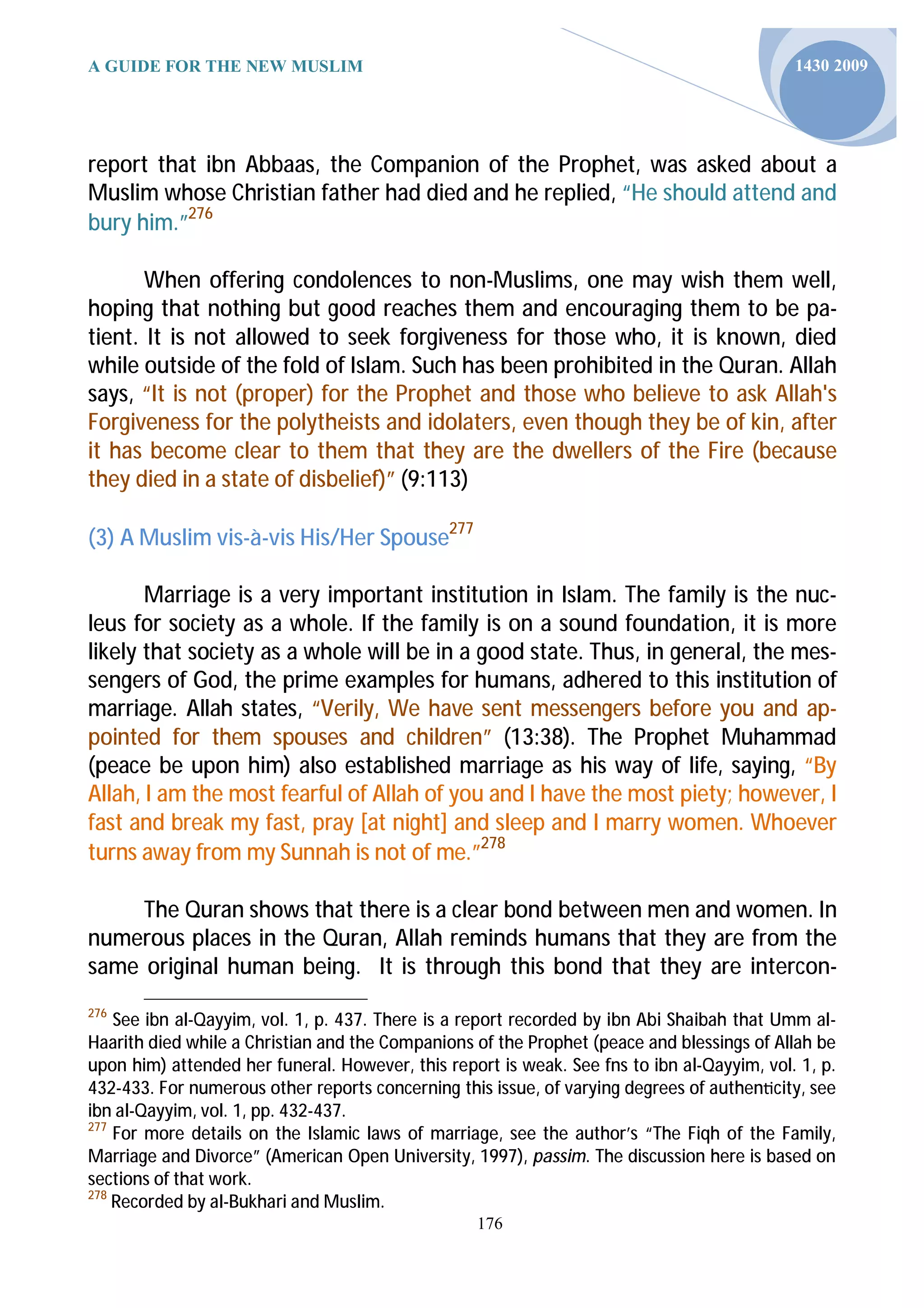 A GUIDE FOR THE NEW MUSLIM                                                                  1430 2009




report that ibn Abbaas, the Companion of the Prophet, was asked about a
Muslim whose Christian father had died and he replied, “He should attend and
bury him.”276

       When offering condolences to non-Muslims, one may wish them well,
hoping that nothing but good reaches them and encouraging them to be pa-
tient. It is not allowed to seek forgiveness for those who, it is known, died
while outside of the fold of Islam. Such has been prohibited in the Quran. Allah
says, “It is not (proper) for the Prophet and those who believe to ask Allah's
Forgiveness for the polytheists and idolaters, even though they be of kin, after
it has become clear to them that they are the dwellers of the Fire (because
they died in a state of disbelief)” (9:113)

(3) A Muslim vis-à-vis His/Her Spouse277

       Marriage is a very important institution in Islam. The family is the nuc-
leus for society as a whole. If the family is on a sound foundation, it is more
likely that society as a whole will be in a good state. Thus, in general, the mes-
sengers of God, the prime examples for humans, adhered to this institution of
marriage. Allah states, “Verily, We have sent messengers before you and ap-
pointed for them spouses and children” (13:38). The Prophet Muhammad
(peace be upon him) also established marriage as his way of life, saying, “By
Allah, I am the most fearful of Allah of you and I have the most piety; however, I
fast and break my fast, pray [at night] and sleep and I marry women. Whoever
turns away from my Sunnah is not of me.”278

     The Quran shows that there is a clear bond between men and women. In
numerous places in the Quran, Allah reminds humans that they are from the
same original human being. It is through this bond that they are intercon-
276
    See ibn al-Qayyim, vol. 1, p. 437. There is a report recorded by ibn Abi Shaibah that Umm al-
Haarith died while a Christian and the Companions of the Prophet (peace and blessings of Allah be
upon him) attended her funeral. However, this report is weak. See fns to ibn al-Qayyim, vol. 1, p.
432-433. For numerous other reports concerning this issue, of varying degrees of authen city, see
ibn al-Qayyim, vol. 1, pp. 432-437.
277
    For more details on the Islamic laws of marriage, see the author’s “The Fiqh of the Family,
Marriage and Divorce” (American Open University, 1997), passim. The discussion here is based on
sections of that work.
278
    Recorded by al-Bukhari and Muslim.
                                                  176
 