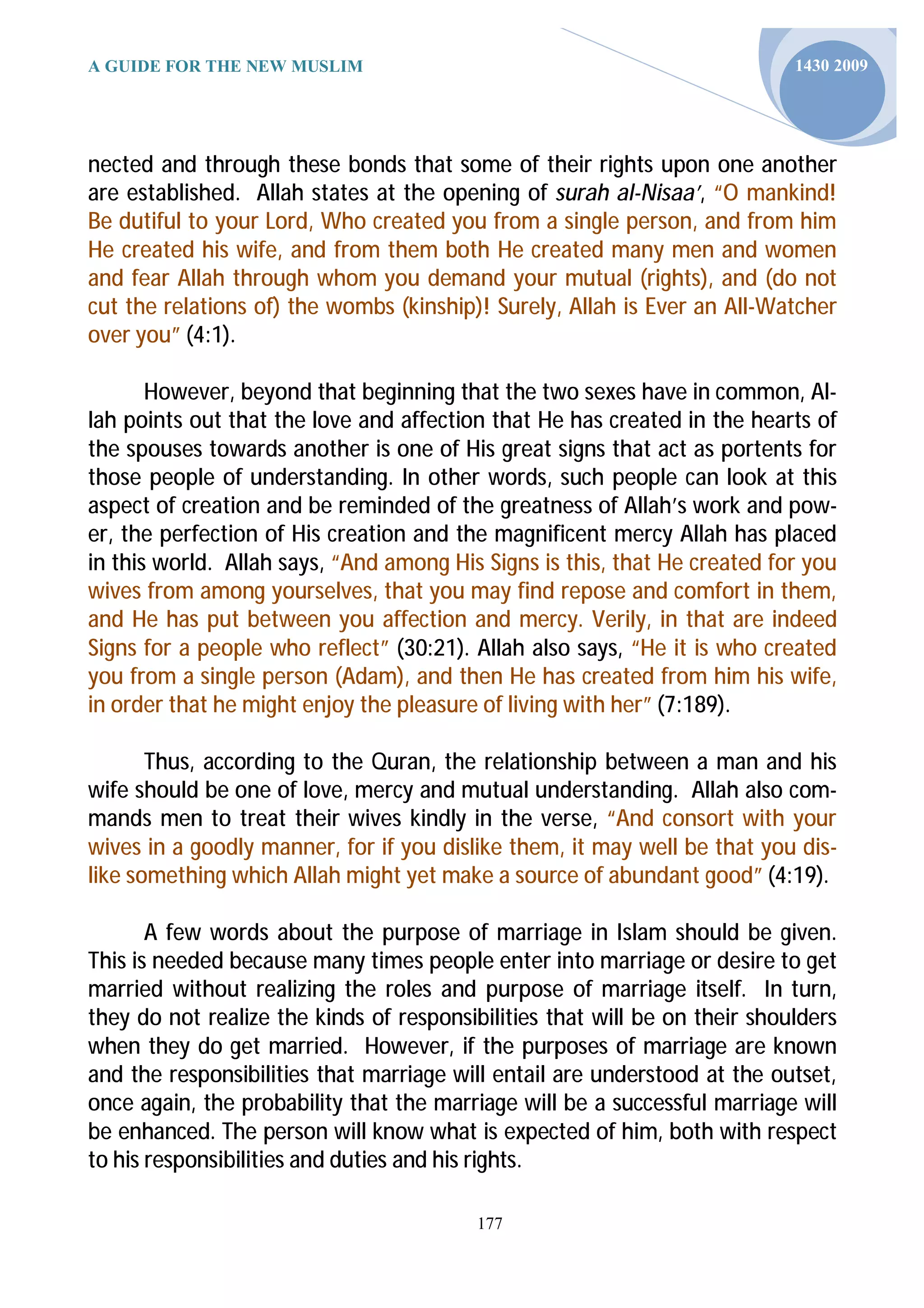A GUIDE FOR THE NEW MUSLIM                                                  1430 2009




nected and through these bonds that some of their rights upon one another
are established. Allah states at the opening of surah al-Nisaa’, “O mankind!
Be dutiful to your Lord, Who created you from a single person, and from him
He created his wife, and from them both He created many men and women
and fear Allah through whom you demand your mutual (rights), and (do not
cut the relations of) the wombs (kinship)! Surely, Allah is Ever an All-Watcher
over you” (4:1).

       However, beyond that beginning that the two sexes have in common, Al-
lah points out that the love and affection that He has created in the hearts of
the spouses towards another is one of His great signs that act as portents for
those people of understanding. In other words, such people can look at this
aspect of creation and be reminded of the greatness of Allah’s work and pow-
er, the perfection of His creation and the magnificent mercy Allah has placed
in this world. Allah says, “And among His Signs is this, that He created for you
wives from among yourselves, that you may find repose and comfort in them,
and He has put between you affection and mercy. Verily, in that are indeed
Signs for a people who reflect” (30:21). Allah also says, “He it is who created
you from a single person (Adam), and then He has created from him his wife,
in order that he might enjoy the pleasure of living with her” (7:189).

       Thus, according to the Quran, the relationship between a man and his
wife should be one of love, mercy and mutual understanding. Allah also com-
mands men to treat their wives kindly in the verse, “And consort with your
wives in a goodly manner, for if you dislike them, it may well be that you dis-
like something which Allah might yet make a source of abundant good” (4:19).

       A few words about the purpose of marriage in Islam should be given.
This is needed because many times people enter into marriage or desire to get
married without realizing the roles and purpose of marriage itself. In turn,
they do not realize the kinds of responsibilities that will be on their shoulders
when they do get married. However, if the purposes of marriage are known
and the responsibilities that marriage will entail are understood at the outset,
once again, the probability that the marriage will be a successful marriage will
be enhanced. The person will know what is expected of him, both with respect
to his responsibilities and duties and his rights.

                                          177
 