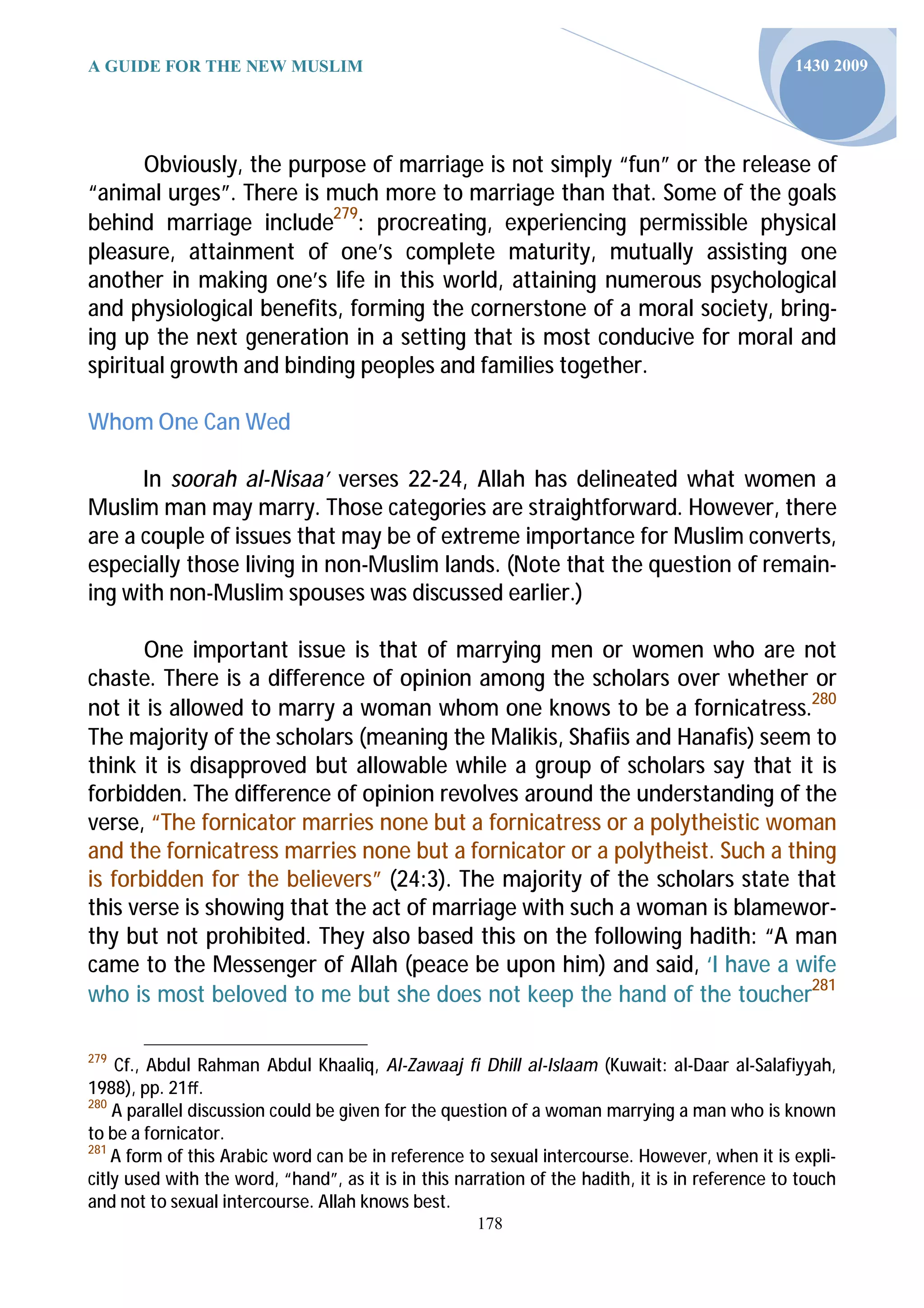 A GUIDE FOR THE NEW MUSLIM                                                                       1430 2009




       Obviously, the purpose of marriage is not simply “fun” or the release of
“animal urges”. There is much more to marriage than that. Some of the goals
behind marriage include279: procreating, experiencing permissible physical
pleasure, attainment of one’s complete maturity, mutually assisting one
another in making one’s life in this world, attaining numerous psychological
and physiological benefits, forming the cornerstone of a moral society, bring-
ing up the next generation in a setting that is most conducive for moral and
spiritual growth and binding peoples and families together.

Whom One Can Wed

      In soorah al-Nisaa’ verses 22-24, Allah has delineated what women a
Muslim man may marry. Those categories are straightforward. However, there
are a couple of issues that may be of extreme importance for Muslim converts,
especially those living in non-Muslim lands. (Note that the question of remain-
ing with non-Muslim spouses was discussed earlier.)

      One important issue is that of marrying men or women who are not
chaste. There is a difference of opinion among the scholars over whether or
not it is allowed to marry a woman whom one knows to be a fornicatress.280
The majority of the scholars (meaning the Malikis, Shafiis and Hanafis) seem to
think it is disapproved but allowable while a group of scholars say that it is
forbidden. The difference of opinion revolves around the understanding of the
verse, “The fornicator marries none but a fornicatress or a polytheistic woman
and the fornicatress marries none but a fornicator or a polytheist. Such a thing
is forbidden for the believers” (24:3). The majority of the scholars state that
this verse is showing that the act of marriage with such a woman is blamewor-
thy but not prohibited. They also based this on the following hadith: “A man
came to the Messenger of Allah (peace be upon him) and said, ‘I have a wife
who is most beloved to me but she does not keep the hand of the toucher281

279
    Cf., Abdul Rahman Abdul Khaaliq, Al-Zawaaj fi Dhill al-Islaam (Kuwait: al-Daar al-Salafiyyah,
1988), pp. 21ﬀ.
280
    A parallel discussion could be given for the question of a woman marrying a man who is known
to be a fornicator.
281
    A form of this Arabic word can be in reference to sexual intercourse. However, when it is expli-
citly used with the word, “hand”, as it is in this narration of the hadith, it is in reference to touch
and not to sexual intercourse. Allah knows best.
                                                     178
 