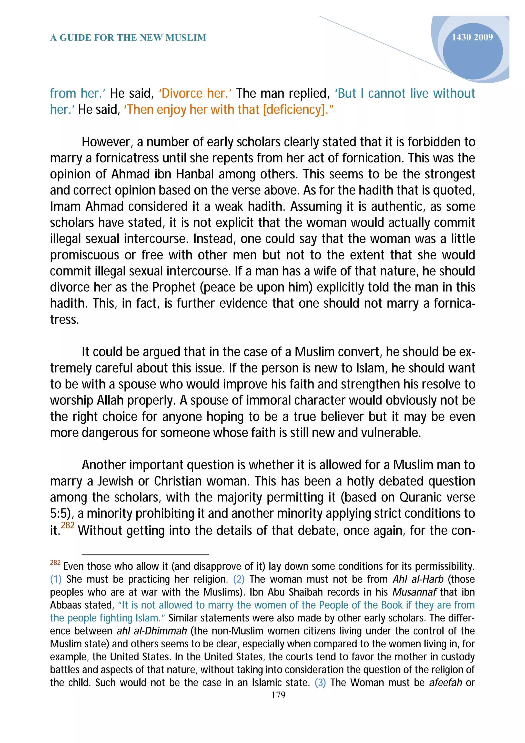 A GUIDE FOR THE NEW MUSLIM                                                                     1430 2009




from her.’ He said, ‘Divorce her.’ The man replied, ‘But I cannot live without
her.’ He said, ‘Then enjoy her with that [deficiency].”

       However, a number of early scholars clearly stated that it is forbidden to
marry a fornicatress until she repents from her act of fornication. This was the
opinion of Ahmad ibn Hanbal among others. This seems to be the strongest
and correct opinion based on the verse above. As for the hadith that is quoted,
Imam Ahmad considered it a weak hadith. Assuming it is authentic, as some
scholars have stated, it is not explicit that the woman would actually commit
illegal sexual intercourse. Instead, one could say that the woman was a little
promiscuous or free with other men but not to the extent that she would
commit illegal sexual intercourse. If a man has a wife of that nature, he should
divorce her as the Prophet (peace be upon him) explicitly told the man in this
hadith. This, in fact, is further evidence that one should not marry a fornica-
tress.

      It could be argued that in the case of a Muslim convert, he should be ex-
tremely careful about this issue. If the person is new to Islam, he should want
to be with a spouse who would improve his faith and strengthen his resolve to
worship Allah properly. A spouse of immoral character would obviously not be
the right choice for anyone hoping to be a true believer but it may be even
more dangerous for someone whose faith is still new and vulnerable.

       Another important question is whether it is allowed for a Muslim man to
marry a Jewish or Christian woman. This has been a hotly debated question
among the scholars, with the majority permitting it (based on Quranic verse
5:5), a minority prohibi ng it and another minority applying strict conditions to
it.282 Without getting into the details of that debate, once again, for the con-

282
   Even those who allow it (and disapprove of it) lay down some conditions for its permissibility.
(1) She must be practicing her religion. (2) The woman must not be from Ahl al-Harb (those
peoples who are at war with the Muslims). Ibn Abu Shaibah records in his Musannaf that ibn
Abbaas stated, “It is not allowed to marry the women of the People of the Book if they are from
the people fighting Islam.” Similar statements were also made by other early scholars. The differ-
ence between ahl al-Dhimmah (the non-Muslim women citizens living under the control of the
Muslim state) and others seems to be clear, especially when compared to the women living in, for
example, the United States. In the United States, the courts tend to favor the mother in custody
battles and aspects of that nature, without taking into consideration the question of the religion of
the child. Such would not be the case in an Islamic state. (3) The Woman must be afeefah or
                                                    179
 