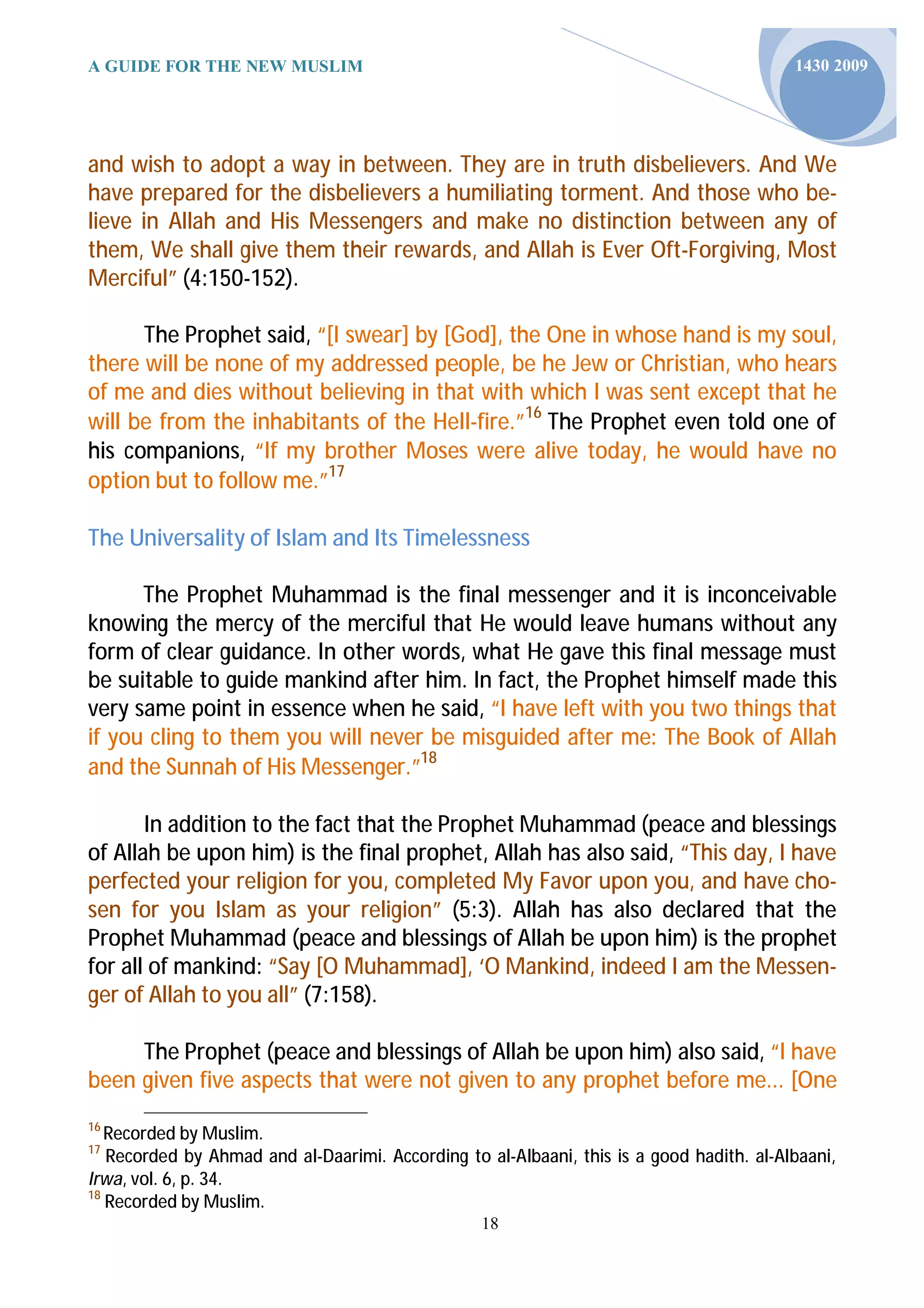 A GUIDE FOR THE NEW MUSLIM                                                                1430 2009




and wish to adopt a way in between. They are in truth disbelievers. And We
have prepared for the disbelievers a humiliating torment. And those who be-
lieve in Allah and His Messengers and make no distinction between any of
them, We shall give them their rewards, and Allah is Ever Oft-Forgiving, Most
Merciful” (4:150-152).

      The Prophet said, “[I swear] by [God], the One in whose hand is my soul,
there will be none of my addressed people, be he Jew or Christian, who hears
of me and dies without believing in that with which I was sent except that he
will be from the inhabitants of the Hell-fire.”16 The Prophet even told one of
his companions, “If my brother Moses were alive today, he would have no
option but to follow me.”17

The Universality of Islam and Its Timelessness

      The Prophet Muhammad is the final messenger and it is inconceivable
knowing the mercy of the merciful that He would leave humans without any
form of clear guidance. In other words, what He gave this final message must
be suitable to guide mankind after him. In fact, the Prophet himself made this
very same point in essence when he said, “I have left with you two things that
if you cling to them you will never be misguided after me: The Book of Allah
and the Sunnah of His Messenger.”18

       In addition to the fact that the Prophet Muhammad (peace and blessings
of Allah be upon him) is the final prophet, Allah has also said, “This day, I have
perfected your religion for you, completed My Favor upon you, and have cho-
sen for you Islam as your religion” (5:3). Allah has also declared that the
Prophet Muhammad (peace and blessings of Allah be upon him) is the prophet
for all of mankind: “Say [O Muhammad], ‘O Mankind, indeed I am the Messen-
ger of Allah to you all” (7:158).

     The Prophet (peace and blessings of Allah be upon him) also said, “I have
been given five aspects that were not given to any prophet before me... [One
16
   Recorded by Muslim.
17
   Recorded by Ahmad and al-Daarimi. According to al-Albaani, this is a good hadith. al-Albaani,
Irwa, vol. 6, p. 34.
18
   Recorded by Muslim.
                                                  18
 