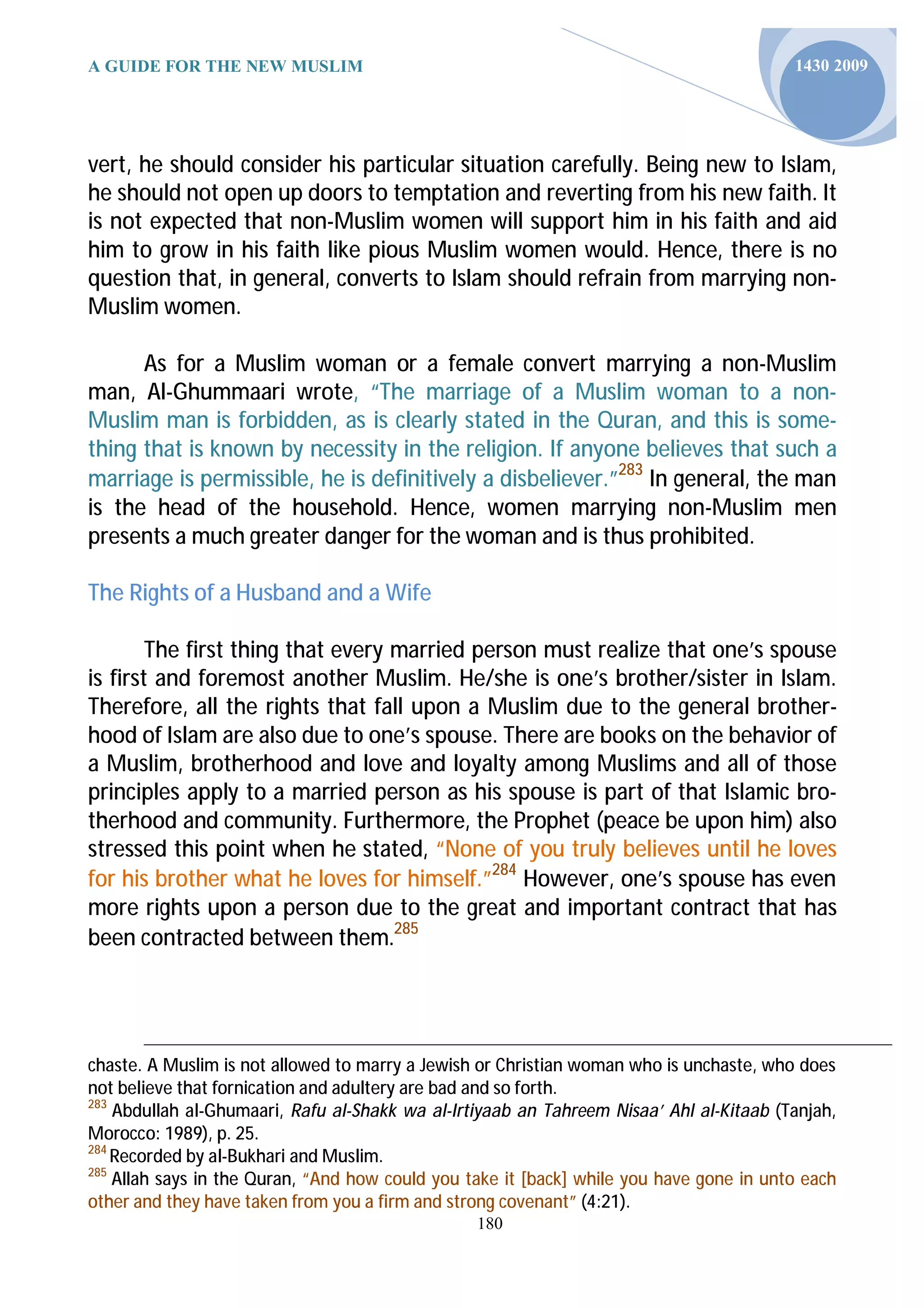 A GUIDE FOR THE NEW MUSLIM                                                               1430 2009




vert, he should consider his particular situation carefully. Being new to Islam,
he should not open up doors to temptation and reverting from his new faith. It
is not expected that non-Muslim women will support him in his faith and aid
him to grow in his faith like pious Muslim women would. Hence, there is no
question that, in general, converts to Islam should refrain from marrying non-
Muslim women.

      As for a Muslim woman or a female convert marrying a non-Muslim
man, Al-Ghummaari wrote, “The marriage of a Muslim woman to a non-
Muslim man is forbidden, as is clearly stated in the Quran, and this is some-
thing that is known by necessity in the religion. If anyone believes that such a
marriage is permissible, he is definitively a disbeliever.”283 In general, the man
is the head of the household. Hence, women marrying non-Muslim men
presents a much greater danger for the woman and is thus prohibited.

The Rights of a Husband and a Wife

        The first thing that every married person must realize that one’s spouse
is first and foremost another Muslim. He/she is one’s brother/sister in Islam.
Therefore, all the rights that fall upon a Muslim due to the general brother-
hood of Islam are also due to one’s spouse. There are books on the behavior of
a Muslim, brotherhood and love and loyalty among Muslims and all of those
principles apply to a married person as his spouse is part of that Islamic bro-
therhood and community. Furthermore, the Prophet (peace be upon him) also
stressed this point when he stated, “None of you truly believes until he loves
for his brother what he loves for himself.”284 However, one’s spouse has even
more rights upon a person due to the great and important contract that has
been contracted between them.285




chaste. A Muslim is not allowed to marry a Jewish or Christian woman who is unchaste, who does
not believe that fornication and adultery are bad and so forth.
283
    Abdullah al-Ghumaari, Rafu al-Shakk wa al-Irtiyaab an Tahreem Nisaa’ Ahl al-Kitaab (Tanjah,
Morocco: 1989), p. 25.
284
    Recorded by al-Bukhari and Muslim.
285
    Allah says in the Quran, “And how could you take it [back] while you have gone in unto each
other and they have taken from you a firm and strong covenant” (4:21).
                                                 180
 