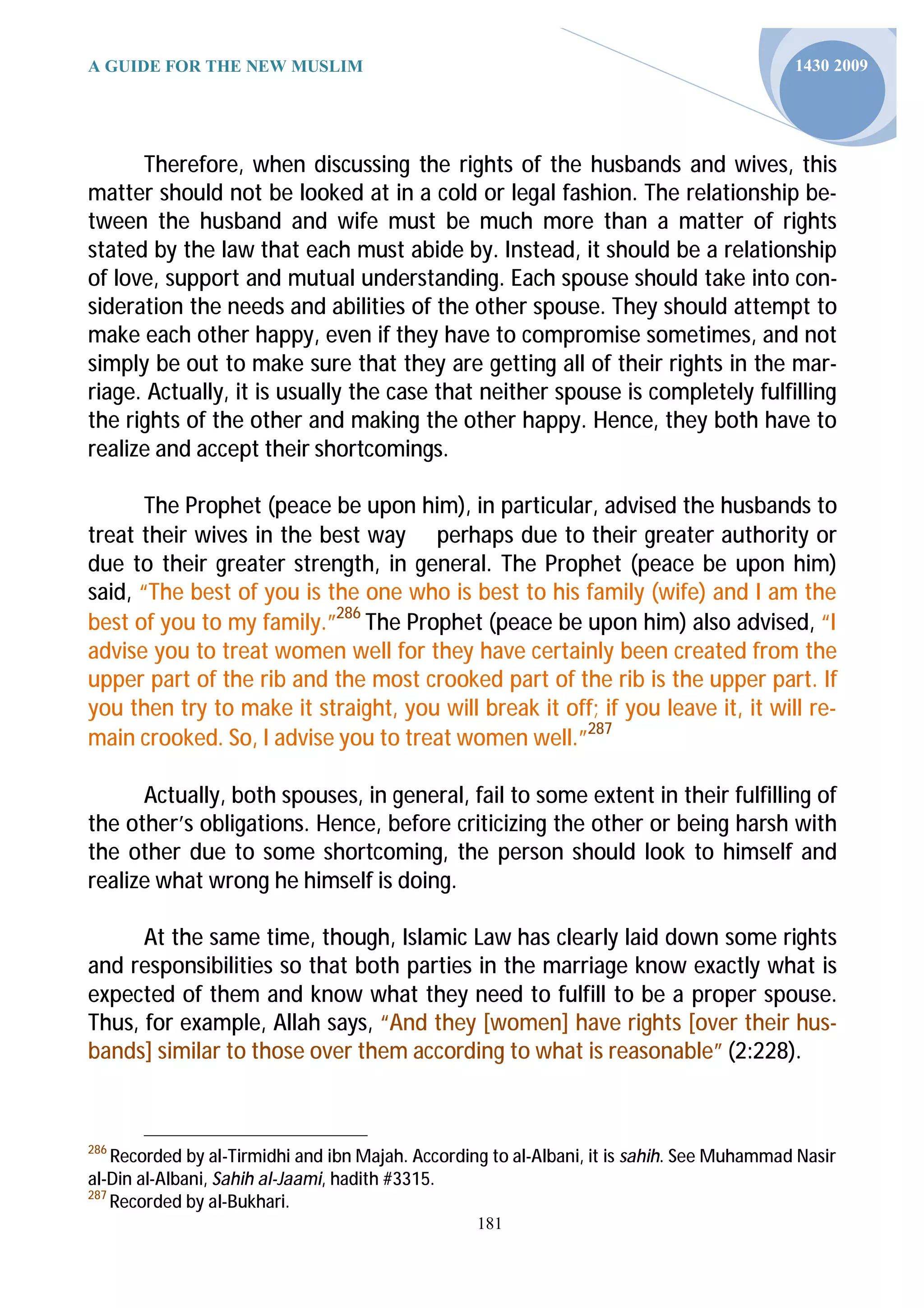 A GUIDE FOR THE NEW MUSLIM                                                                  1430 2009




      Therefore, when discussing the rights of the husbands and wives, this
matter should not be looked at in a cold or legal fashion. The relationship be-
tween the husband and wife must be much more than a matter of rights
stated by the law that each must abide by. Instead, it should be a relationship
of love, support and mutual understanding. Each spouse should take into con-
sideration the needs and abilities of the other spouse. They should attempt to
make each other happy, even if they have to compromise sometimes, and not
simply be out to make sure that they are getting all of their rights in the mar-
riage. Actually, it is usually the case that neither spouse is completely fulfilling
the rights of the other and making the other happy. Hence, they both have to
realize and accept their shortcomings.

       The Prophet (peace be upon him), in particular, advised the husbands to
treat their wives in the best way perhaps due to their greater authority or
due to their greater strength, in general. The Prophet (peace be upon him)
said, “The best of you is the one who is best to his family (wife) and I am the
best of you to my family.”286 The Prophet (peace be upon him) also advised, “I
advise you to treat women well for they have certainly been created from the
upper part of the rib and the most crooked part of the rib is the upper part. If
you then try to make it straight, you will break it off; if you leave it, it will re-
main crooked. So, I advise you to treat women well.”287

      Actually, both spouses, in general, fail to some extent in their fulfilling of
the other’s obligations. Hence, before criticizing the other or being harsh with
the other due to some shortcoming, the person should look to himself and
realize what wrong he himself is doing.

      At the same time, though, Islamic Law has clearly laid down some rights
and responsibilities so that both parties in the marriage know exactly what is
expected of them and know what they need to fulfill to be a proper spouse.
Thus, for example, Allah says, “And they [women] have rights [over their hus-
bands] similar to those over them according to what is reasonable” (2:228).



286
    Recorded by al-Tirmidhi and ibn Majah. According to al-Albani, it is sahih. See Muhammad Nasir
al-Din al-Albani, Sahih al-Jaami, hadith #3315.
287
    Recorded by al-Bukhari.
                                                  181
 