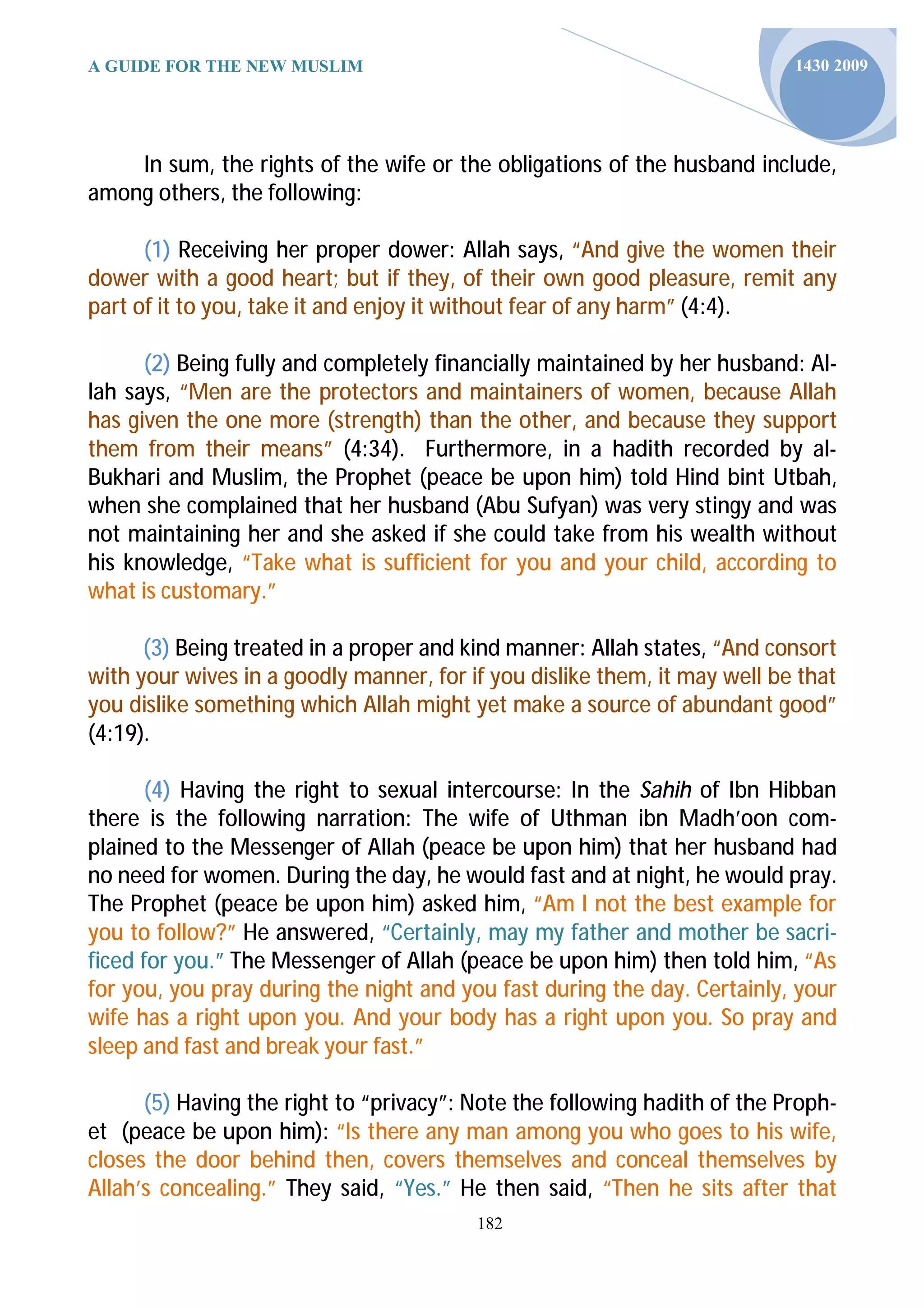 A GUIDE FOR THE NEW MUSLIM                                                 1430 2009




    In sum, the rights of the wife or the obligations of the husband include,
among others, the following:

      (1) Receiving her proper dower: Allah says, “And give the women their
dower with a good heart; but if they, of their own good pleasure, remit any
part of it to you, take it and enjoy it without fear of any harm” (4:4).

      (2) Being fully and completely financially maintained by her husband: Al-
lah says, “Men are the protectors and maintainers of women, because Allah
has given the one more (strength) than the other, and because they support
them from their means” (4:34). Furthermore, in a hadith recorded by al-
Bukhari and Muslim, the Prophet (peace be upon him) told Hind bint Utbah,
when she complained that her husband (Abu Sufyan) was very stingy and was
not maintaining her and she asked if she could take from his wealth without
his knowledge, “Take what is sufficient for you and your child, according to
what is customary.”

      (3) Being treated in a proper and kind manner: Allah states, “And consort
with your wives in a goodly manner, for if you dislike them, it may well be that
you dislike something which Allah might yet make a source of abundant good”
(4:19).

       (4) Having the right to sexual intercourse: In the Sahih of Ibn Hibban
there is the following narration: The wife of Uthman ibn Madh’oon com-
plained to the Messenger of Allah (peace be upon him) that her husband had
no need for women. During the day, he would fast and at night, he would pray.
The Prophet (peace be upon him) asked him, “Am I not the best example for
you to follow?” He answered, “Certainly, may my father and mother be sacri-
ficed for you.” The Messenger of Allah (peace be upon him) then told him, “As
for you, you pray during the night and you fast during the day. Certainly, your
wife has a right upon you. And your body has a right upon you. So pray and
sleep and fast and break your fast.”

      (5) Having the right to “privacy”: Note the following hadith of the Proph-
et (peace be upon him): “Is there any man among you who goes to his wife,
closes the door behind then, covers themselves and conceal themselves by
Allah’s concealing.” They said, “Yes.” He then said, “Then he sits after that
                                         182
 