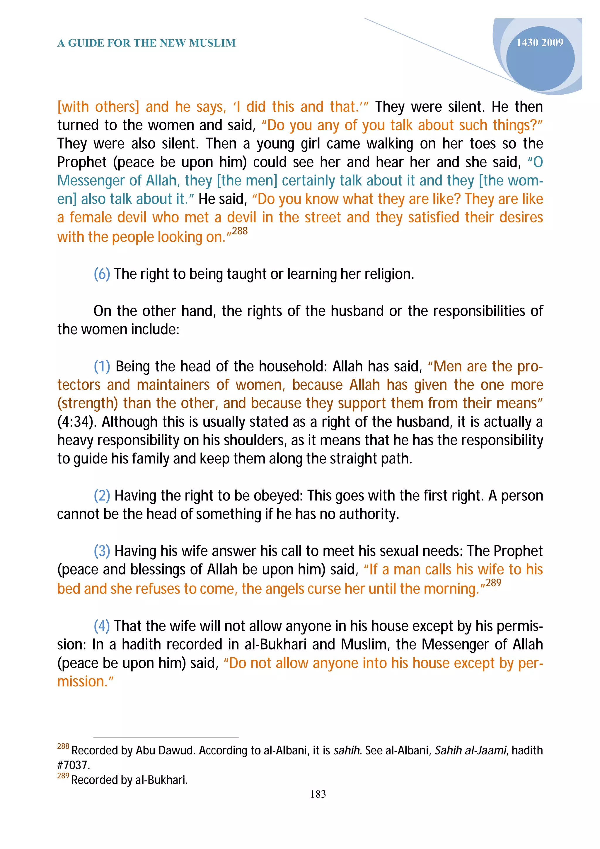 A GUIDE FOR THE NEW MUSLIM                                                                     1430 2009




[with others] and he says, ‘I did this and that.’” They were silent. He then
turned to the women and said, “Do you any of you talk about such things?”
They were also silent. Then a young girl came walking on her toes so the
Prophet (peace be upon him) could see her and hear her and she said, “O
Messenger of Allah, they [the men] certainly talk about it and they [the wom-
en] also talk about it.” He said, “Do you know what they are like? They are like
a female devil who met a devil in the street and they satisfied their desires
with the people looking on.”288

       (6) The right to being taught or learning her religion.

     On the other hand, the rights of the husband or the responsibilities of
the women include:

      (1) Being the head of the household: Allah has said, “Men are the pro-
tectors and maintainers of women, because Allah has given the one more
(strength) than the other, and because they support them from their means”
(4:34). Although this is usually stated as a right of the husband, it is actually a
heavy responsibility on his shoulders, as it means that he has the responsibility
to guide his family and keep them along the straight path.

     (2) Having the right to be obeyed: This goes with the first right. A person
cannot be the head of something if he has no authority.

     (3) Having his wife answer his call to meet his sexual needs: The Prophet
(peace and blessings of Allah be upon him) said, “If a man calls his wife to his
bed and she refuses to come, the angels curse her until the morning.”289

      (4) That the wife will not allow anyone in his house except by his permis-
sion: In a hadith recorded in al-Bukhari and Muslim, the Messenger of Allah
(peace be upon him) said, “Do not allow anyone into his house except by per-
mission.”



288
    Recorded by Abu Dawud. According to al-Albani, it is sahih. See al-Albani, Sahih al-Jaami, hadith
#7037.
289
    Recorded by al-Bukhari.
                                                    183
 