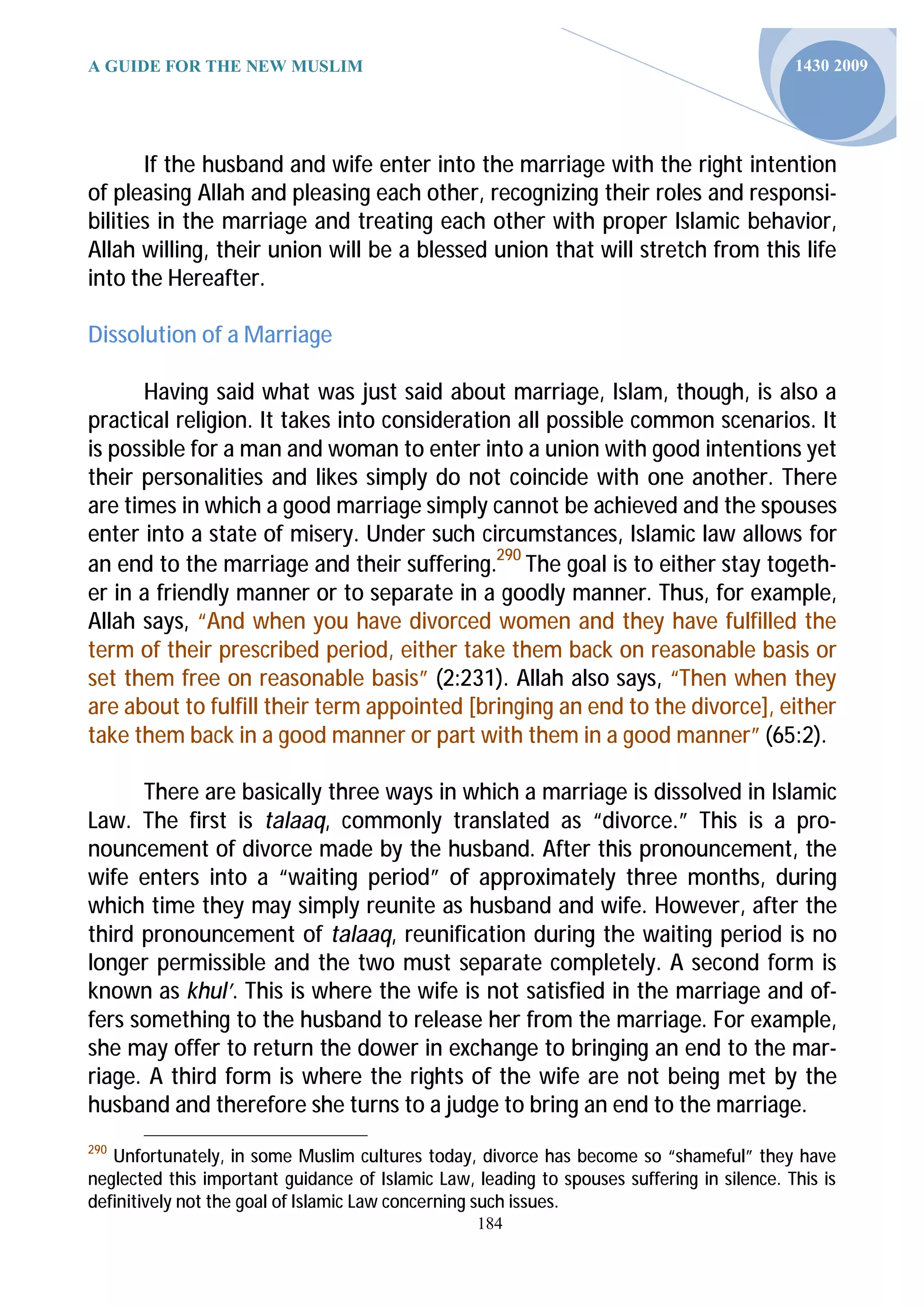 A GUIDE FOR THE NEW MUSLIM                                                                  1430 2009




       If the husband and wife enter into the marriage with the right intention
of pleasing Allah and pleasing each other, recognizing their roles and responsi-
bilities in the marriage and treating each other with proper Islamic behavior,
Allah willing, their union will be a blessed union that will stretch from this life
into the Hereafter.

Dissolution of a Marriage

      Having said what was just said about marriage, Islam, though, is also a
practical religion. It takes into consideration all possible common scenarios. It
is possible for a man and woman to enter into a union with good intentions yet
their personalities and likes simply do not coincide with one another. There
are times in which a good marriage simply cannot be achieved and the spouses
enter into a state of misery. Under such circumstances, Islamic law allows for
an end to the marriage and their suffering.290 The goal is to either stay togeth-
er in a friendly manner or to separate in a goodly manner. Thus, for example,
Allah says, “And when you have divorced women and they have fulfilled the
term of their prescribed period, either take them back on reasonable basis or
set them free on reasonable basis” (2:231). Allah also says, “Then when they
are about to fulfill their term appointed [bringing an end to the divorce], either
take them back in a good manner or part with them in a good manner” (65:2).

      There are basically three ways in which a marriage is dissolved in Islamic
Law. The first is talaaq, commonly translated as “divorce.” This is a pro-
nouncement of divorce made by the husband. After this pronouncement, the
wife enters into a “waiting period” of approximately three months, during
which time they may simply reunite as husband and wife. However, after the
third pronouncement of talaaq, reunification during the waiting period is no
longer permissible and the two must separate completely. A second form is
known as khul’. This is where the wife is not satisfied in the marriage and of-
fers something to the husband to release her from the marriage. For example,
she may offer to return the dower in exchange to bringing an end to the mar-
riage. A third form is where the rights of the wife are not being met by the
husband and therefore she turns to a judge to bring an end to the marriage.
290
   Unfortunately, in some Muslim cultures today, divorce has become so “shameful” they have
neglected this important guidance of Islamic Law, leading to spouses suffering in silence. This is
definitively not the goal of Islamic Law concerning such issues.
                                                  184
 