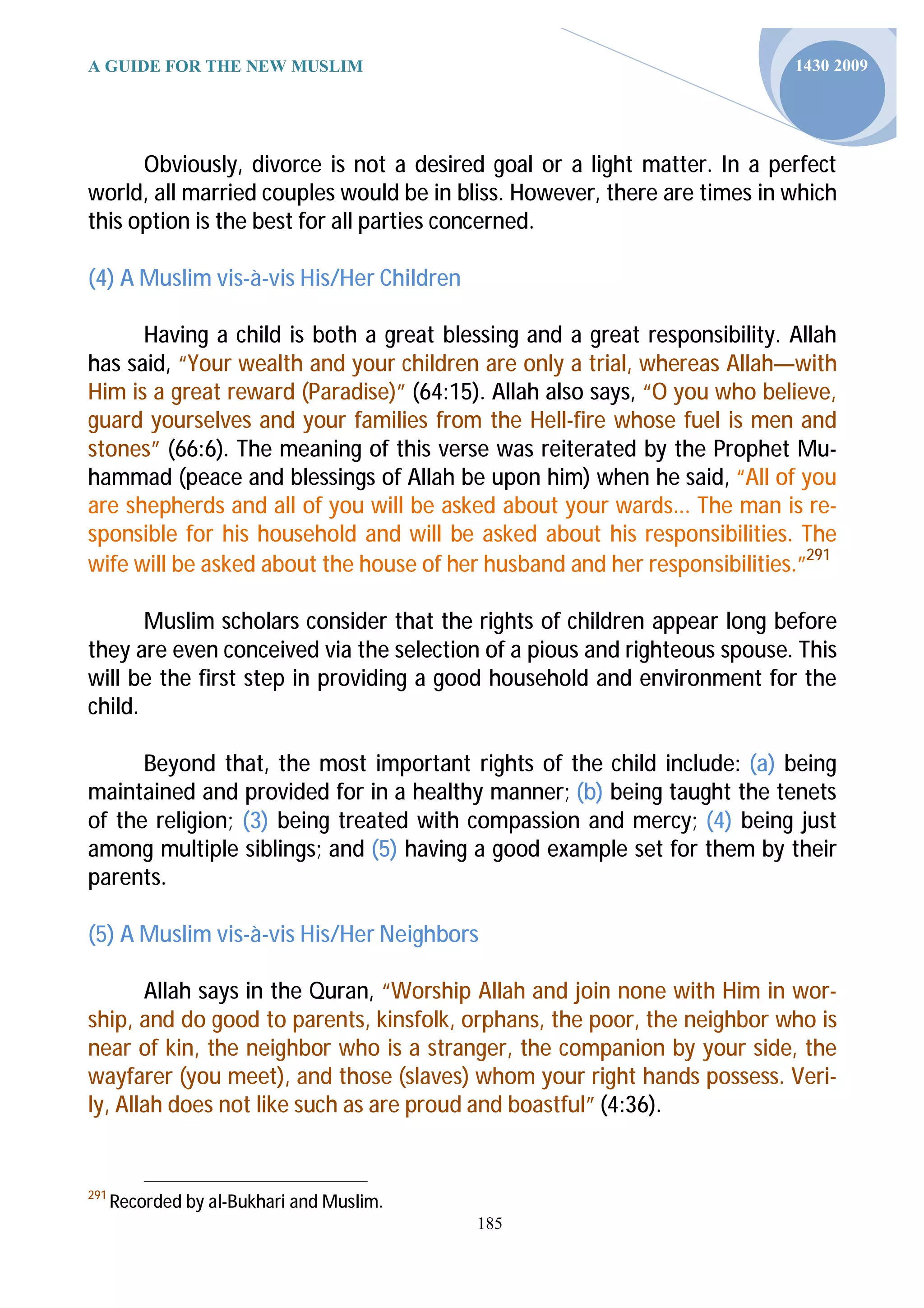 A GUIDE FOR THE NEW MUSLIM                                                1430 2009




      Obviously, divorce is not a desired goal or a light matter. In a perfect
world, all married couples would be in bliss. However, there are times in which
this option is the best for all parties concerned.

(4) A Muslim vis-à-vis His/Her Children

      Having a child is both a great blessing and a great responsibility. Allah
has said, “Your wealth and your children are only a trial, whereas Allah—with
Him is a great reward (Paradise)” (64:15). Allah also says, “O you who believe,
guard yourselves and your families from the Hell-fire whose fuel is men and
stones” (66:6). The meaning of this verse was reiterated by the Prophet Mu-
hammad (peace and blessings of Allah be upon him) when he said, “All of you
are shepherds and all of you will be asked about your wards... The man is re-
sponsible for his household and will be asked about his responsibilities. The
wife will be asked about the house of her husband and her responsibilities.”291

       Muslim scholars consider that the rights of children appear long before
they are even conceived via the selection of a pious and righteous spouse. This
will be the first step in providing a good household and environment for the
child.

      Beyond that, the most important rights of the child include: (a) being
maintained and provided for in a healthy manner; (b) being taught the tenets
of the religion; (3) being treated with compassion and mercy; (4) being just
among multiple siblings; and (5) having a good example set for them by their
parents.

(5) A Muslim vis-à-vis His/Her Neighbors

       Allah says in the Quran, “Worship Allah and join none with Him in wor-
ship, and do good to parents, kinsfolk, orphans, the poor, the neighbor who is
near of kin, the neighbor who is a stranger, the companion by your side, the
wayfarer (you meet), and those (slaves) whom your right hands possess. Veri-
ly, Allah does not like such as are proud and boastful” (4:36).


291
      Recorded by al-Bukhari and Muslim.
                                           185
 