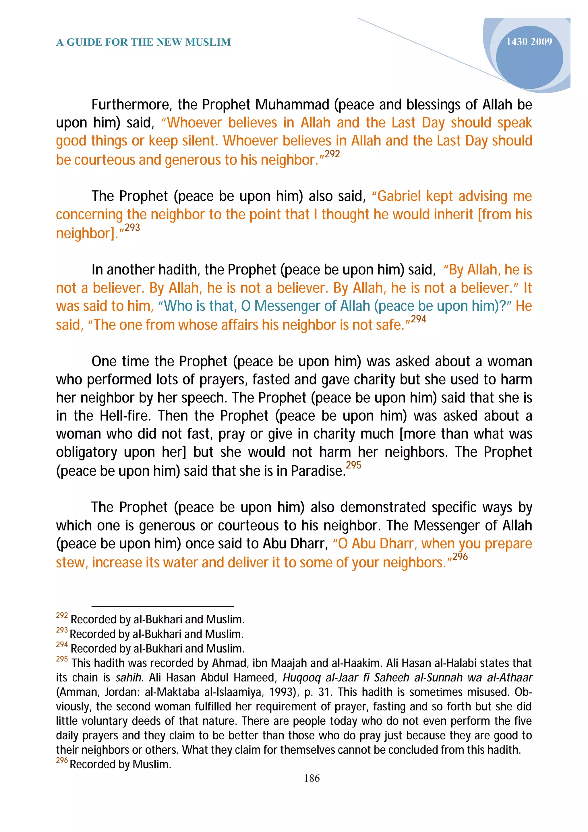 A GUIDE FOR THE NEW MUSLIM                                                                 1430 2009




     Furthermore, the Prophet Muhammad (peace and blessings of Allah be
upon him) said, “Whoever believes in Allah and the Last Day should speak
good things or keep silent. Whoever believes in Allah and the Last Day should
be courteous and generous to his neighbor.”292

     The Prophet (peace be upon him) also said, “Gabriel kept advising me
concerning the neighbor to the point that I thought he would inherit [from his
neighbor].”293

       In another hadith, the Prophet (peace be upon him) said, “By Allah, he is
not a believer. By Allah, he is not a believer. By Allah, he is not a believer.” It
was said to him, “Who is that, O Messenger of Allah (peace be upon him)?” He
said, “The one from whose affairs his neighbor is not safe.”294

      One time the Prophet (peace be upon him) was asked about a woman
who performed lots of prayers, fasted and gave charity but she used to harm
her neighbor by her speech. The Prophet (peace be upon him) said that she is
in the Hell-fire. Then the Prophet (peace be upon him) was asked about a
woman who did not fast, pray or give in charity much [more than what was
obligatory upon her] but she would not harm her neighbors. The Prophet
(peace be upon him) said that she is in Paradise.295

      The Prophet (peace be upon him) also demonstrated specific ways by
which one is generous or courteous to his neighbor. The Messenger of Allah
(peace be upon him) once said to Abu Dharr, “O Abu Dharr, when you prepare
stew, increase its water and deliver it to some of your neighbors.”296


292
     Recorded by al-Bukhari and Muslim.
293
    Recorded by al-Bukhari and Muslim.
294
     Recorded by al-Bukhari and Muslim.
295
     This hadith was recorded by Ahmad, ibn Maajah and al-Haakim. Ali Hasan al-Halabi states that
its chain is sahih. Ali Hasan Abdul Hameed, Huqooq al-Jaar fi Saheeh al-Sunnah wa al-Athaar
(Amman, Jordan: al-Maktaba al-Islaamiya, 1993), p. 31. This hadith is some mes misused. Ob-
viously, the second woman fulfilled her requirement of prayer, fasting and so forth but she did
little voluntary deeds of that nature. There are people today who do not even perform the five
daily prayers and they claim to be better than those who do pray just because they are good to
their neighbors or others. What they claim for themselves cannot be concluded from this hadith.
296
    Recorded by Muslim.
                                                  186
 