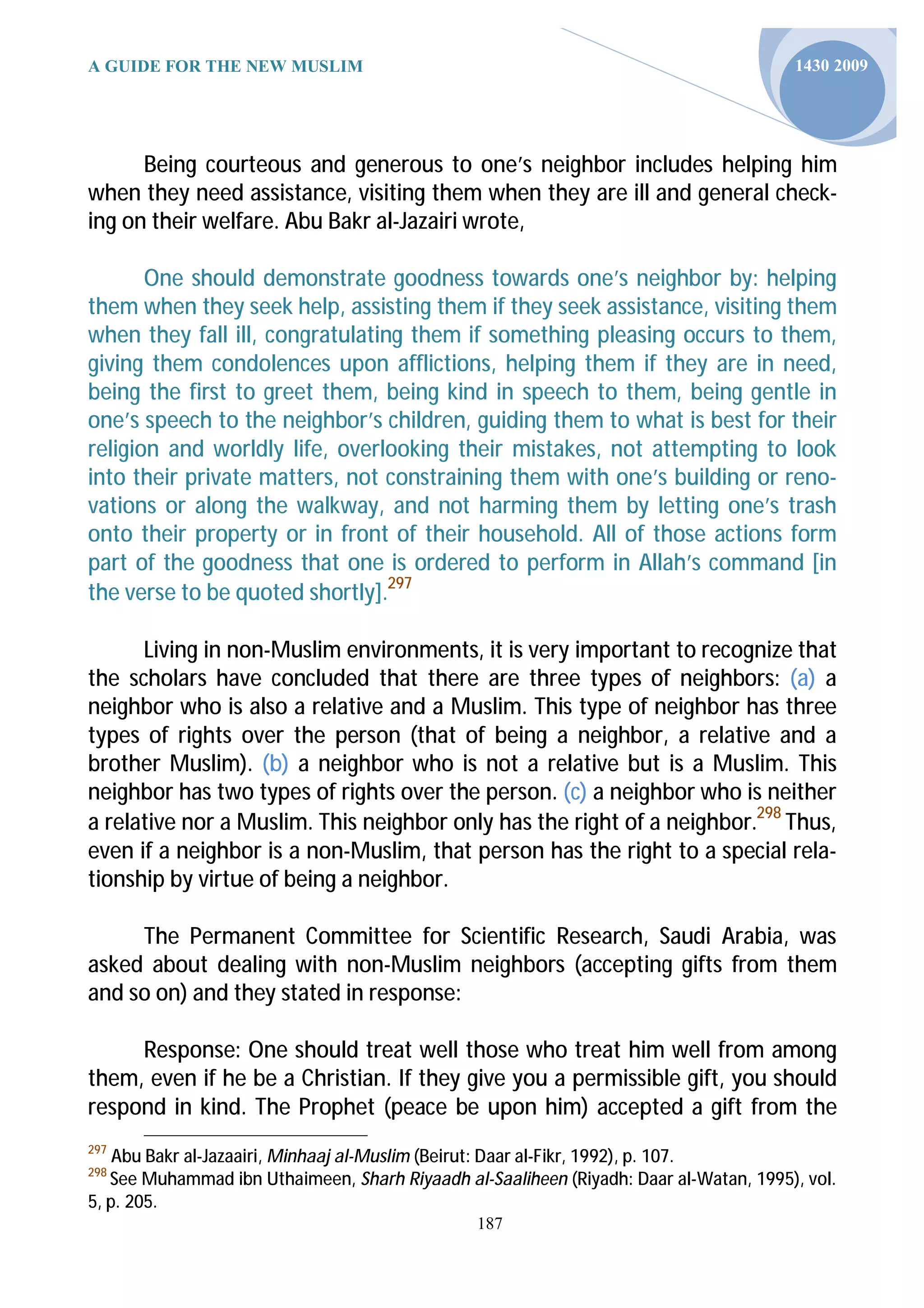 A GUIDE FOR THE NEW MUSLIM                                                             1430 2009




      Being courteous and generous to one’s neighbor includes helping him
when they need assistance, visiting them when they are ill and general check-
ing on their welfare. Abu Bakr al-Jazairi wrote,

       One should demonstrate goodness towards one’s neighbor by: helping
them when they seek help, assisting them if they seek assistance, visiting them
when they fall ill, congratulating them if something pleasing occurs to them,
giving them condolences upon afflictions, helping them if they are in need,
being the first to greet them, being kind in speech to them, being gentle in
one’s speech to the neighbor’s children, guiding them to what is best for their
religion and worldly life, overlooking their mistakes, not attempting to look
into their private matters, not constraining them with one’s building or reno-
vations or along the walkway, and not harming them by letting one’s trash
onto their property or in front of their household. All of those actions form
part of the goodness that one is ordered to perform in Allah’s command [in
the verse to be quoted shortly].297

      Living in non-Muslim environments, it is very important to recognize that
the scholars have concluded that there are three types of neighbors: (a) a
neighbor who is also a relative and a Muslim. This type of neighbor has three
types of rights over the person (that of being a neighbor, a relative and a
brother Muslim). (b) a neighbor who is not a relative but is a Muslim. This
neighbor has two types of rights over the person. (c) a neighbor who is neither
a relative nor a Muslim. This neighbor only has the right of a neighbor.298 Thus,
even if a neighbor is a non-Muslim, that person has the right to a special rela-
tionship by virtue of being a neighbor.

     The Permanent Committee for Scientific Research, Saudi Arabia, was
asked about dealing with non-Muslim neighbors (accepting gifts from them
and so on) and they stated in response:

     Response: One should treat well those who treat him well from among
them, even if he be a Christian. If they give you a permissible gift, you should
respond in kind. The Prophet (peace be upon him) accepted a gift from the
297
    Abu Bakr al-Jazaairi, Minhaaj al-Muslim (Beirut: Daar al-Fikr, 1992), p. 107.
298
   See Muhammad ibn Uthaimeen, Sharh Riyaadh al-Saaliheen (Riyadh: Daar al-Watan, 1995), vol.
5, p. 205.
                                                187
 