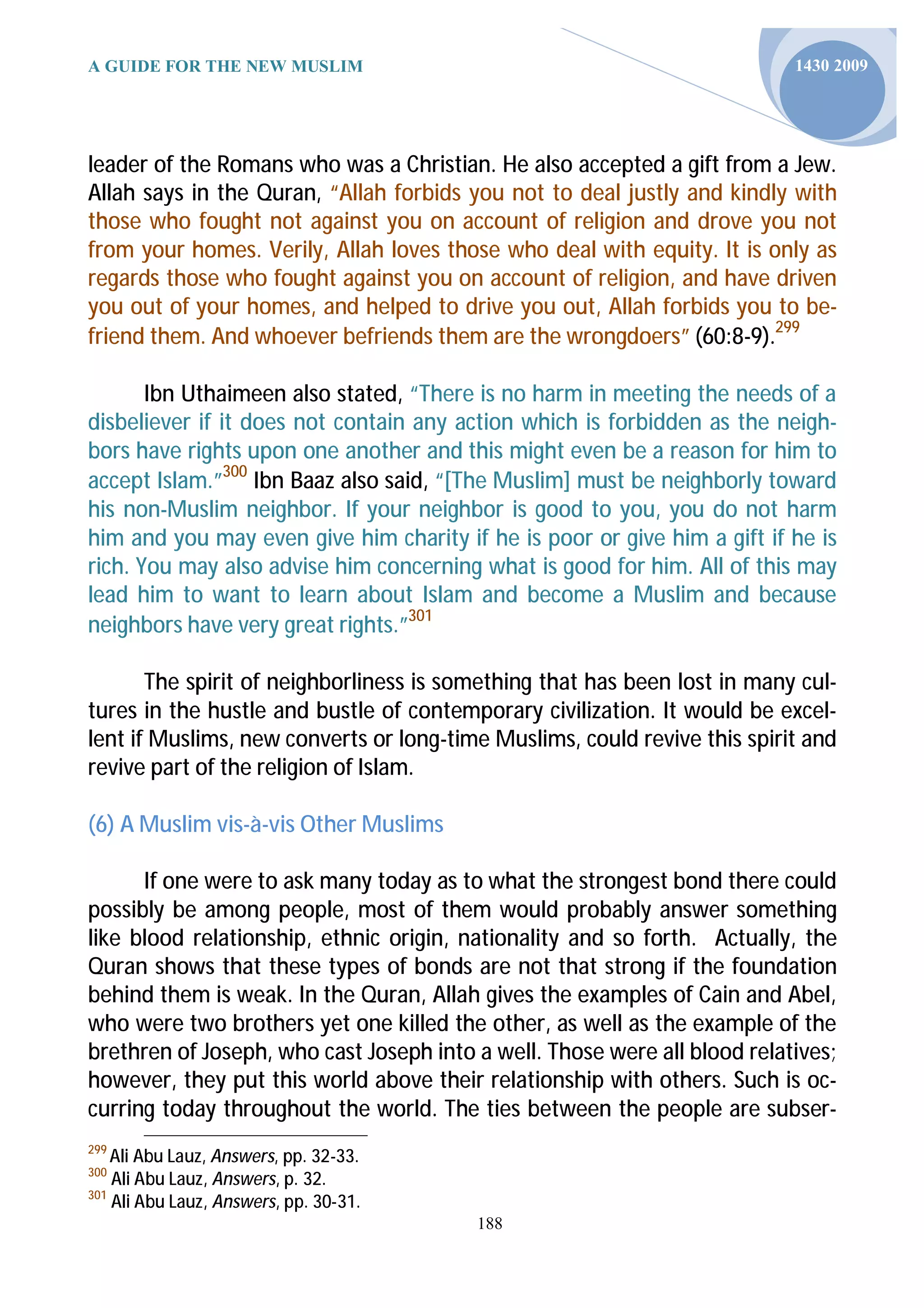 A GUIDE FOR THE NEW MUSLIM                                                 1430 2009




leader of the Romans who was a Christian. He also accepted a gift from a Jew.
Allah says in the Quran, “Allah forbids you not to deal justly and kindly with
those who fought not against you on account of religion and drove you not
from your homes. Verily, Allah loves those who deal with equity. It is only as
regards those who fought against you on account of religion, and have driven
you out of your homes, and helped to drive you out, Allah forbids you to be-
friend them. And whoever befriends them are the wrongdoers” (60:8-9).299

       Ibn Uthaimeen also stated, “There is no harm in meeting the needs of a
disbeliever if it does not contain any action which is forbidden as the neigh-
bors have rights upon one another and this might even be a reason for him to
accept Islam.”300 Ibn Baaz also said, “[The Muslim] must be neighborly toward
his non-Muslim neighbor. If your neighbor is good to you, you do not harm
him and you may even give him charity if he is poor or give him a gift if he is
rich. You may also advise him concerning what is good for him. All of this may
lead him to want to learn about Islam and become a Muslim and because
neighbors have very great rights.”301

       The spirit of neighborliness is something that has been lost in many cul-
tures in the hustle and bustle of contemporary civilization. It would be excel-
lent if Muslims, new converts or long-time Muslims, could revive this spirit and
revive part of the religion of Islam.

(6) A Muslim vis-à-vis Other Muslims

      If one were to ask many today as to what the strongest bond there could
possibly be among people, most of them would probably answer something
like blood relationship, ethnic origin, nationality and so forth. Actually, the
Quran shows that these types of bonds are not that strong if the foundation
behind them is weak. In the Quran, Allah gives the examples of Cain and Abel,
who were two brothers yet one killed the other, as well as the example of the
brethren of Joseph, who cast Joseph into a well. Those were all blood relatives;
however, they put this world above their relationship with others. Such is oc-
curring today throughout the world. The ties between the people are subser-
299
    Ali Abu Lauz, Answers, pp. 32-33.
300
    Ali Abu Lauz, Answers, p. 32.
301
    Ali Abu Lauz, Answers, pp. 30-31.
                                         188
 
