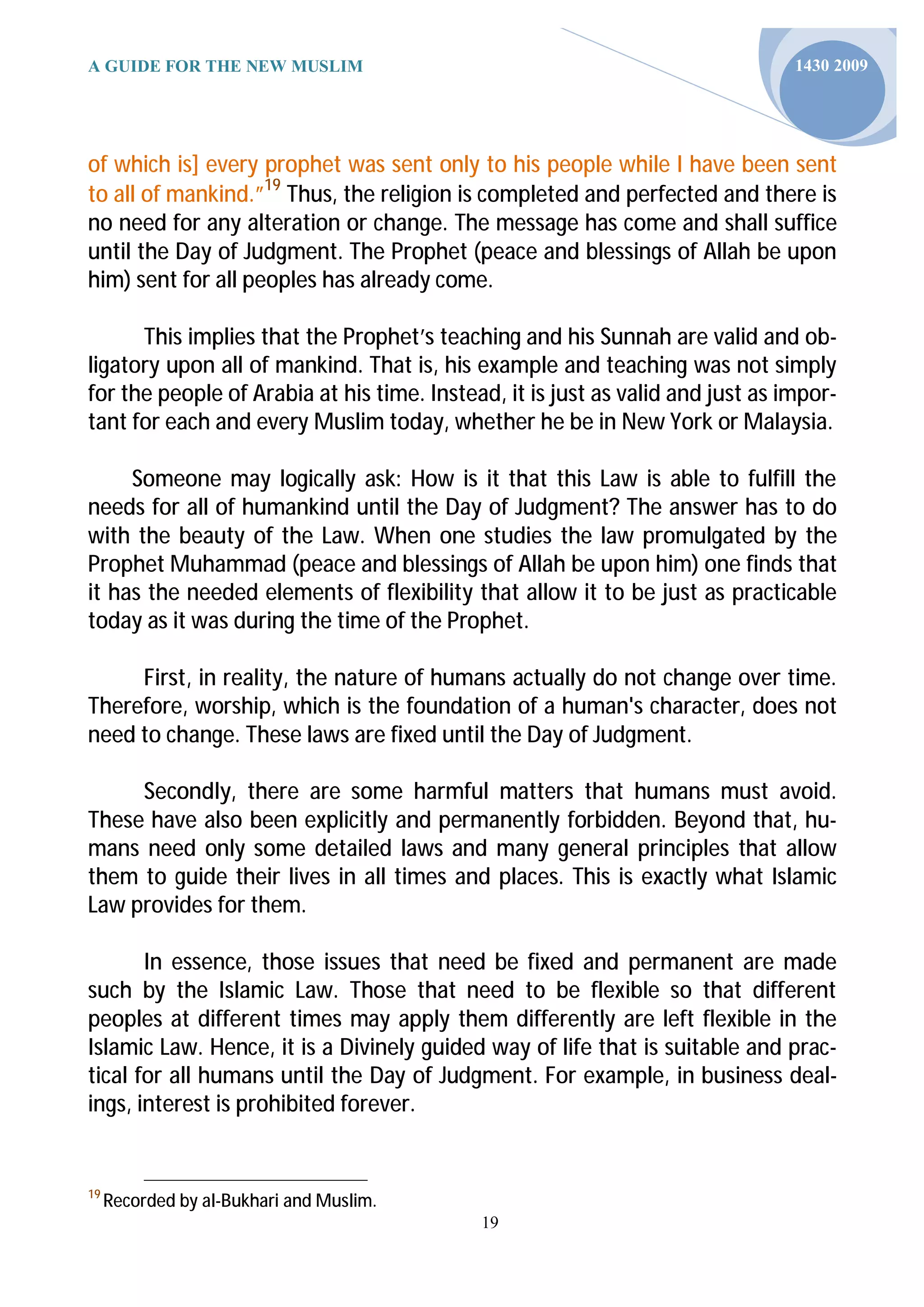 A GUIDE FOR THE NEW MUSLIM                                                      1430 2009




of which is] every prophet was sent only to his people while I have been sent
to all of mankind.”19 Thus, the religion is completed and perfected and there is
no need for any alteration or change. The message has come and shall suffice
until the Day of Judgment. The Prophet (peace and blessings of Allah be upon
him) sent for all peoples has already come.

      This implies that the Prophet’s teaching and his Sunnah are valid and ob-
ligatory upon all of mankind. That is, his example and teaching was not simply
for the people of Arabia at his time. Instead, it is just as valid and just as impor-
tant for each and every Muslim today, whether he be in New York or Malaysia.

     Someone may logically ask: How is it that this Law is able to fulfill the
needs for all of humankind until the Day of Judgment? The answer has to do
with the beauty of the Law. When one studies the law promulgated by the
Prophet Muhammad (peace and blessings of Allah be upon him) one finds that
it has the needed elements of flexibility that allow it to be just as practicable
today as it was during the time of the Prophet.

     First, in reality, the nature of humans actually do not change over time.
Therefore, worship, which is the foundation of a human's character, does not
need to change. These laws are fixed until the Day of Judgment.

     Secondly, there are some harmful matters that humans must avoid.
These have also been explicitly and permanently forbidden. Beyond that, hu-
mans need only some detailed laws and many general principles that allow
them to guide their lives in all times and places. This is exactly what Islamic
Law provides for them.

       In essence, those issues that need be fixed and permanent are made
such by the Islamic Law. Those that need to be flexible so that different
peoples at different times may apply them differently are left flexible in the
Islamic Law. Hence, it is a Divinely guided way of life that is suitable and prac-
tical for all humans until the Day of Judgment. For example, in business deal-
ings, interest is prohibited forever.


19
     Recorded by al-Bukhari and Muslim.
                                            19
 