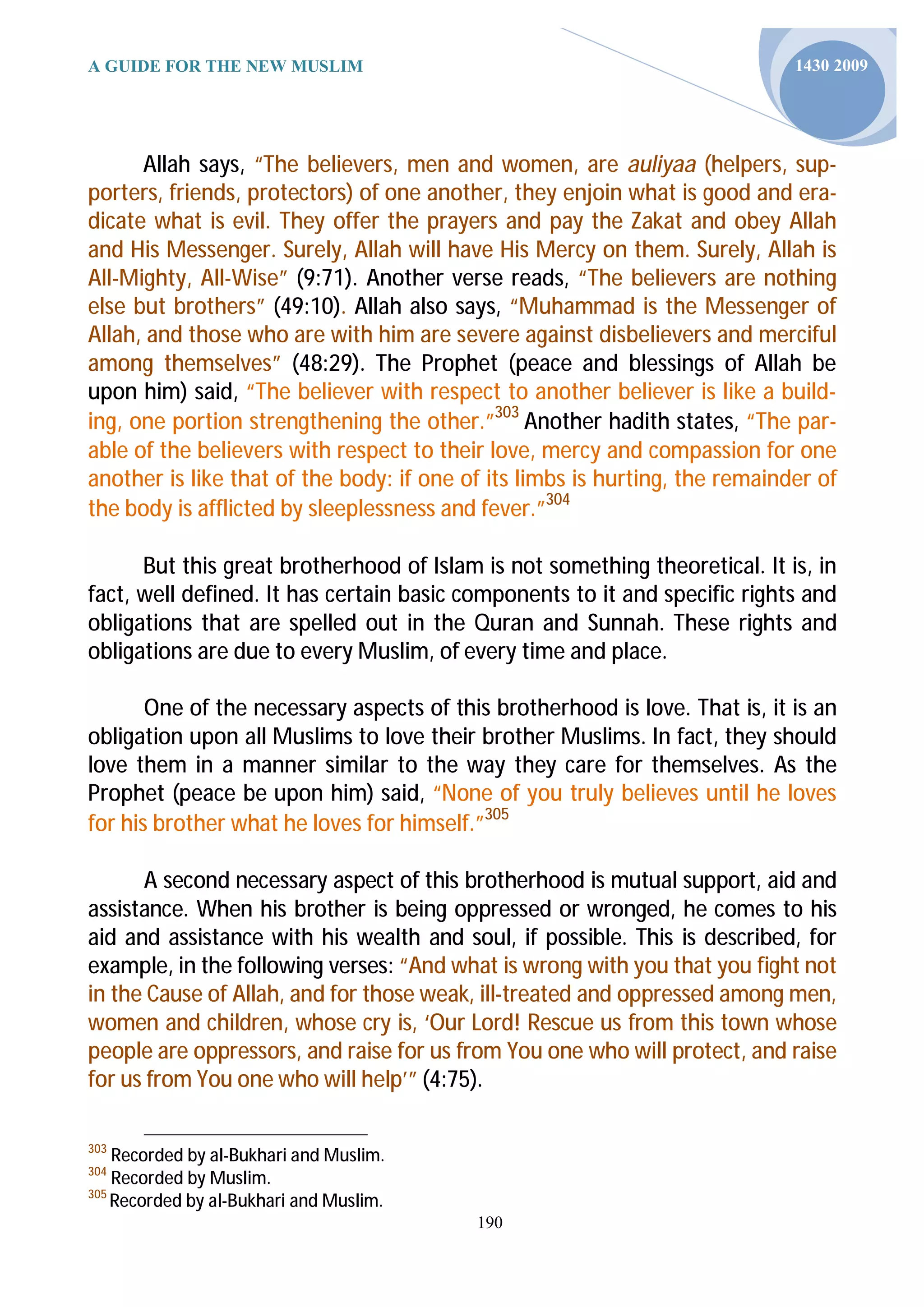A GUIDE FOR THE NEW MUSLIM                                                   1430 2009




      Allah says, “The believers, men and women, are auliyaa (helpers, sup-
porters, friends, protectors) of one another, they enjoin what is good and era-
dicate what is evil. They offer the prayers and pay the Zakat and obey Allah
and His Messenger. Surely, Allah will have His Mercy on them. Surely, Allah is
All-Mighty, All-Wise” (9:71). Another verse reads, “The believers are nothing
else but brothers” (49:10). Allah also says, “Muhammad is the Messenger of
Allah, and those who are with him are severe against disbelievers and merciful
among themselves” (48:29). The Prophet (peace and blessings of Allah be
upon him) said, “The believer with respect to another believer is like a build-
ing, one portion strengthening the other.”303 Another hadith states, “The par-
able of the believers with respect to their love, mercy and compassion for one
another is like that of the body: if one of its limbs is hurting, the remainder of
the body is afflicted by sleeplessness and fever.”304

      But this great brotherhood of Islam is not something theoretical. It is, in
fact, well defined. It has certain basic components to it and specific rights and
obligations that are spelled out in the Quran and Sunnah. These rights and
obligations are due to every Muslim, of every time and place.

       One of the necessary aspects of this brotherhood is love. That is, it is an
obligation upon all Muslims to love their brother Muslims. In fact, they should
love them in a manner similar to the way they care for themselves. As the
Prophet (peace be upon him) said, “None of you truly believes until he loves
for his brother what he loves for himself.”305

      A second necessary aspect of this brotherhood is mutual support, aid and
assistance. When his brother is being oppressed or wronged, he comes to his
aid and assistance with his wealth and soul, if possible. This is described, for
example, in the following verses: “And what is wrong with you that you fight not
in the Cause of Allah, and for those weak, ill-treated and oppressed among men,
women and children, whose cry is, ‘Our Lord! Rescue us from this town whose
people are oppressors, and raise for us from You one who will protect, and raise
for us from You one who will help’” (4:75).

303
    Recorded by al-Bukhari and Muslim.
304
    Recorded by Muslim.
305
    Recorded by al-Bukhari and Muslim.
                                          190
 