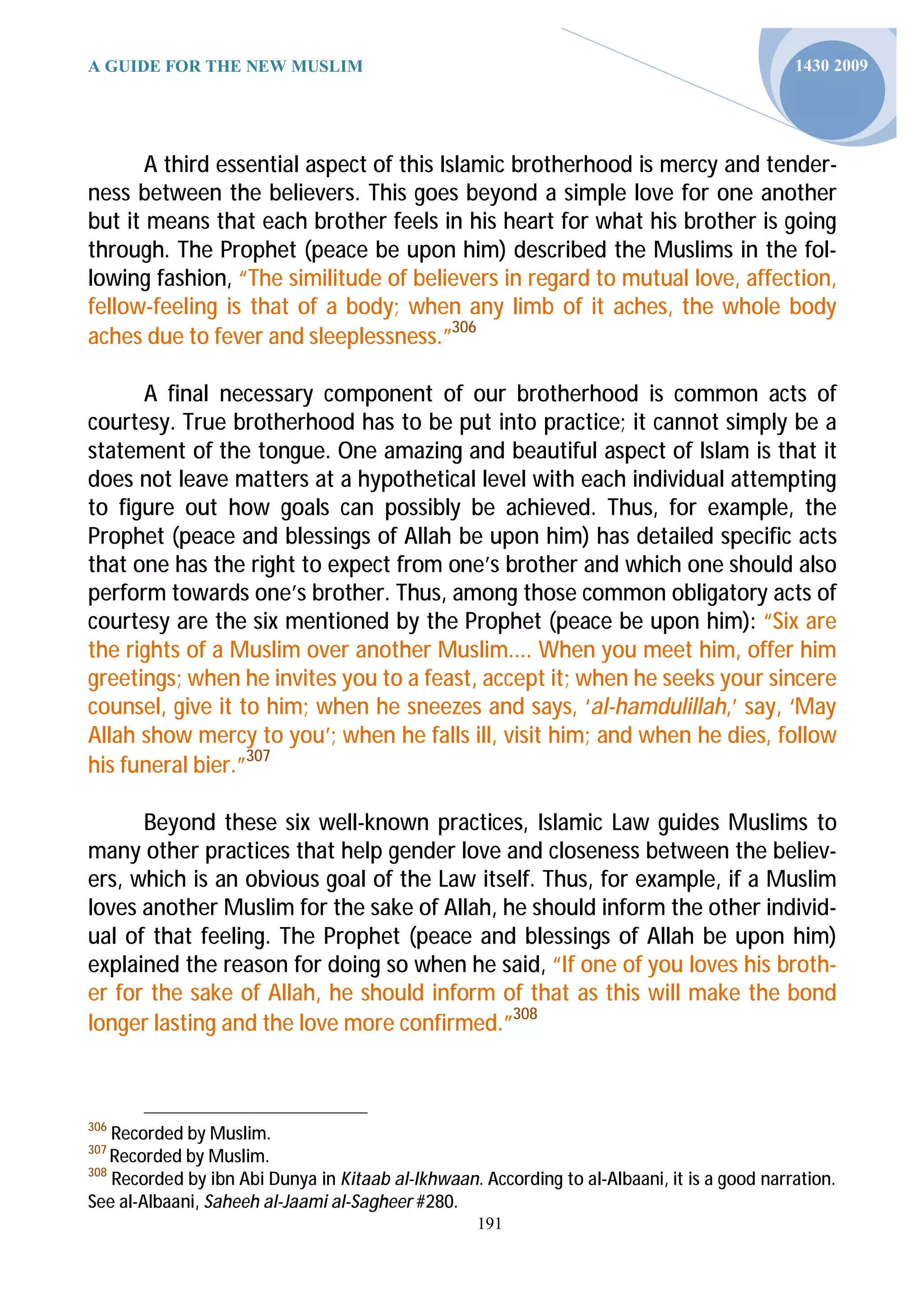 A GUIDE FOR THE NEW MUSLIM                                                                    1430 2009




       A third essential aspect of this Islamic brotherhood is mercy and tender-
ness between the believers. This goes beyond a simple love for one another
but it means that each brother feels in his heart for what his brother is going
through. The Prophet (peace be upon him) described the Muslims in the fol-
lowing fashion, “The similitude of believers in regard to mutual love, affection,
fellow-feeling is that of a body; when any limb of it aches, the whole body
aches due to fever and sleeplessness.”306

      A final necessary component of our brotherhood is common acts of
courtesy. True brotherhood has to be put into practice; it cannot simply be a
statement of the tongue. One amazing and beautiful aspect of Islam is that it
does not leave matters at a hypothetical level with each individual attempting
to figure out how goals can possibly be achieved. Thus, for example, the
Prophet (peace and blessings of Allah be upon him) has detailed specific acts
that one has the right to expect from one’s brother and which one should also
perform towards one’s brother. Thus, among those common obligatory acts of
courtesy are the six mentioned by the Prophet (peace be upon him): “Six are
the rights of a Muslim over another Muslim.... When you meet him, offer him
greetings; when he invites you to a feast, accept it; when he seeks your sincere
counsel, give it to him; when he sneezes and says, ‘al-hamdulillah,’ say, ‘May
Allah show mercy to you’; when he falls ill, visit him; and when he dies, follow
his funeral bier.”307

      Beyond these six well-known practices, Islamic Law guides Muslims to
many other practices that help gender love and closeness between the believ-
ers, which is an obvious goal of the Law itself. Thus, for example, if a Muslim
loves another Muslim for the sake of Allah, he should inform the other individ-
ual of that feeling. The Prophet (peace and blessings of Allah be upon him)
explained the reason for doing so when he said, “If one of you loves his broth-
er for the sake of Allah, he should inform of that as this will make the bond
longer lasting and the love more confirmed.”308



306
    Recorded by Muslim.
307
    Recorded by Muslim.
308
    Recorded by ibn Abi Dunya in Kitaab al-Ikhwaan. According to al-Albaani, it is a good narration.
See al-Albaani, Saheeh al-Jaami al-Sagheer #280.
                                                    191
 