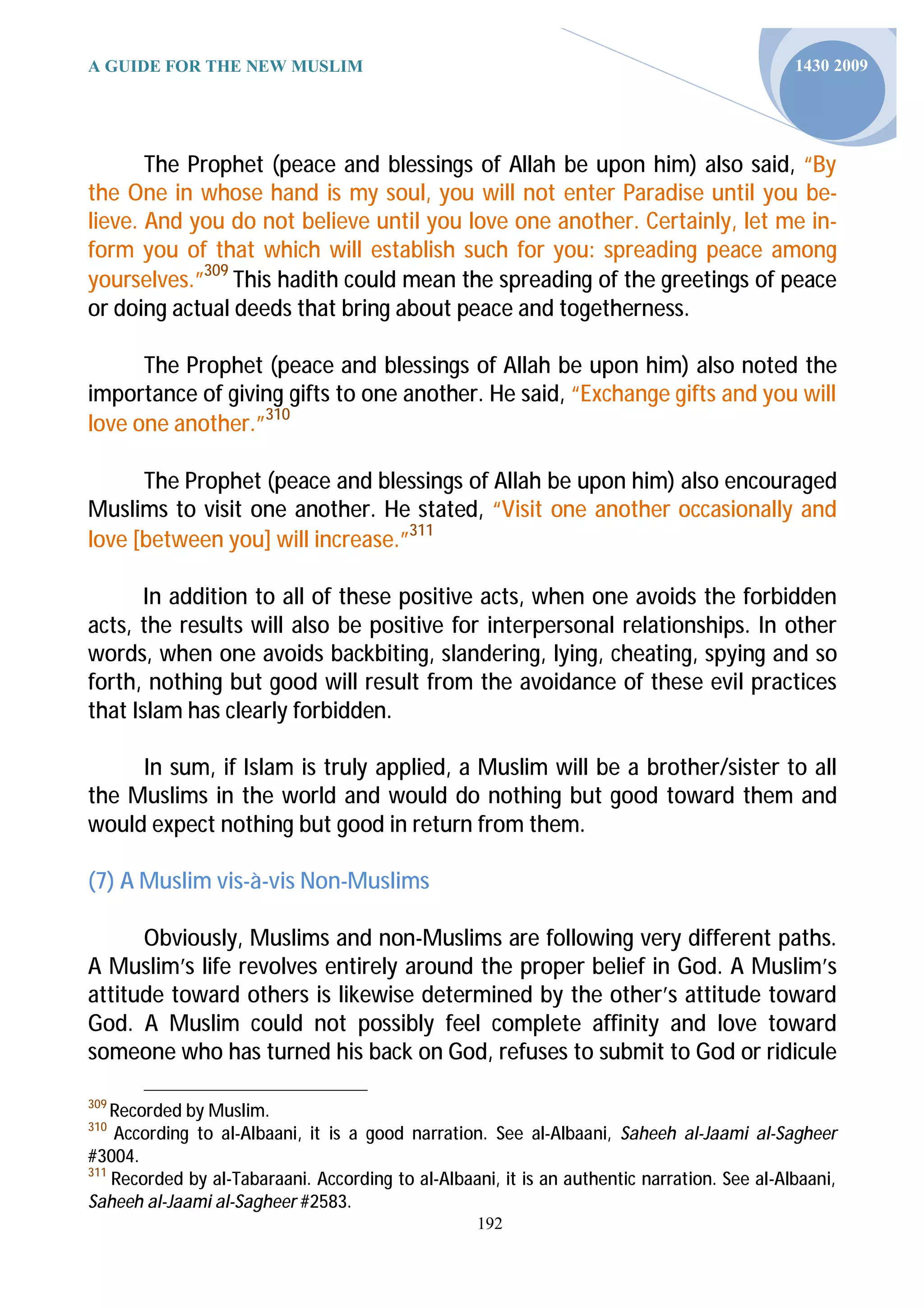 A GUIDE FOR THE NEW MUSLIM                                                                    1430 2009




       The Prophet (peace and blessings of Allah be upon him) also said, “By
the One in whose hand is my soul, you will not enter Paradise until you be-
lieve. And you do not believe until you love one another. Certainly, let me in-
form you of that which will establish such for you: spreading peace among
yourselves.”309 This hadith could mean the spreading of the greetings of peace
or doing actual deeds that bring about peace and togetherness.

      The Prophet (peace and blessings of Allah be upon him) also noted the
importance of giving gifts to one another. He said, “Exchange gifts and you will
love one another.”310

      The Prophet (peace and blessings of Allah be upon him) also encouraged
Muslims to visit one another. He stated, “Visit one another occasionally and
love [between you] will increase.”311

       In addition to all of these positive acts, when one avoids the forbidden
acts, the results will also be positive for interpersonal relationships. In other
words, when one avoids backbiting, slandering, lying, cheating, spying and so
forth, nothing but good will result from the avoidance of these evil practices
that Islam has clearly forbidden.

     In sum, if Islam is truly applied, a Muslim will be a brother/sister to all
the Muslims in the world and would do nothing but good toward them and
would expect nothing but good in return from them.

(7) A Muslim vis-à-vis Non-Muslims

      Obviously, Muslims and non-Muslims are following very different paths.
A Muslim’s life revolves entirely around the proper belief in God. A Muslim’s
attitude toward others is likewise determined by the other’s attitude toward
God. A Muslim could not possibly feel complete affinity and love toward
someone who has turned his back on God, refuses to submit to God or ridicule

309
    Recorded by Muslim.
310
    According to al-Albaani, it is a good narration. See al-Albaani, Saheeh al-Jaami al-Sagheer
#3004.
311
    Recorded by al-Tabaraani. According to al-Albaani, it is an authentic narration. See al-Albaani,
Saheeh al-Jaami al-Sagheer #2583.
                                                   192
 