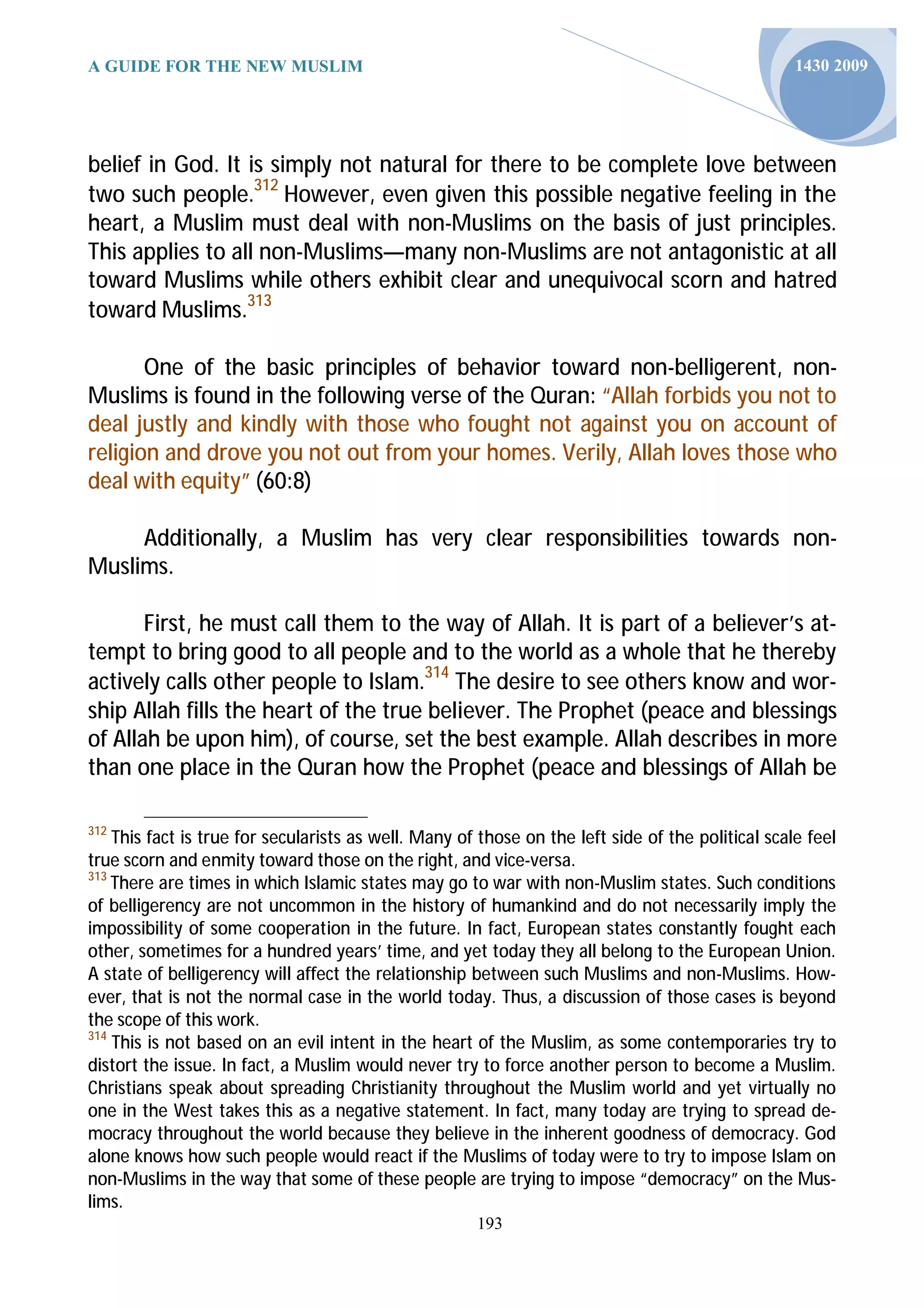 A GUIDE FOR THE NEW MUSLIM                                                                         1430 2009




belief in God. It is simply not natural for there to be complete love between
two such people.312 However, even given this possible negative feeling in the
heart, a Muslim must deal with non-Muslims on the basis of just principles.
This applies to all non-Muslims—many non-Muslims are not antagonistic at all
toward Muslims while others exhibit clear and unequivocal scorn and hatred
toward Muslims.313

       One of the basic principles of behavior toward non-belligerent, non-
Muslims is found in the following verse of the Quran: “Allah forbids you not to
deal justly and kindly with those who fought not against you on account of
religion and drove you not out from your homes. Verily, Allah loves those who
deal with equity” (60:8)

     Additionally, a Muslim has very clear responsibilities towards non-
Muslims.

       First, he must call them to the way of Allah. It is part of a believer’s at-
tempt to bring good to all people and to the world as a whole that he thereby
actively calls other people to Islam.314 The desire to see others know and wor-
ship Allah fills the heart of the true believer. The Prophet (peace and blessings
of Allah be upon him), of course, set the best example. Allah describes in more
than one place in the Quran how the Prophet (peace and blessings of Allah be

312
    This fact is true for secularists as well. Many of those on the left side of the political scale feel
true scorn and enmity toward those on the right, and vice-versa.
313
    There are times in which Islamic states may go to war with non-Muslim states. Such conditions
of belligerency are not uncommon in the history of humankind and do not necessarily imply the
impossibility of some cooperation in the future. In fact, European states constantly fought each
other, sometimes for a hundred years’ time, and yet today they all belong to the European Union.
A state of belligerency will affect the relationship between such Muslims and non-Muslims. How-
ever, that is not the normal case in the world today. Thus, a discussion of those cases is beyond
the scope of this work.
314
    This is not based on an evil intent in the heart of the Muslim, as some contemporaries try to
distort the issue. In fact, a Muslim would never try to force another person to become a Muslim.
Christians speak about spreading Christianity throughout the Muslim world and yet virtually no
one in the West takes this as a negative statement. In fact, many today are trying to spread de-
mocracy throughout the world because they believe in the inherent goodness of democracy. God
alone knows how such people would react if the Muslims of today were to try to impose Islam on
non-Muslims in the way that some of these people are trying to impose “democracy” on the Mus-
lims.
                                                      193
 