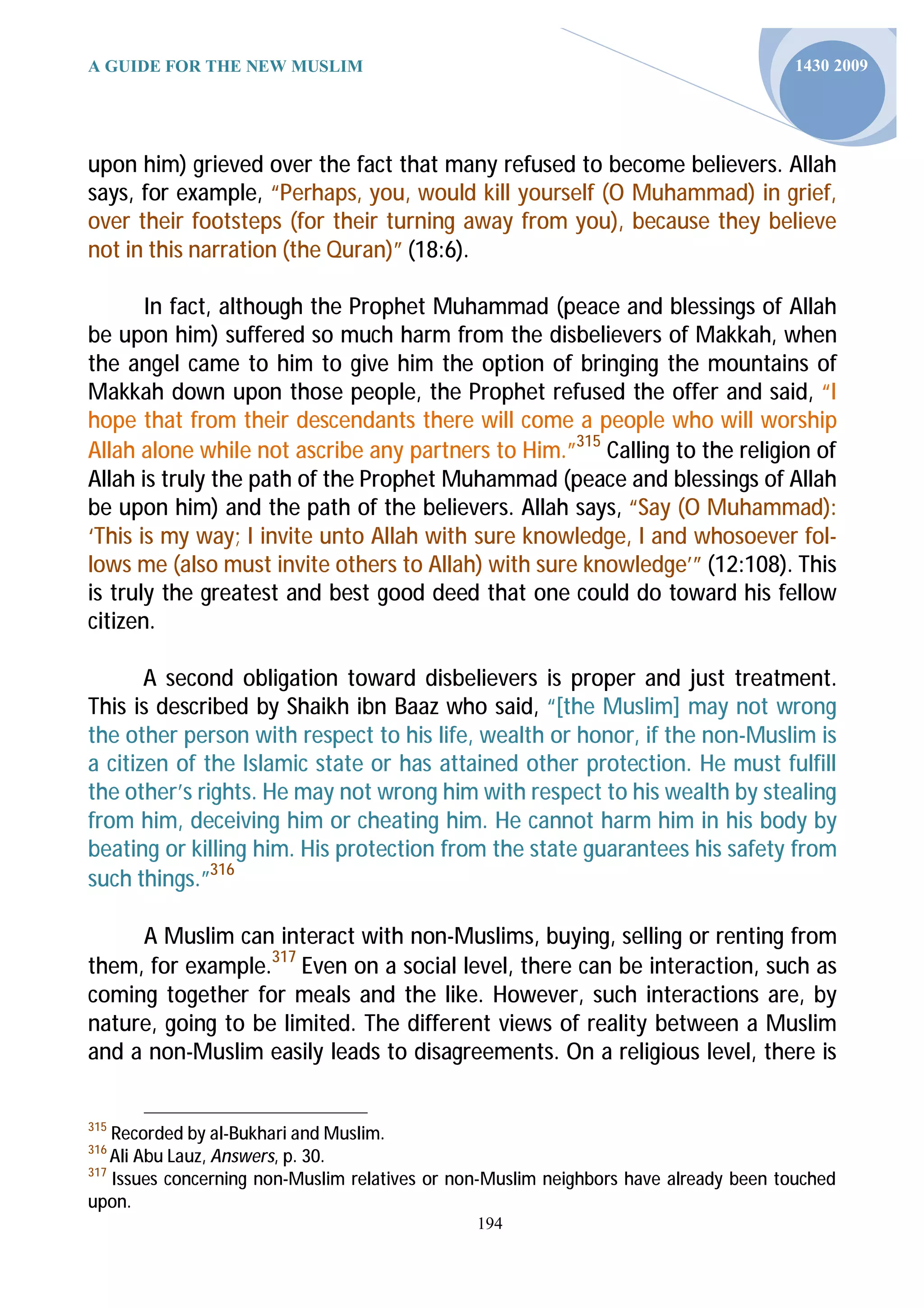 A GUIDE FOR THE NEW MUSLIM                                                            1430 2009




upon him) grieved over the fact that many refused to become believers. Allah
says, for example, “Perhaps, you, would kill yourself (O Muhammad) in grief,
over their footsteps (for their turning away from you), because they believe
not in this narration (the Quran)” (18:6).

       In fact, although the Prophet Muhammad (peace and blessings of Allah
be upon him) suffered so much harm from the disbelievers of Makkah, when
the angel came to him to give him the option of bringing the mountains of
Makkah down upon those people, the Prophet refused the offer and said, “I
hope that from their descendants there will come a people who will worship
Allah alone while not ascribe any partners to Him.”315 Calling to the religion of
Allah is truly the path of the Prophet Muhammad (peace and blessings of Allah
be upon him) and the path of the believers. Allah says, “Say (O Muhammad):
‘This is my way; I invite unto Allah with sure knowledge, I and whosoever fol-
lows me (also must invite others to Allah) with sure knowledge’” (12:108). This
is truly the greatest and best good deed that one could do toward his fellow
citizen.

       A second obligation toward disbelievers is proper and just treatment.
This is described by Shaikh ibn Baaz who said, “[the Muslim] may not wrong
the other person with respect to his life, wealth or honor, if the non-Muslim is
a citizen of the Islamic state or has attained other protection. He must fulfill
the other’s rights. He may not wrong him with respect to his wealth by stealing
from him, deceiving him or cheating him. He cannot harm him in his body by
beating or killing him. His protection from the state guarantees his safety from
such things.”316

     A Muslim can interact with non-Muslims, buying, selling or renting from
them, for example.317 Even on a social level, there can be interaction, such as
coming together for meals and the like. However, such interactions are, by
nature, going to be limited. The different views of reality between a Muslim
and a non-Muslim easily leads to disagreements. On a religious level, there is


315
    Recorded by al-Bukhari and Muslim.
316
    Ali Abu Lauz, Answers, p. 30.
317
    Issues concerning non-Muslim relatives or non-Muslim neighbors have already been touched
upon.
                                               194
 