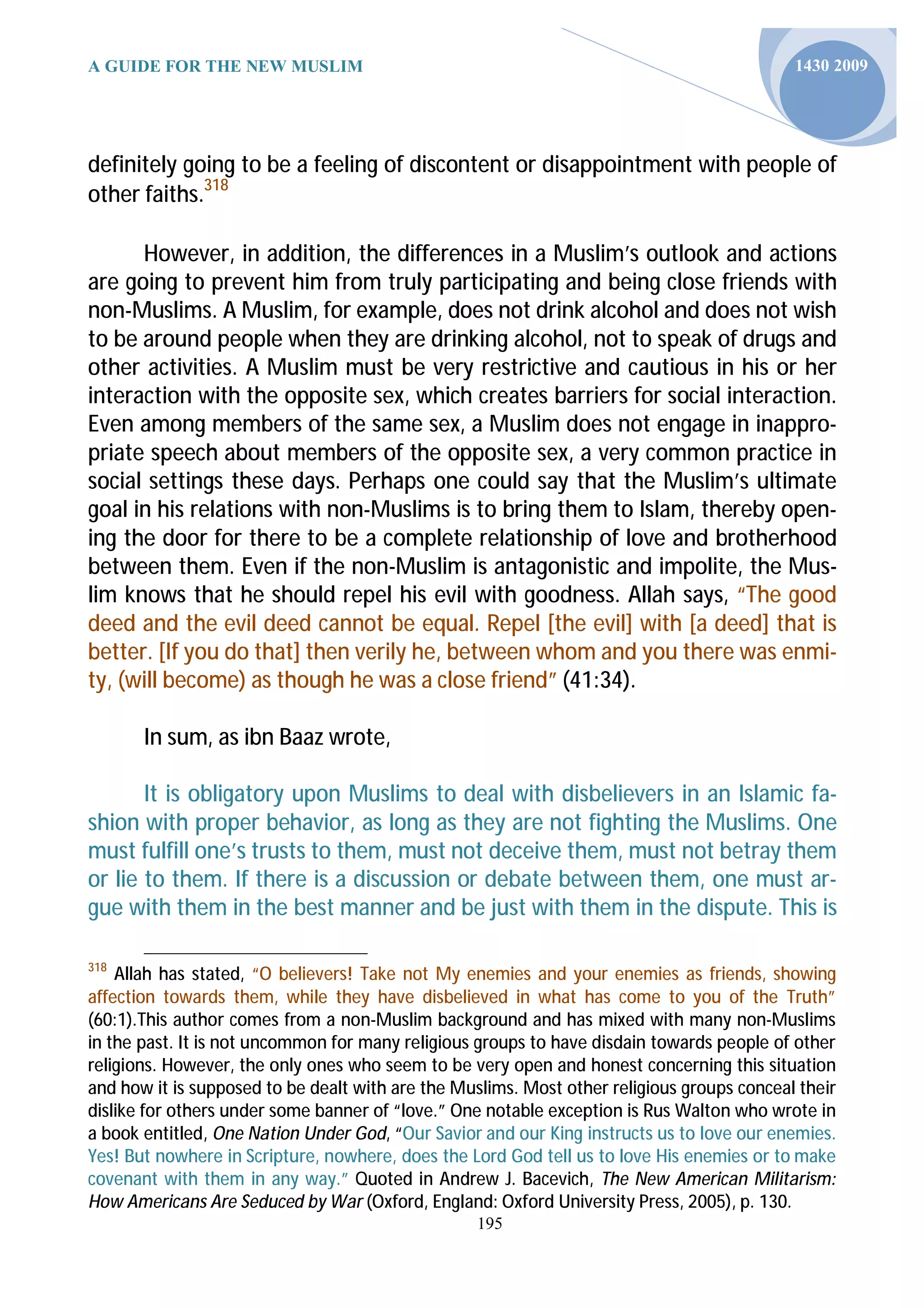 A GUIDE FOR THE NEW MUSLIM                                                                  1430 2009




definitely going to be a feeling of discontent or disappointment with people of
other faiths.318

      However, in addition, the differences in a Muslim’s outlook and actions
are going to prevent him from truly participating and being close friends with
non-Muslims. A Muslim, for example, does not drink alcohol and does not wish
to be around people when they are drinking alcohol, not to speak of drugs and
other activities. A Muslim must be very restrictive and cautious in his or her
interaction with the opposite sex, which creates barriers for social interaction.
Even among members of the same sex, a Muslim does not engage in inappro-
priate speech about members of the opposite sex, a very common practice in
social settings these days. Perhaps one could say that the Muslim’s ultimate
goal in his relations with non-Muslims is to bring them to Islam, thereby open-
ing the door for there to be a complete relationship of love and brotherhood
between them. Even if the non-Muslim is antagonistic and impolite, the Mus-
lim knows that he should repel his evil with goodness. Allah says, “The good
deed and the evil deed cannot be equal. Repel [the evil] with [a deed] that is
better. [If you do that] then verily he, between whom and you there was enmi-
ty, (will become) as though he was a close friend” (41:34).

       In sum, as ibn Baaz wrote,

       It is obligatory upon Muslims to deal with disbelievers in an Islamic fa-
shion with proper behavior, as long as they are not fighting the Muslims. One
must fulfill one’s trusts to them, must not deceive them, must not betray them
or lie to them. If there is a discussion or debate between them, one must ar-
gue with them in the best manner and be just with them in the dispute. This is

318
    Allah has stated, “O believers! Take not My enemies and your enemies as friends, showing
affection towards them, while they have disbelieved in what has come to you of the Truth”
(60:1).This author comes from a non-Muslim background and has mixed with many non-Muslims
in the past. It is not uncommon for many religious groups to have disdain towards people of other
religions. However, the only ones who seem to be very open and honest concerning this situation
and how it is supposed to be dealt with are the Muslims. Most other religious groups conceal their
dislike for others under some banner of “love.” One notable exception is Rus Walton who wrote in
a book entitled, One Nation Under God, “Our Savior and our King instructs us to love our enemies.
Yes! But nowhere in Scripture, nowhere, does the Lord God tell us to love His enemies or to make
covenant with them in any way.” Quoted in Andrew J. Bacevich, The New American Militarism:
How Americans Are Seduced by War (Oxford, England: Oxford University Press, 2005), p. 130.
                                                  195
 