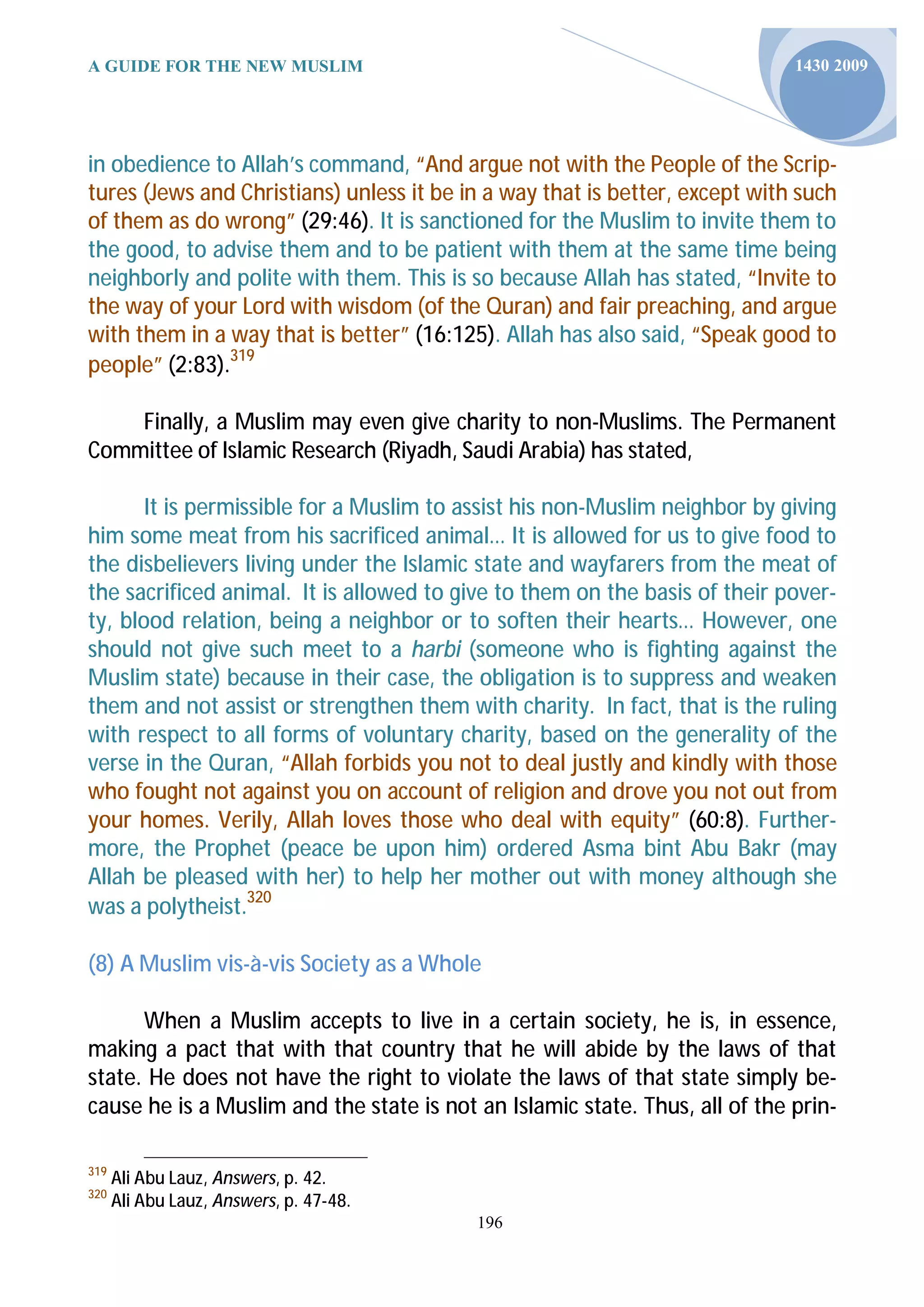 A GUIDE FOR THE NEW MUSLIM                                                   1430 2009




in obedience to Allah’s command, “And argue not with the People of the Scrip-
tures (Jews and Christians) unless it be in a way that is better, except with such
of them as do wrong” (29:46). It is sanctioned for the Muslim to invite them to
the good, to advise them and to be patient with them at the same time being
neighborly and polite with them. This is so because Allah has stated, “Invite to
the way of your Lord with wisdom (of the Quran) and fair preaching, and argue
with them in a way that is better” (16:125). Allah has also said, “Speak good to
people” (2:83).319

    Finally, a Muslim may even give charity to non-Muslims. The Permanent
Committee of Islamic Research (Riyadh, Saudi Arabia) has stated,

       It is permissible for a Muslim to assist his non-Muslim neighbor by giving
him some meat from his sacrificed animal… It is allowed for us to give food to
the disbelievers living under the Islamic state and wayfarers from the meat of
the sacrificed animal. It is allowed to give to them on the basis of their pover-
ty, blood relation, being a neighbor or to soften their hearts… However, one
should not give such meet to a harbi (someone who is fighting against the
Muslim state) because in their case, the obligation is to suppress and weaken
them and not assist or strengthen them with charity. In fact, that is the ruling
with respect to all forms of voluntary charity, based on the generality of the
verse in the Quran, “Allah forbids you not to deal justly and kindly with those
who fought not against you on account of religion and drove you not out from
your homes. Verily, Allah loves those who deal with equity” (60:8). Further-
more, the Prophet (peace be upon him) ordered Asma bint Abu Bakr (may
Allah be pleased with her) to help her mother out with money although she
was a polytheist.320

(8) A Muslim vis-à-vis Society as a Whole

      When a Muslim accepts to live in a certain society, he is, in essence,
making a pact that with that country that he will abide by the laws of that
state. He does not have the right to violate the laws of that state simply be-
cause he is a Muslim and the state is not an Islamic state. Thus, all of the prin-

319
      Ali Abu Lauz, Answers, p. 42.
320
      Ali Abu Lauz, Answers, p. 47-48.
                                          196
 