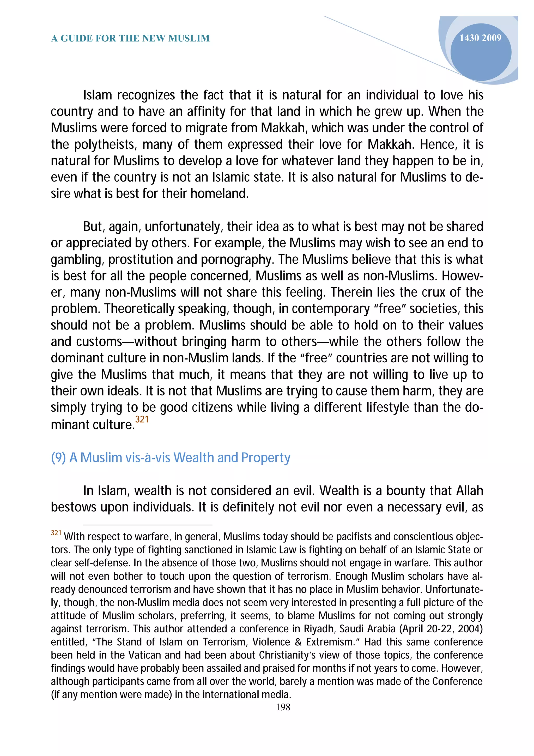 A GUIDE FOR THE NEW MUSLIM                                                                      1430 2009




      Islam recognizes the fact that it is natural for an individual to love his
country and to have an affinity for that land in which he grew up. When the
Muslims were forced to migrate from Makkah, which was under the control of
the polytheists, many of them expressed their love for Makkah. Hence, it is
natural for Muslims to develop a love for whatever land they happen to be in,
even if the country is not an Islamic state. It is also natural for Muslims to de-
sire what is best for their homeland.

      But, again, unfortunately, their idea as to what is best may not be shared
or appreciated by others. For example, the Muslims may wish to see an end to
gambling, prostitution and pornography. The Muslims believe that this is what
is best for all the people concerned, Muslims as well as non-Muslims. Howev-
er, many non-Muslims will not share this feeling. Therein lies the crux of the
problem. Theoretically speaking, though, in contemporary “free” societies, this
should not be a problem. Muslims should be able to hold on to their values
and customs—without bringing harm to others—while the others follow the
dominant culture in non-Muslim lands. If the “free” countries are not willing to
give the Muslims that much, it means that they are not willing to live up to
their own ideals. It is not that Muslims are trying to cause them harm, they are
simply trying to be good citizens while living a different lifestyle than the do-
minant culture.321

(9) A Muslim vis-à-vis Wealth and Property

     In Islam, wealth is not considered an evil. Wealth is a bounty that Allah
bestows upon individuals. It is definitely not evil nor even a necessary evil, as
321
    With respect to warfare, in general, Muslims today should be pacifists and conscientious objec-
tors. The only type of fighting sanctioned in Islamic Law is fighting on behalf of an Islamic State or
clear self-defense. In the absence of those two, Muslims should not engage in warfare. This author
will not even bother to touch upon the question of terrorism. Enough Muslim scholars have al-
ready denounced terrorism and have shown that it has no place in Muslim behavior. Unfortunate-
ly, though, the non-Muslim media does not seem very interested in presenting a full picture of the
attitude of Muslim scholars, preferring, it seems, to blame Muslims for not coming out strongly
against terrorism. This author attended a conference in Riyadh, Saudi Arabia (April 20-22, 2004)
entitled, “The Stand of Islam on Terrorism, Violence & Extremism.” Had this same conference
been held in the Vatican and had been about Christianity’s view of those topics, the conference
findings would have probably been assailed and praised for months if not years to come. However,
although participants came from all over the world, barely a mention was made of the Conference
(if any mention were made) in the international media.
                                                     198
 