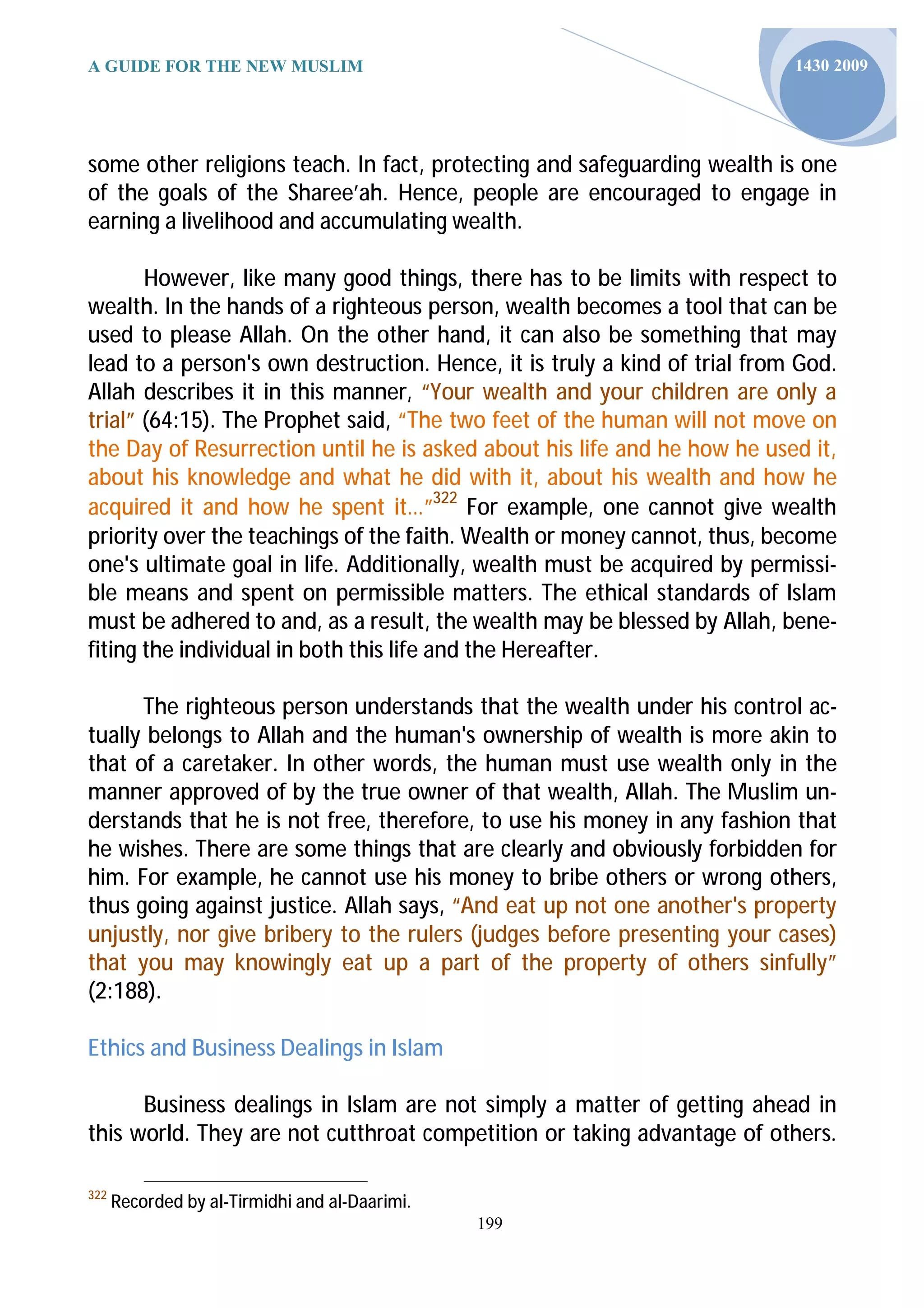 A GUIDE FOR THE NEW MUSLIM                                                 1430 2009




some other religions teach. In fact, protecting and safeguarding wealth is one
of the goals of the Sharee’ah. Hence, people are encouraged to engage in
earning a livelihood and accumulating wealth.

       However, like many good things, there has to be limits with respect to
wealth. In the hands of a righteous person, wealth becomes a tool that can be
used to please Allah. On the other hand, it can also be something that may
lead to a person's own destruction. Hence, it is truly a kind of trial from God.
Allah describes it in this manner, “Your wealth and your children are only a
trial” (64:15). The Prophet said, “The two feet of the human will not move on
the Day of Resurrection until he is asked about his life and he how he used it,
about his knowledge and what he did with it, about his wealth and how he
acquired it and how he spent it…”322 For example, one cannot give wealth
priority over the teachings of the faith. Wealth or money cannot, thus, become
one's ultimate goal in life. Additionally, wealth must be acquired by permissi-
ble means and spent on permissible matters. The ethical standards of Islam
must be adhered to and, as a result, the wealth may be blessed by Allah, bene-
fiting the individual in both this life and the Hereafter.

      The righteous person understands that the wealth under his control ac-
tually belongs to Allah and the human's ownership of wealth is more akin to
that of a caretaker. In other words, the human must use wealth only in the
manner approved of by the true owner of that wealth, Allah. The Muslim un-
derstands that he is not free, therefore, to use his money in any fashion that
he wishes. There are some things that are clearly and obviously forbidden for
him. For example, he cannot use his money to bribe others or wrong others,
thus going against justice. Allah says, “And eat up not one another's property
unjustly, nor give bribery to the rulers (judges before presenting your cases)
that you may knowingly eat up a part of the property of others sinfully”
(2:188).

Ethics and Business Dealings in Islam

      Business dealings in Islam are not simply a matter of getting ahead in
this world. They are not cutthroat competition or taking advantage of others.

322
      Recorded by al-Tirmidhi and al-Daarimi.
                                                199
 