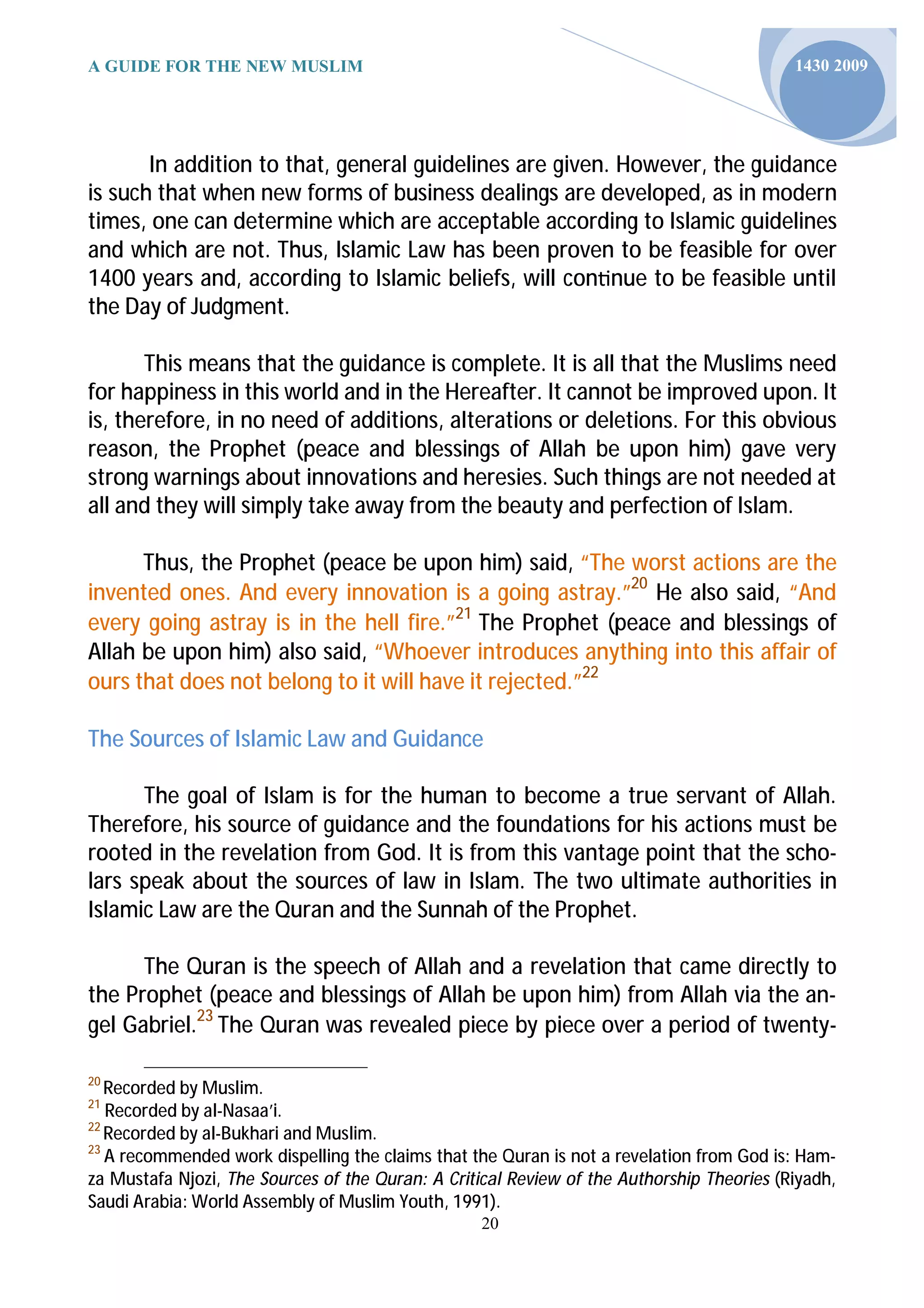 A GUIDE FOR THE NEW MUSLIM                                                                 1430 2009




       In addition to that, general guidelines are given. However, the guidance
is such that when new forms of business dealings are developed, as in modern
times, one can determine which are acceptable according to Islamic guidelines
and which are not. Thus, Islamic Law has been proven to be feasible for over
1400 years and, according to Islamic beliefs, will con nue to be feasible until
the Day of Judgment.

       This means that the guidance is complete. It is all that the Muslims need
for happiness in this world and in the Hereafter. It cannot be improved upon. It
is, therefore, in no need of additions, alterations or deletions. For this obvious
reason, the Prophet (peace and blessings of Allah be upon him) gave very
strong warnings about innovations and heresies. Such things are not needed at
all and they will simply take away from the beauty and perfection of Islam.

      Thus, the Prophet (peace be upon him) said, “The worst actions are the
invented ones. And every innovation is a going astray.”20 He also said, “And
every going astray is in the hell fire.”21 The Prophet (peace and blessings of
Allah be upon him) also said, “Whoever introduces anything into this affair of
ours that does not belong to it will have it rejected.”22

The Sources of Islamic Law and Guidance

      The goal of Islam is for the human to become a true servant of Allah.
Therefore, his source of guidance and the foundations for his actions must be
rooted in the revelation from God. It is from this vantage point that the scho-
lars speak about the sources of law in Islam. The two ultimate authorities in
Islamic Law are the Quran and the Sunnah of the Prophet.

      The Quran is the speech of Allah and a revelation that came directly to
the Prophet (peace and blessings of Allah be upon him) from Allah via the an-
gel Gabriel.23 The Quran was revealed piece by piece over a period of twenty-

20
   Recorded by Muslim.
21
   Recorded by al-Nasaa’i.
22
   Recorded by al-Bukhari and Muslim.
23
   A recommended work dispelling the claims that the Quran is not a revelation from God is: Ham-
za Mustafa Njozi, The Sources of the Quran: A Critical Review of the Authorship Theories (Riyadh,
Saudi Arabia: World Assembly of Muslim Youth, 1991).
                                                   20
 