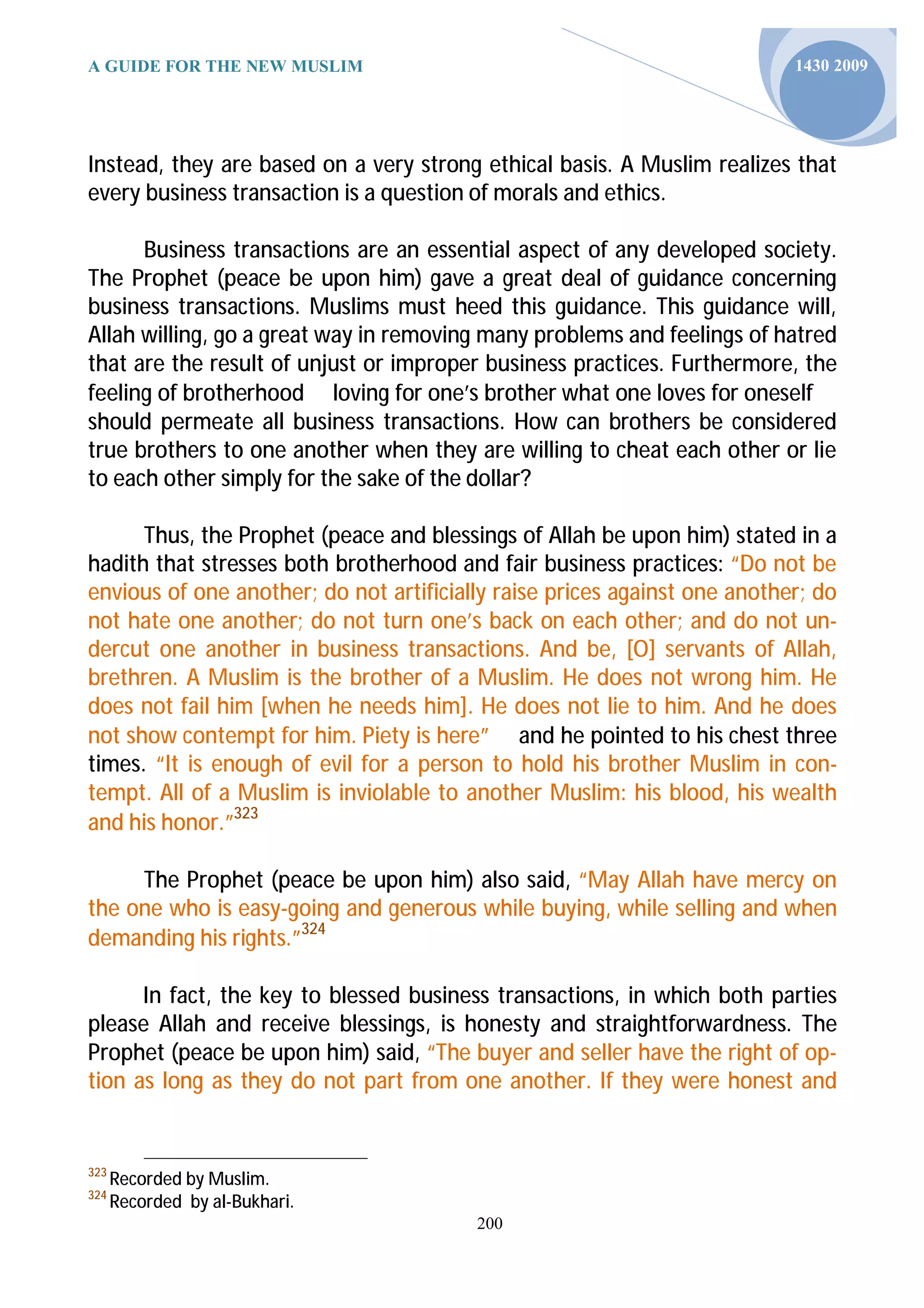 A GUIDE FOR THE NEW MUSLIM                                                 1430 2009




Instead, they are based on a very strong ethical basis. A Muslim realizes that
every business transaction is a question of morals and ethics.

      Business transactions are an essential aspect of any developed society.
The Prophet (peace be upon him) gave a great deal of guidance concerning
business transactions. Muslims must heed this guidance. This guidance will,
Allah willing, go a great way in removing many problems and feelings of hatred
that are the result of unjust or improper business practices. Furthermore, the
feeling of brotherhood loving for one’s brother what one loves for oneself
should permeate all business transactions. How can brothers be considered
true brothers to one another when they are willing to cheat each other or lie
to each other simply for the sake of the dollar?

      Thus, the Prophet (peace and blessings of Allah be upon him) stated in a
hadith that stresses both brotherhood and fair business practices: “Do not be
envious of one another; do not artificially raise prices against one another; do
not hate one another; do not turn one’s back on each other; and do not un-
dercut one another in business transactions. And be, [O] servants of Allah,
brethren. A Muslim is the brother of a Muslim. He does not wrong him. He
does not fail him [when he needs him]. He does not lie to him. And he does
not show contempt for him. Piety is here” and he pointed to his chest three
times. “It is enough of evil for a person to hold his brother Muslim in con-
tempt. All of a Muslim is inviolable to another Muslim: his blood, his wealth
and his honor.”323

     The Prophet (peace be upon him) also said, “May Allah have mercy on
the one who is easy-going and generous while buying, while selling and when
demanding his rights.”324

      In fact, the key to blessed business transactions, in which both parties
please Allah and receive blessings, is honesty and straightforwardness. The
Prophet (peace be upon him) said, “The buyer and seller have the right of op-
tion as long as they do not part from one another. If they were honest and


323
      Recorded by Muslim.
324
      Recorded by al-Bukhari.
                                         200
 