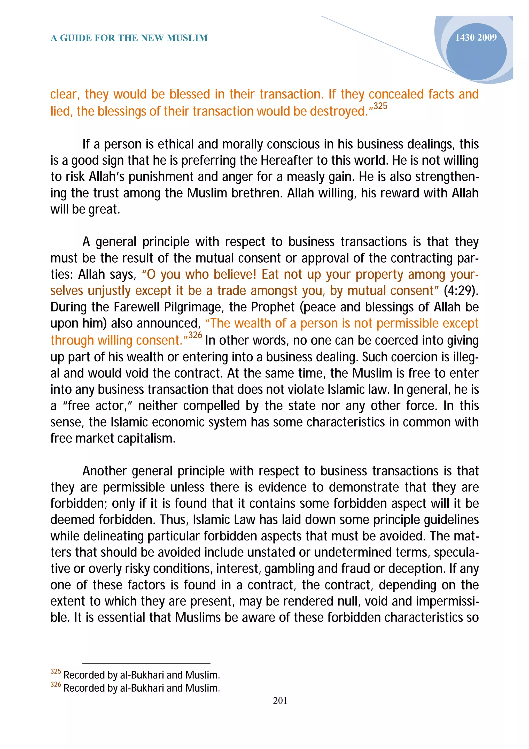 A GUIDE FOR THE NEW MUSLIM                                                    1430 2009




clear, they would be blessed in their transaction. If they concealed facts and
lied, the blessings of their transaction would be destroyed.”325

       If a person is ethical and morally conscious in his business dealings, this
is a good sign that he is preferring the Hereafter to this world. He is not willing
to risk Allah’s punishment and anger for a measly gain. He is also strengthen-
ing the trust among the Muslim brethren. Allah willing, his reward with Allah
will be great.

       A general principle with respect to business transactions is that they
must be the result of the mutual consent or approval of the contracting par-
ties: Allah says, “O you who believe! Eat not up your property among your-
selves unjustly except it be a trade amongst you, by mutual consent” (4:29).
During the Farewell Pilgrimage, the Prophet (peace and blessings of Allah be
upon him) also announced, “The wealth of a person is not permissible except
through willing consent.”326 In other words, no one can be coerced into giving
up part of his wealth or entering into a business dealing. Such coercion is illeg-
al and would void the contract. At the same time, the Muslim is free to enter
into any business transaction that does not violate Islamic law. In general, he is
a “free actor,” neither compelled by the state nor any other force. In this
sense, the Islamic economic system has some characteristics in common with
free market capitalism.

       Another general principle with respect to business transactions is that
they are permissible unless there is evidence to demonstrate that they are
forbidden; only if it is found that it contains some forbidden aspect will it be
deemed forbidden. Thus, Islamic Law has laid down some principle guidelines
while delineating particular forbidden aspects that must be avoided. The mat-
ters that should be avoided include unstated or undetermined terms, specula-
tive or overly risky conditions, interest, gambling and fraud or deception. If any
one of these factors is found in a contract, the contract, depending on the
extent to which they are present, may be rendered null, void and impermissi-
ble. It is essential that Muslims be aware of these forbidden characteristics so


325
      Recorded by al-Bukhari and Muslim.
326
      Recorded by al-Bukhari and Muslim.
                                           201
 
