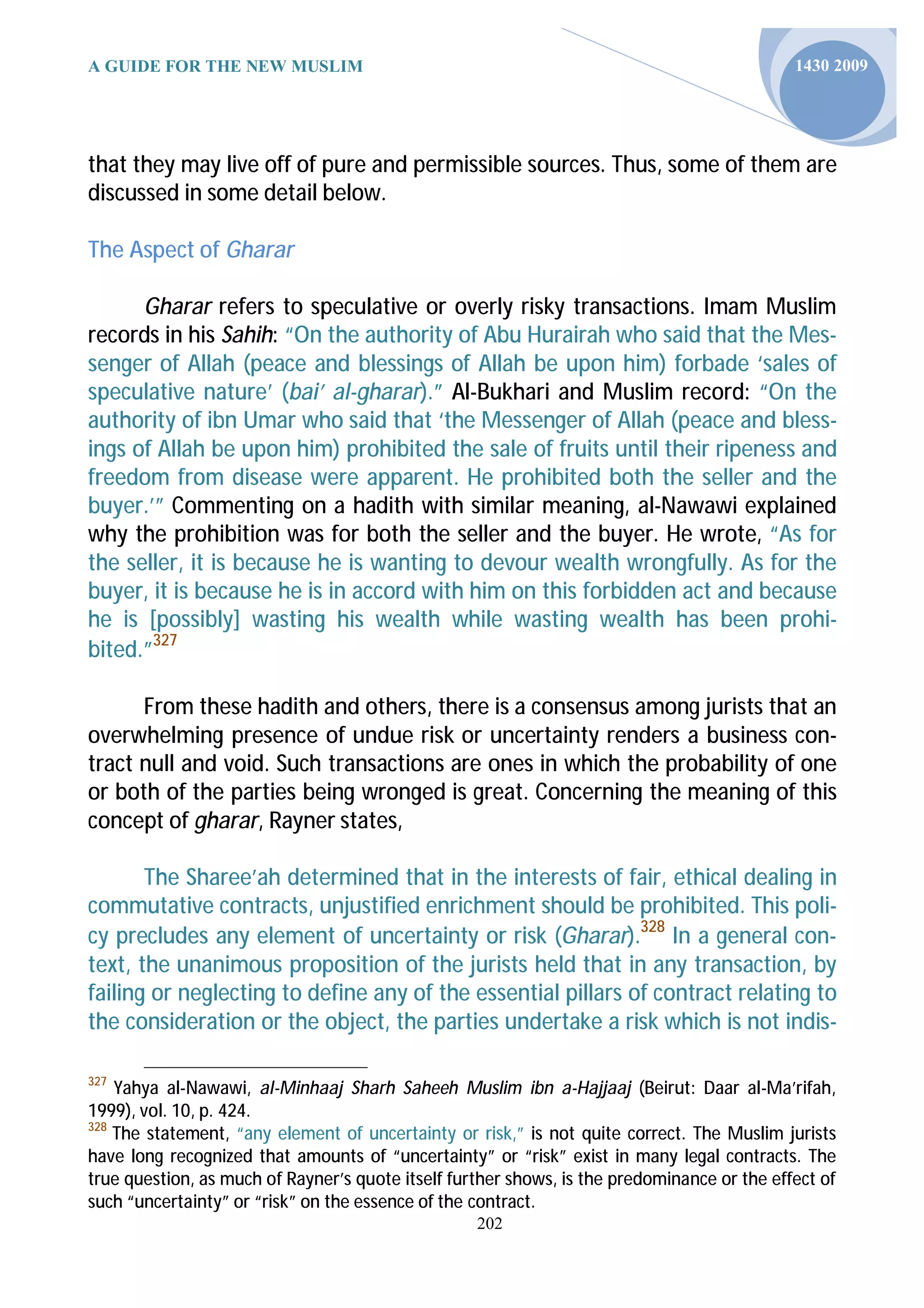 A GUIDE FOR THE NEW MUSLIM                                                                   1430 2009




that they may live off of pure and permissible sources. Thus, some of them are
discussed in some detail below.

The Aspect of Gharar

      Gharar refers to speculative or overly risky transactions. Imam Muslim
records in his Sahih: “On the authority of Abu Hurairah who said that the Mes-
senger of Allah (peace and blessings of Allah be upon him) forbade ‘sales of
speculative nature’ (bai’ al-gharar).” Al-Bukhari and Muslim record: “On the
authority of ibn Umar who said that ‘the Messenger of Allah (peace and bless-
ings of Allah be upon him) prohibited the sale of fruits until their ripeness and
freedom from disease were apparent. He prohibited both the seller and the
buyer.’” Commenting on a hadith with similar meaning, al-Nawawi explained
why the prohibition was for both the seller and the buyer. He wrote, “As for
the seller, it is because he is wanting to devour wealth wrongfully. As for the
buyer, it is because he is in accord with him on this forbidden act and because
he is [possibly] wasting his wealth while wasting wealth has been prohi-
bited.”327

      From these hadith and others, there is a consensus among jurists that an
overwhelming presence of undue risk or uncertainty renders a business con-
tract null and void. Such transactions are ones in which the probability of one
or both of the parties being wronged is great. Concerning the meaning of this
concept of gharar, Rayner states,

       The Sharee’ah determined that in the interests of fair, ethical dealing in
commutative contracts, unjustified enrichment should be prohibited. This poli-
cy precludes any element of uncertainty or risk (Gharar).328 In a general con-
text, the unanimous proposition of the jurists held that in any transaction, by
failing or neglecting to define any of the essential pillars of contract relating to
the consideration or the object, the parties undertake a risk which is not indis-

327
    Yahya al-Nawawi, al-Minhaaj Sharh Saheeh Muslim ibn a-Hajjaaj (Beirut: Daar al-Ma’rifah,
1999), vol. 10, p. 424.
328
    The statement, “any element of uncertainty or risk,” is not quite correct. The Muslim jurists
have long recognized that amounts of “uncertainty” or “risk” exist in many legal contracts. The
true question, as much of Rayner’s quote itself further shows, is the predominance or the effect of
such “uncertainty” or “risk” on the essence of the contract.
                                                   202
 