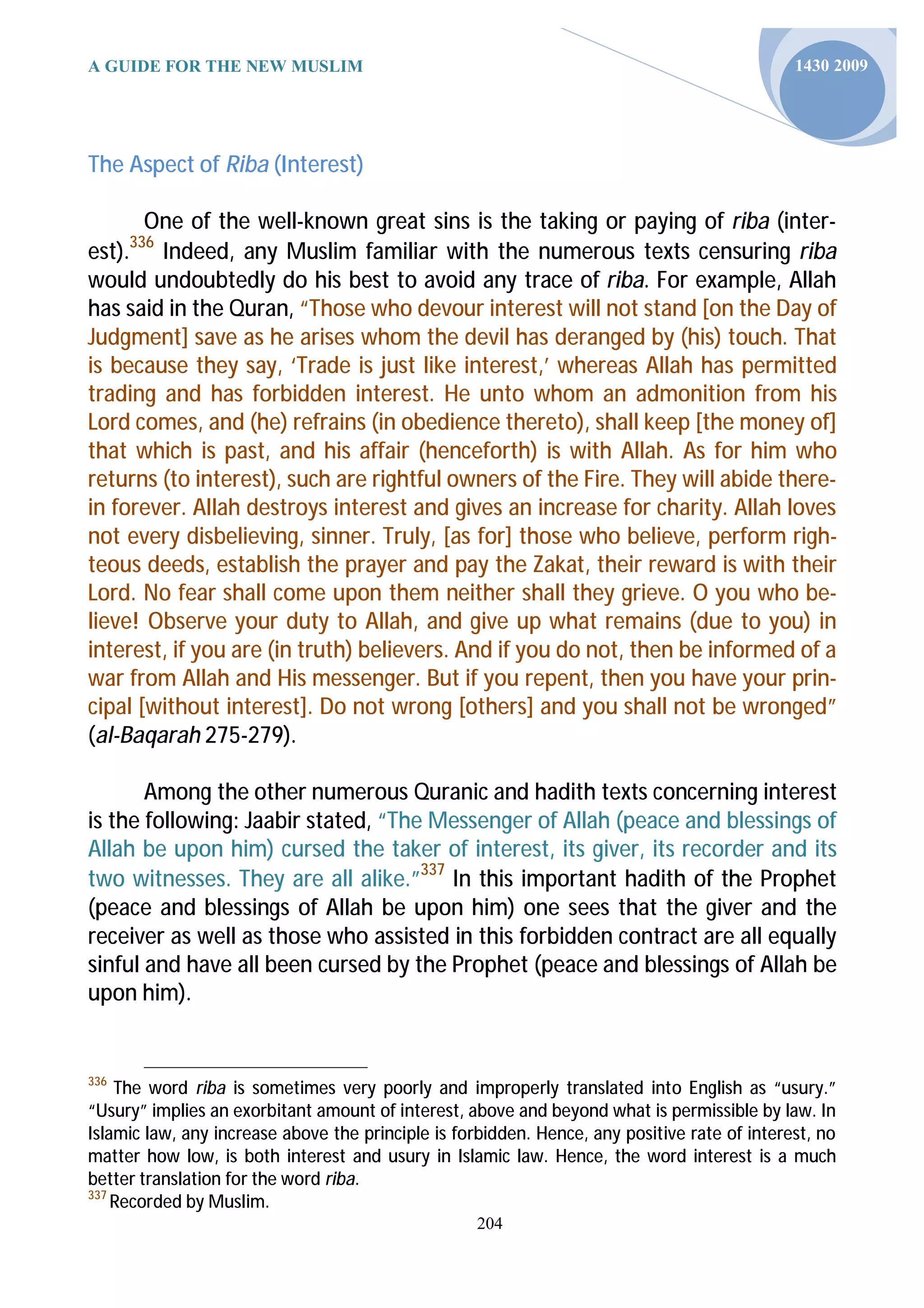 A GUIDE FOR THE NEW MUSLIM                                                                    1430 2009




The Aspect of Riba (Interest)

       One of the well-known great sins is the taking or paying of riba (inter-
      336
est). Indeed, any Muslim familiar with the numerous texts censuring riba
would undoubtedly do his best to avoid any trace of riba. For example, Allah
has said in the Quran, “Those who devour interest will not stand [on the Day of
Judgment] save as he arises whom the devil has deranged by (his) touch. That
is because they say, ‘Trade is just like interest,’ whereas Allah has permitted
trading and has forbidden interest. He unto whom an admonition from his
Lord comes, and (he) refrains (in obedience thereto), shall keep [the money of]
that which is past, and his affair (henceforth) is with Allah. As for him who
returns (to interest), such are rightful owners of the Fire. They will abide there-
in forever. Allah destroys interest and gives an increase for charity. Allah loves
not every disbelieving, sinner. Truly, [as for] those who believe, perform righ-
teous deeds, establish the prayer and pay the Zakat, their reward is with their
Lord. No fear shall come upon them neither shall they grieve. O you who be-
lieve! Observe your duty to Allah, and give up what remains (due to you) in
interest, if you are (in truth) believers. And if you do not, then be informed of a
war from Allah and His messenger. But if you repent, then you have your prin-
cipal [without interest]. Do not wrong [others] and you shall not be wronged”
(al-Baqarah 275-279).

       Among the other numerous Quranic and hadith texts concerning interest
is the following: Jaabir stated, “The Messenger of Allah (peace and blessings of
Allah be upon him) cursed the taker of interest, its giver, its recorder and its
two witnesses. They are all alike.”337 In this important hadith of the Prophet
(peace and blessings of Allah be upon him) one sees that the giver and the
receiver as well as those who assisted in this forbidden contract are all equally
sinful and have all been cursed by the Prophet (peace and blessings of Allah be
upon him).


336
    The word riba is sometimes very poorly and improperly translated into English as “usury.”
“Usury” implies an exorbitant amount of interest, above and beyond what is permissible by law. In
Islamic law, any increase above the principle is forbidden. Hence, any positive rate of interest, no
matter how low, is both interest and usury in Islamic law. Hence, the word interest is a much
better translation for the word riba.
337
    Recorded by Muslim.
                                                   204
 