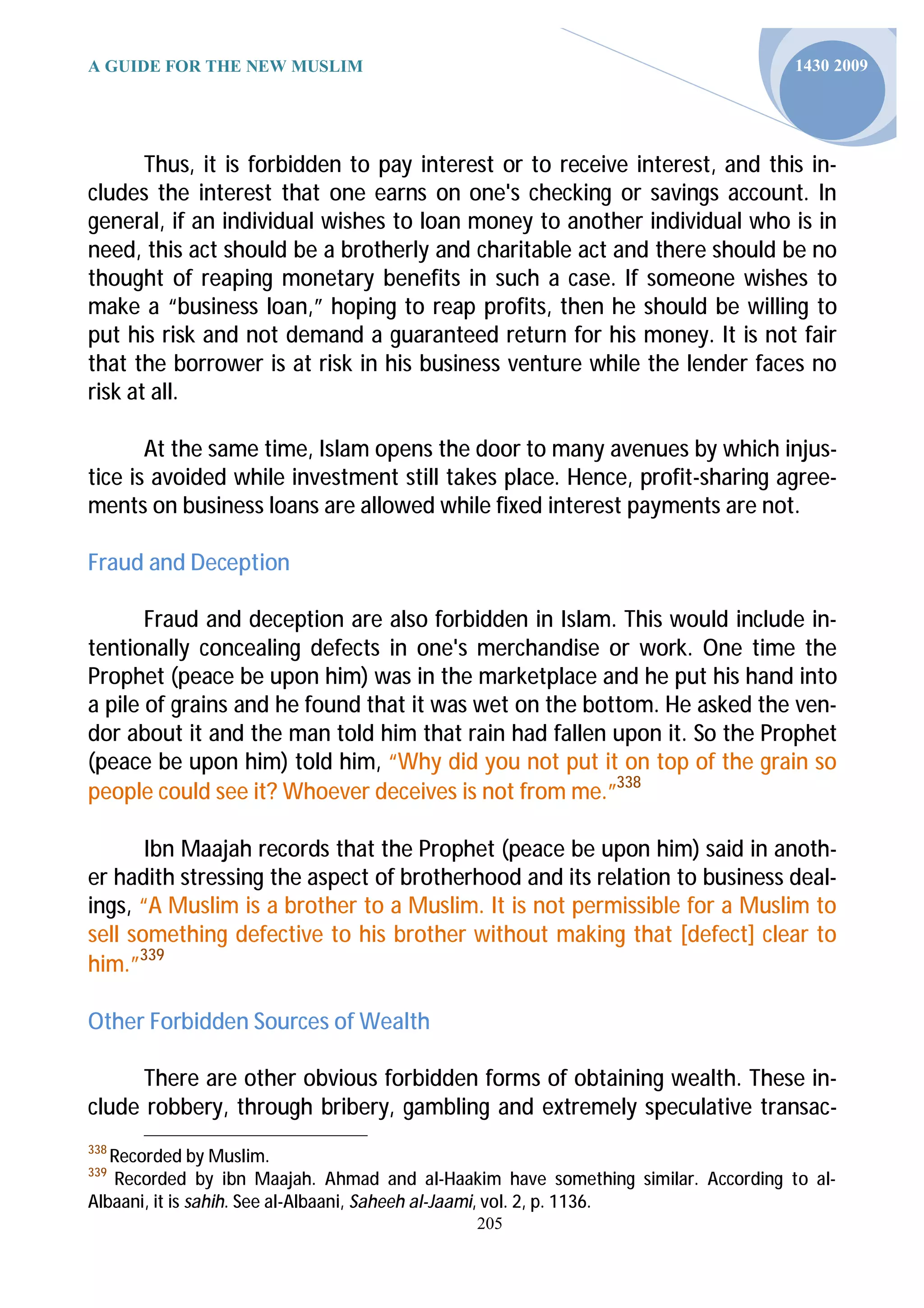 A GUIDE FOR THE NEW MUSLIM                                                        1430 2009




       Thus, it is forbidden to pay interest or to receive interest, and this in-
cludes the interest that one earns on one's checking or savings account. In
general, if an individual wishes to loan money to another individual who is in
need, this act should be a brotherly and charitable act and there should be no
thought of reaping monetary benefits in such a case. If someone wishes to
make a “business loan,” hoping to reap profits, then he should be willing to
put his risk and not demand a guaranteed return for his money. It is not fair
that the borrower is at risk in his business venture while the lender faces no
risk at all.

       At the same time, Islam opens the door to many avenues by which injus-
tice is avoided while investment still takes place. Hence, profit-sharing agree-
ments on business loans are allowed while fixed interest payments are not.

Fraud and Deception

       Fraud and deception are also forbidden in Islam. This would include in-
tentionally concealing defects in one's merchandise or work. One time the
Prophet (peace be upon him) was in the marketplace and he put his hand into
a pile of grains and he found that it was wet on the bottom. He asked the ven-
dor about it and the man told him that rain had fallen upon it. So the Prophet
(peace be upon him) told him, “Why did you not put it on top of the grain so
people could see it? Whoever deceives is not from me.”338

       Ibn Maajah records that the Prophet (peace be upon him) said in anoth-
er hadith stressing the aspect of brotherhood and its relation to business deal-
ings, “A Muslim is a brother to a Muslim. It is not permissible for a Muslim to
sell something defective to his brother without making that [defect] clear to
him.”339

Other Forbidden Sources of Wealth

      There are other obvious forbidden forms of obtaining wealth. These in-
clude robbery, through bribery, gambling and extremely speculative transac-
338
   Recorded by Muslim.
339
   Recorded by ibn Maajah. Ahmad and al-Haakim have something similar. According to al-
Albaani, it is sahih. See al-Albaani, Saheeh al-Jaami, vol. 2, p. 1136.
                                             205
 
