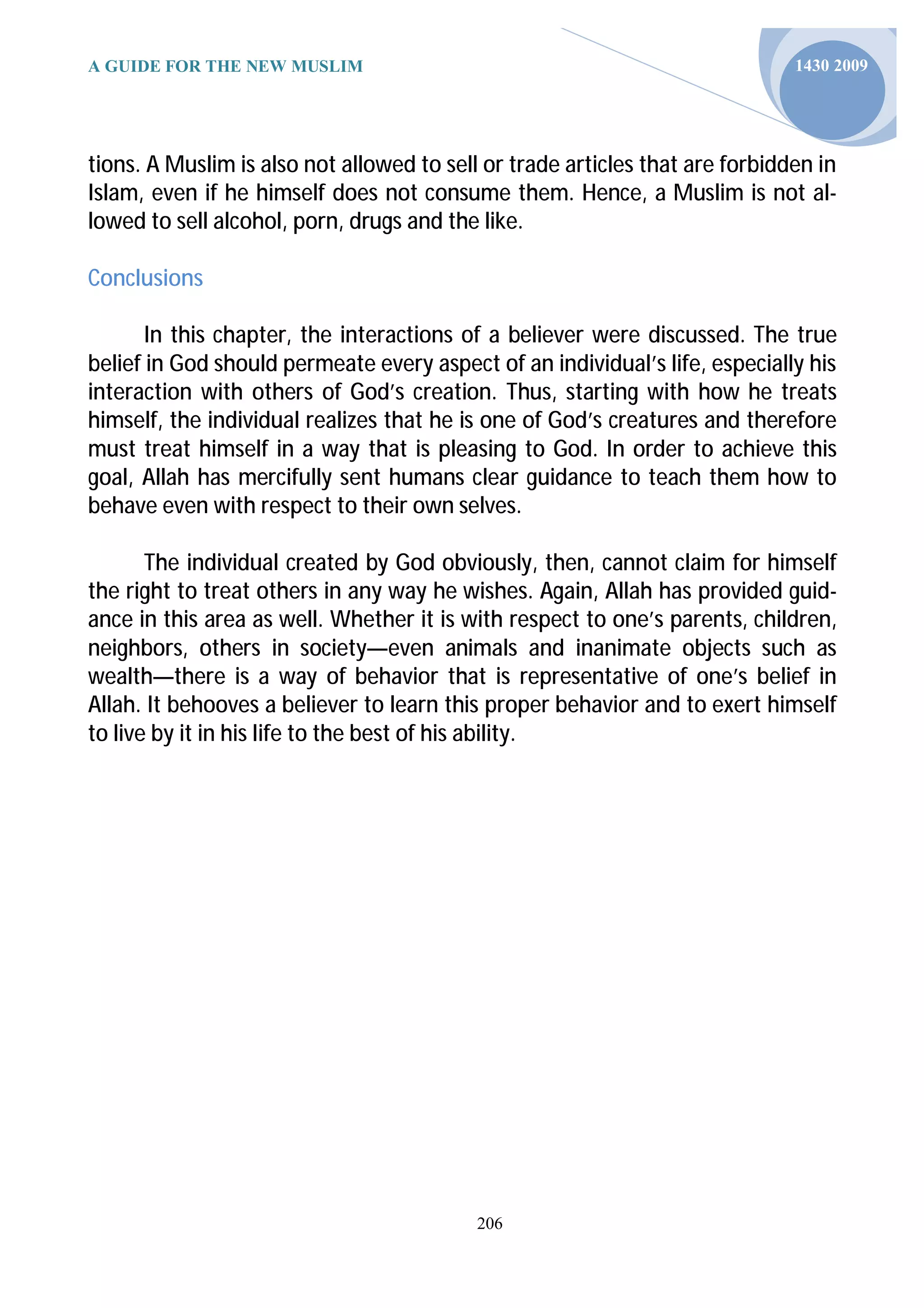 A GUIDE FOR THE NEW MUSLIM                                                    1430 2009




tions. A Muslim is also not allowed to sell or trade articles that are forbidden in
Islam, even if he himself does not consume them. Hence, a Muslim is not al-
lowed to sell alcohol, porn, drugs and the like.

Conclusions

       In this chapter, the interactions of a believer were discussed. The true
belief in God should permeate every aspect of an individual’s life, especially his
interaction with others of God’s creation. Thus, starting with how he treats
himself, the individual realizes that he is one of God’s creatures and therefore
must treat himself in a way that is pleasing to God. In order to achieve this
goal, Allah has mercifully sent humans clear guidance to teach them how to
behave even with respect to their own selves.

       The individual created by God obviously, then, cannot claim for himself
the right to treat others in any way he wishes. Again, Allah has provided guid-
ance in this area as well. Whether it is with respect to one’s parents, children,
neighbors, others in society—even animals and inanimate objects such as
wealth—there is a way of behavior that is representative of one’s belief in
Allah. It behooves a believer to learn this proper behavior and to exert himself
to live by it in his life to the best of his ability.




                                           206
 
