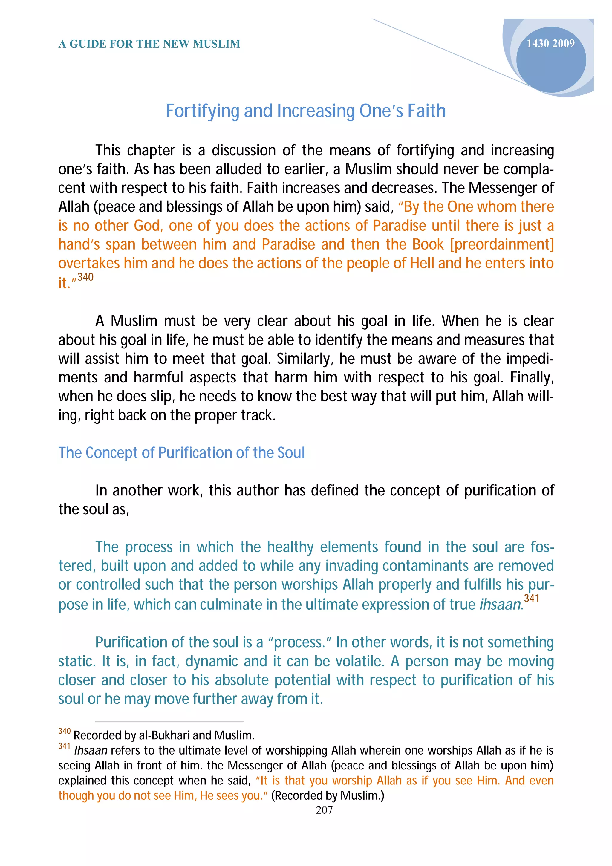 A GUIDE FOR THE NEW MUSLIM                                                                  1430 2009




                     Fortifying and Increasing One’s Faith

        This chapter is a discussion of the means of fortifying and increasing
one’s faith. As has been alluded to earlier, a Muslim should never be compla-
cent with respect to his faith. Faith increases and decreases. The Messenger of
Allah (peace and blessings of Allah be upon him) said, “By the One whom there
is no other God, one of you does the actions of Paradise until there is just a
hand’s span between him and Paradise and then the Book [preordainment]
overtakes him and he does the actions of the people of Hell and he enters into
it.”340

       A Muslim must be very clear about his goal in life. When he is clear
about his goal in life, he must be able to identify the means and measures that
will assist him to meet that goal. Similarly, he must be aware of the impedi-
ments and harmful aspects that harm him with respect to his goal. Finally,
when he does slip, he needs to know the best way that will put him, Allah will-
ing, right back on the proper track.

The Concept of Purification of the Soul

      In another work, this author has defined the concept of purification of
the soul as,

      The process in which the healthy elements found in the soul are fos-
tered, built upon and added to while any invading contaminants are removed
or controlled such that the person worships Allah properly and fulfills his pur-
pose in life, which can culminate in the ultimate expression of true ihsaan.341

       Purification of the soul is a “process.” In other words, it is not something
static. It is, in fact, dynamic and it can be volatile. A person may be moving
closer and closer to his absolute potential with respect to purification of his
soul or he may move further away from it.
340
   Recorded by al-Bukhari and Muslim.
341
   Ihsaan refers to the ultimate level of worshipping Allah wherein one worships Allah as if he is
seeing Allah in front of him. the Messenger of Allah (peace and blessings of Allah be upon him)
explained this concept when he said, “It is that you worship Allah as if you see Him. And even
though you do not see Him, He sees you.” (Recorded by Muslim.)
                                                  207
 