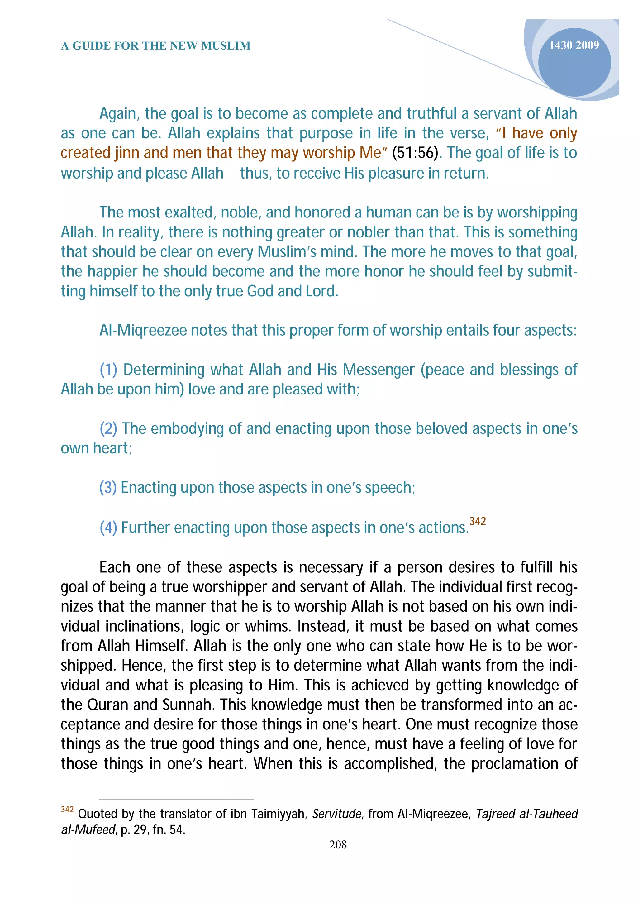 A GUIDE FOR THE NEW MUSLIM                                                              1430 2009




      Again, the goal is to become as complete and truthful a servant of Allah
as one can be. Allah explains that purpose in life in the verse, “I have only
created jinn and men that they may worship Me” (51:56). The goal of life is to
worship and please Allahthus, to receive His pleasure in return.

      The most exalted, noble, and honored a human can be is by worshipping
Allah. In reality, there is nothing greater or nobler than that. This is something
that should be clear on every Muslim’s mind. The more he moves to that goal,
the happier he should become and the more honor he should feel by submit-
ting himself to the only true God and Lord.

       Al-Miqreezee notes that this proper form of worship entails four aspects:

      (1) Determining what Allah and His Messenger (peace and blessings of
Allah be upon him) love and are pleased with;

     (2) The embodying of and enacting upon those beloved aspects in one’s
own heart;

      (3) Enacting upon those aspects in one’s speech;

       (4) Further enacting upon those aspects in one’s actions.342

      Each one of these aspects is necessary if a person desires to fulfill his
goal of being a true worshipper and servant of Allah. The individual first recog-
nizes that the manner that he is to worship Allah is not based on his own indi-
vidual inclinations, logic or whims. Instead, it must be based on what comes
from Allah Himself. Allah is the only one who can state how He is to be wor-
shipped. Hence, the first step is to determine what Allah wants from the indi-
vidual and what is pleasing to Him. This is achieved by getting knowledge of
the Quran and Sunnah. This knowledge must then be transformed into an ac-
ceptance and desire for those things in one’s heart. One must recognize those
things as the true good things and one, hence, must have a feeling of love for
those things in one’s heart. When this is accomplished, the proclamation of

342
   Quoted by the translator of ibn Taimiyyah, Servitude, from Al-Miqreezee, Tajreed al-Tauheed
al-Mufeed, p. 29, fn. 54.
                                                208
 