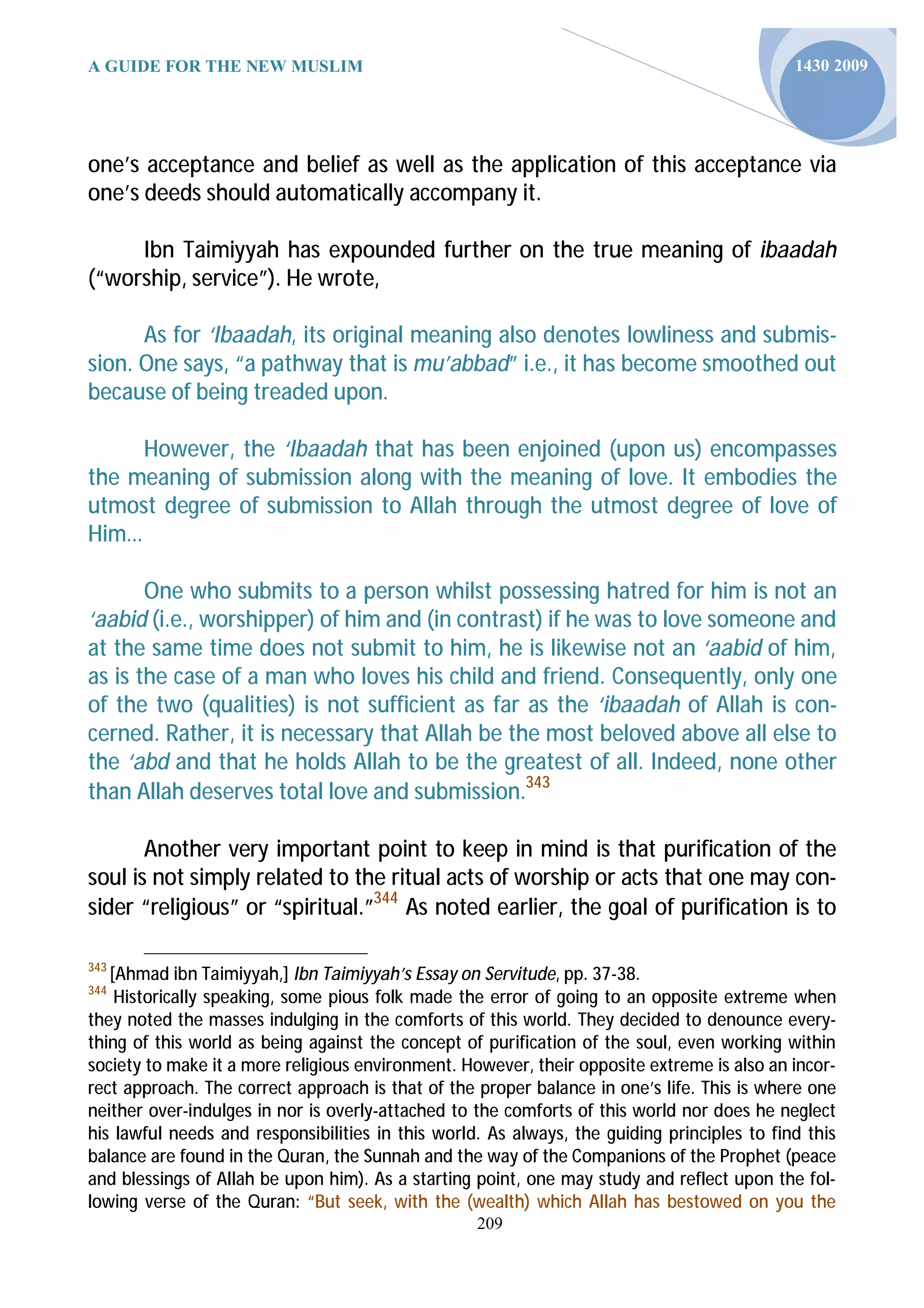 A GUIDE FOR THE NEW MUSLIM                                                                   1430 2009




one’s acceptance and belief as well as the application of this acceptance via
one’s deeds should automatically accompany it.

     Ibn Taimiyyah has expounded further on the true meaning of ibaadah
(“worship, service”). He wrote,

      As for ‘Ibaadah, its original meaning also denotes lowliness and submis-
sion. One says, “a pathway that is mu’abbad” i.e., it has become smoothed out
because of being treaded upon.

     However, the ‘Ibaadah that has been enjoined (upon us) encompasses
the meaning of submission along with the meaning of love. It embodies the
utmost degree of submission to Allah through the utmost degree of love of
Him…

       One who submits to a person whilst possessing hatred for him is not an
‘aabid (i.e., worshipper) of him and (in contrast) if he was to love someone and
at the same time does not submit to him, he is likewise not an ‘aabid of him,
as is the case of a man who loves his child and friend. Consequently, only one
of the two (qualities) is not sufficient as far as the ‘ibaadah of Allah is con-
cerned. Rather, it is necessary that Allah be the most beloved above all else to
the ‘abd and that he holds Allah to be the greatest of all. Indeed, none other
than Allah deserves total love and submission.343

       Another very important point to keep in mind is that purification of the
soul is not simply related to the ritual acts of worship or acts that one may con-
sider “religious” or “spiritual.”344 As noted earlier, the goal of purification is to

343
   [Ahmad ibn Taimiyyah,] Ibn Taimiyyah’s Essay on Servitude, pp. 37-38.
344
    Historically speaking, some pious folk made the error of going to an opposite extreme when
they noted the masses indulging in the comforts of this world. They decided to denounce every-
thing of this world as being against the concept of purification of the soul, even working within
society to make it a more religious environment. However, their opposite extreme is also an incor-
rect approach. The correct approach is that of the proper balance in one’s life. This is where one
neither over-indulges in nor is overly-attached to the comforts of this world nor does he neglect
his lawful needs and responsibilities in this world. As always, the guiding principles to find this
balance are found in the Quran, the Sunnah and the way of the Companions of the Prophet (peace
and blessings of Allah be upon him). As a starting point, one may study and reflect upon the fol-
lowing verse of the Quran: “But seek, with the (wealth) which Allah has bestowed on you the
                                                   209
 