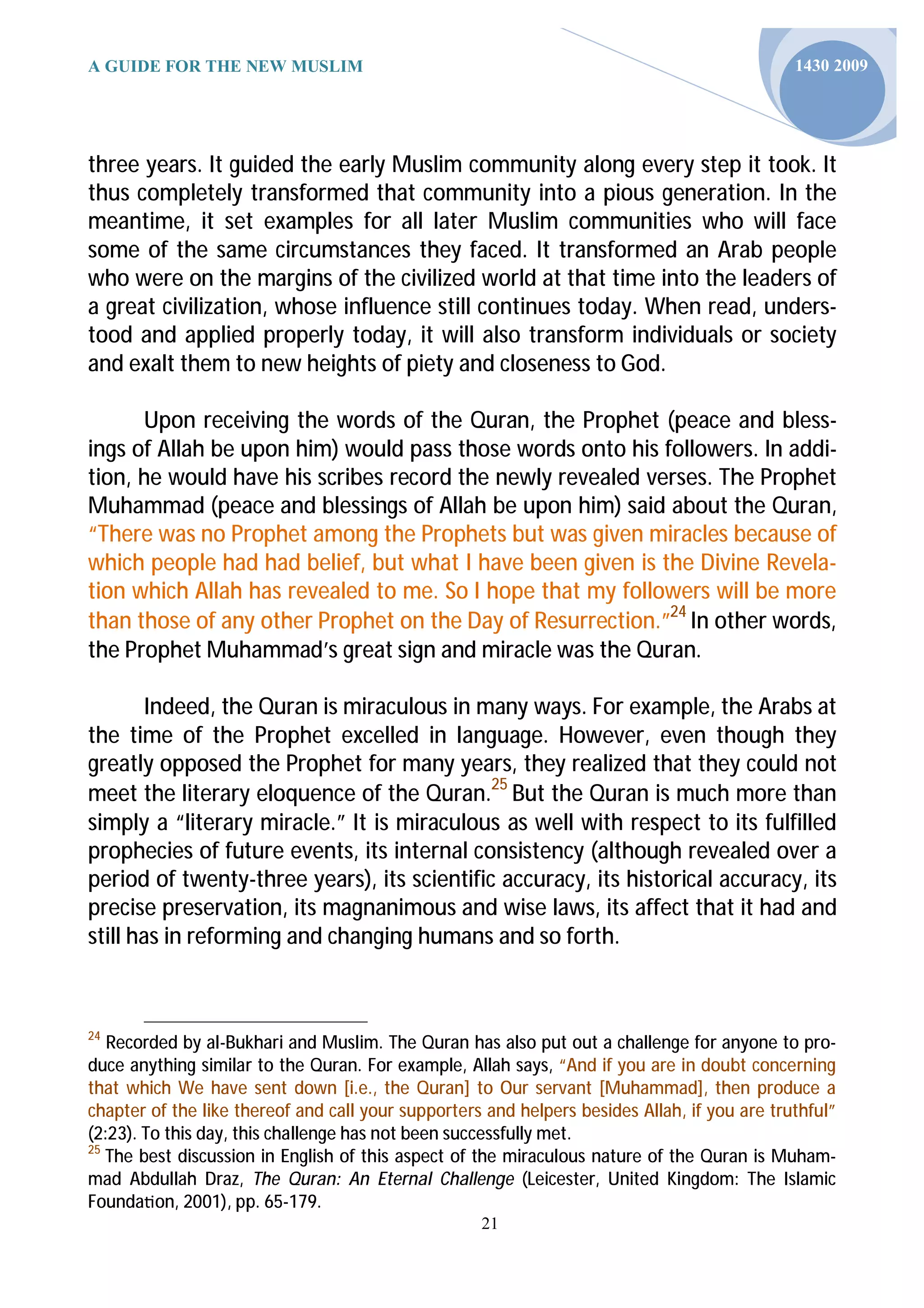 A GUIDE FOR THE NEW MUSLIM                                                                    1430 2009




three years. It guided the early Muslim community along every step it took. It
thus completely transformed that community into a pious generation. In the
meantime, it set examples for all later Muslim communities who will face
some of the same circumstances they faced. It transformed an Arab people
who were on the margins of the civilized world at that time into the leaders of
a great civilization, whose influence still continues today. When read, unders-
tood and applied properly today, it will also transform individuals or society
and exalt them to new heights of piety and closeness to God.

      Upon receiving the words of the Quran, the Prophet (peace and bless-
ings of Allah be upon him) would pass those words onto his followers. In addi-
tion, he would have his scribes record the newly revealed verses. The Prophet
Muhammad (peace and blessings of Allah be upon him) said about the Quran,
“There was no Prophet among the Prophets but was given miracles because of
which people had had belief, but what I have been given is the Divine Revela-
tion which Allah has revealed to me. So I hope that my followers will be more
than those of any other Prophet on the Day of Resurrection.”24 In other words,
the Prophet Muhammad’s great sign and miracle was the Quran.

       Indeed, the Quran is miraculous in many ways. For example, the Arabs at
the time of the Prophet excelled in language. However, even though they
greatly opposed the Prophet for many years, they realized that they could not
meet the literary eloquence of the Quran.25 But the Quran is much more than
simply a “literary miracle.” It is miraculous as well with respect to its fulfilled
prophecies of future events, its internal consistency (although revealed over a
period of twenty-three years), its scientific accuracy, its historical accuracy, its
precise preservation, its magnanimous and wise laws, its affect that it had and
still has in reforming and changing humans and so forth.



24
   Recorded by al-Bukhari and Muslim. The Quran has also put out a challenge for anyone to pro-
duce anything similar to the Quran. For example, Allah says, “And if you are in doubt concerning
that which We have sent down [i.e., the Quran] to Our servant [Muhammad], then produce a
chapter of the like thereof and call your supporters and helpers besides Allah, if you are truthful”
(2:23). To this day, this challenge has not been successfully met.
25
   The best discussion in English of this aspect of the miraculous nature of the Quran is Muham-
mad Abdullah Draz, The Quran: An Eternal Challenge (Leicester, United Kingdom: The Islamic
Founda on, 2001), pp. 65-179.
                                                    21
 