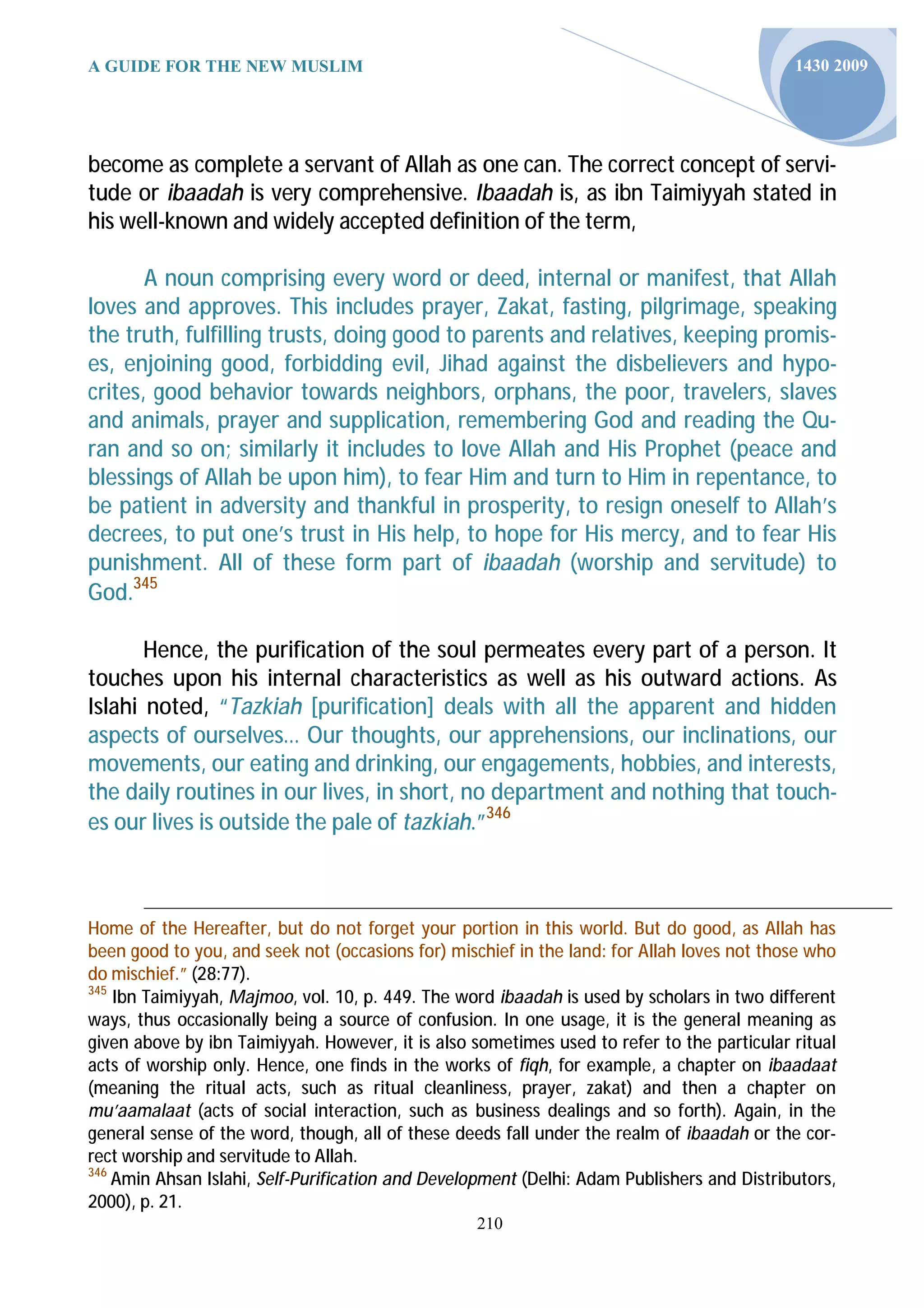 A GUIDE FOR THE NEW MUSLIM                                                                  1430 2009




become as complete a servant of Allah as one can. The correct concept of servi-
tude or ibaadah is very comprehensive. Ibaadah is, as ibn Taimiyyah stated in
his well-known and widely accepted definition of the term,

       A noun comprising every word or deed, internal or manifest, that Allah
loves and approves. This includes prayer, Zakat, fasting, pilgrimage, speaking
the truth, fulfilling trusts, doing good to parents and relatives, keeping promis-
es, enjoining good, forbidding evil, Jihad against the disbelievers and hypo-
crites, good behavior towards neighbors, orphans, the poor, travelers, slaves
and animals, prayer and supplication, remembering God and reading the Qu-
ran and so on; similarly it includes to love Allah and His Prophet (peace and
blessings of Allah be upon him), to fear Him and turn to Him in repentance, to
be patient in adversity and thankful in prosperity, to resign oneself to Allah’s
decrees, to put one’s trust in His help, to hope for His mercy, and to fear His
punishment. All of these form part of ibaadah (worship and servitude) to
God.345

       Hence, the purification of the soul permeates every part of a person. It
touches upon his internal characteristics as well as his outward actions. As
Islahi noted, “Tazkiah [purification] deals with all the apparent and hidden
aspects of ourselves… Our thoughts, our apprehensions, our inclinations, our
movements, our eating and drinking, our engagements, hobbies, and interests,
the daily routines in our lives, in short, no department and nothing that touch-
es our lives is outside the pale of tazkiah.”346



Home of the Hereafter, but do not forget your portion in this world. But do good, as Allah has
been good to you, and seek not (occasions for) mischief in the land: for Allah loves not those who
do mischief.” (28:77).
345
    Ibn Taimiyyah, Majmoo, vol. 10, p. 449. The word ibaadah is used by scholars in two different
ways, thus occasionally being a source of confusion. In one usage, it is the general meaning as
given above by ibn Taimiyyah. However, it is also sometimes used to refer to the particular ritual
acts of worship only. Hence, one finds in the works of fiqh, for example, a chapter on ibaadaat
(meaning the ritual acts, such as ritual cleanliness, prayer, zakat) and then a chapter on
mu’aamalaat (acts of social interaction, such as business dealings and so forth). Again, in the
general sense of the word, though, all of these deeds fall under the realm of ibaadah or the cor-
rect worship and servitude to Allah.
346
    Amin Ahsan Islahi, Self-Purification and Development (Delhi: Adam Publishers and Distributors,
2000), p. 21.
                                                  210
 