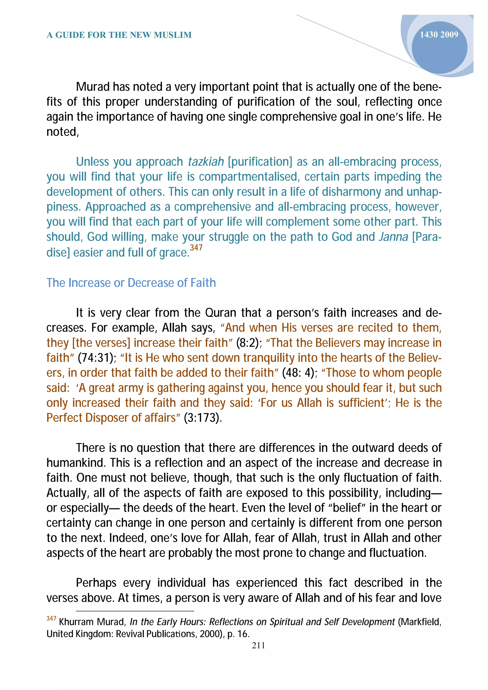 A GUIDE FOR THE NEW MUSLIM                                                               1430 2009




       Murad has noted a very important point that is actually one of the bene-
fits of this proper understanding of purification of the soul, reflecting once
again the importance of having one single comprehensive goal in one’s life. He
noted,

      Unless you approach tazkiah [purification] as an all-embracing process,
you will find that your life is compartmentalised, certain parts impeding the
development of others. This can only result in a life of disharmony and unhap-
piness. Approached as a comprehensive and all-embracing process, however,
you will find that each part of your life will complement some other part. This
should, God willing, make your struggle on the path to God and Janna [Para-
dise] easier and full of grace.347

The Increase or Decrease of Faith

       It is very clear from the Quran that a person’s faith increases and de-
creases. For example, Allah says, “And when His verses are recited to them,
they [the verses] increase their faith” (8:2); “That the Believers may increase in
faith” (74:31); “It is He who sent down tranquility into the hearts of the Believ-
ers, in order that faith be added to their faith” (48: 4); “Those to whom people
said: ‘A great army is gathering against you, hence you should fear it, but such
only increased their faith and they said: ‘For us Allah is sufficient’; He is the
Perfect Disposer of affairs” (3:173).

       There is no question that there are differences in the outward deeds of
humankind. This is a reflection and an aspect of the increase and decrease in
faith. One must not believe, though, that such is the only fluctuation of faith.
Actually, all of the aspects of faith are exposed to this possibility, including—
or especially— the deeds of the heart. Even the level of “belief” in the heart or
certainty can change in one person and certainly is different from one person
to the next. Indeed, one’s love for Allah, fear of Allah, trust in Allah and other
aspects of the heart are probably the most prone to change and fluctuation.

      Perhaps every individual has experienced this fact described in the
verses above. At times, a person is very aware of Allah and of his fear and love
347
   Khurram Murad, In the Early Hours: Reflections on Spiritual and Self Development (Markfield,
United Kingdom: Revival Publica ons, 2000), p. 16.
                                                 211
 