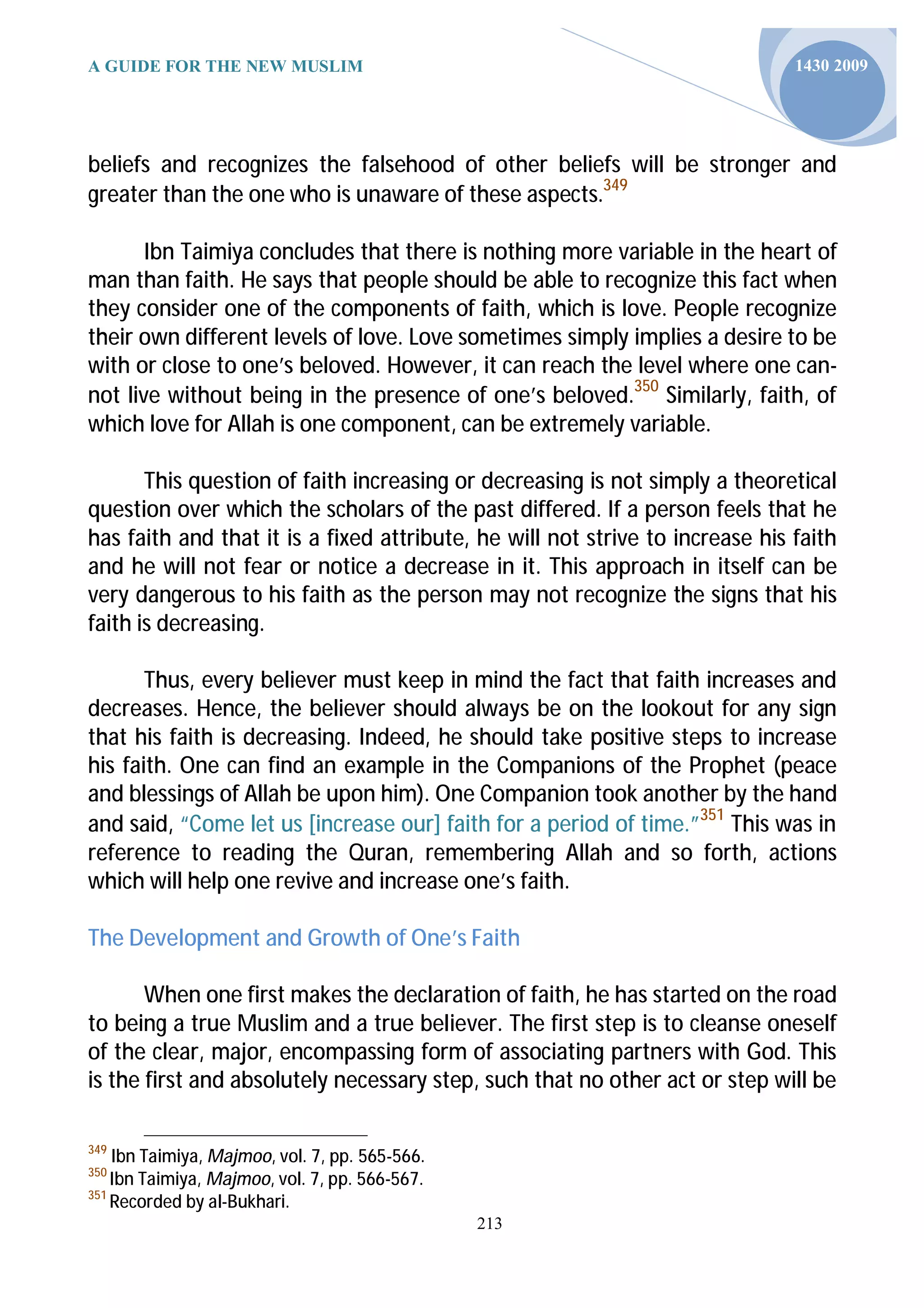 A GUIDE FOR THE NEW MUSLIM                                                     1430 2009




beliefs and recognizes the falsehood of other beliefs will be stronger and
greater than the one who is unaware of these aspects.349

       Ibn Taimiya concludes that there is nothing more variable in the heart of
man than faith. He says that people should be able to recognize this fact when
they consider one of the components of faith, which is love. People recognize
their own different levels of love. Love sometimes simply implies a desire to be
with or close to one’s beloved. However, it can reach the level where one can-
not live without being in the presence of one’s beloved.350 Similarly, faith, of
which love for Allah is one component, can be extremely variable.

       This question of faith increasing or decreasing is not simply a theoretical
question over which the scholars of the past differed. If a person feels that he
has faith and that it is a fixed attribute, he will not strive to increase his faith
and he will not fear or notice a decrease in it. This approach in itself can be
very dangerous to his faith as the person may not recognize the signs that his
faith is decreasing.

       Thus, every believer must keep in mind the fact that faith increases and
decreases. Hence, the believer should always be on the lookout for any sign
that his faith is decreasing. Indeed, he should take positive steps to increase
his faith. One can find an example in the Companions of the Prophet (peace
and blessings of Allah be upon him). One Companion took another by the hand
and said, “Come let us [increase our] faith for a period of time.”351 This was in
reference to reading the Quran, remembering Allah and so forth, actions
which will help one revive and increase one’s faith.

The Development and Growth of One’s Faith

       When one first makes the declaration of faith, he has started on the road
to being a true Muslim and a true believer. The first step is to cleanse oneself
of the clear, major, encompassing form of associating partners with God. This
is the first and absolutely necessary step, such that no other act or step will be

349
    Ibn Taimiya, Majmoo, vol. 7, pp. 565-566.
350
    Ibn Taimiya, Majmoo, vol. 7, pp. 566-567.
351
    Recorded by al-Bukhari.
                                                213
 