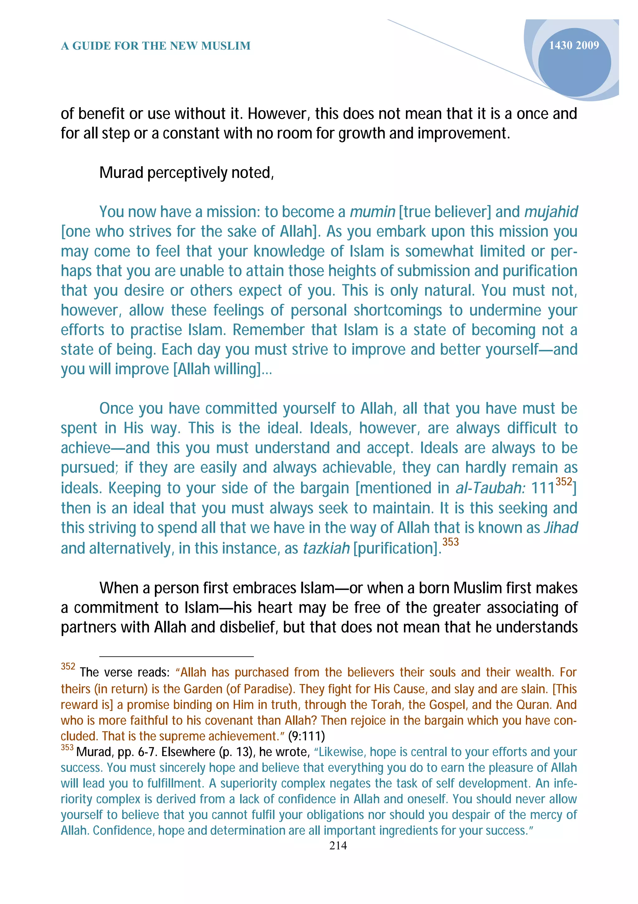 A GUIDE FOR THE NEW MUSLIM                                                                       1430 2009




of benefit or use without it. However, this does not mean that it is a once and
for all step or a constant with no room for growth and improvement.

       Murad perceptively noted,

      You now have a mission: to become a mumin [true believer] and mujahid
[one who strives for the sake of Allah]. As you embark upon this mission you
may come to feel that your knowledge of Islam is somewhat limited or per-
haps that you are unable to attain those heights of submission and purification
that you desire or others expect of you. This is only natural. You must not,
however, allow these feelings of personal shortcomings to undermine your
efforts to practise Islam. Remember that Islam is a state of becoming not a
state of being. Each day you must strive to improve and better yourself—and
you will improve [Allah willing]…

       Once you have committed yourself to Allah, all that you have must be
spent in His way. This is the ideal. Ideals, however, are always difficult to
achieve—and this you must understand and accept. Ideals are always to be
pursued; if they are easily and always achievable, they can hardly remain as
ideals. Keeping to your side of the bargain [mentioned in al-Taubah: 111352]
then is an ideal that you must always seek to maintain. It is this seeking and
this striving to spend all that we have in the way of Allah that is known as Jihad
and alternatively, in this instance, as tazkiah [purification].353

     When a person first embraces Islam—or when a born Muslim first makes
a commitment to Islam—his heart may be free of the greater associating of
partners with Allah and disbelief, but that does not mean that he understands

352
    The verse reads: “Allah has purchased from the believers their souls and their wealth. For
theirs (in return) is the Garden (of Paradise). They fight for His Cause, and slay and are slain. [This
reward is] a promise binding on Him in truth, through the Torah, the Gospel, and the Quran. And
who is more faithful to his covenant than Allah? Then rejoice in the bargain which you have con-
cluded. That is the supreme achievement.” (9:111)
353
    Murad, pp. 6-7. Elsewhere (p. 13), he wrote, “Likewise, hope is central to your efforts and your
success. You must sincerely hope and believe that everything you do to earn the pleasure of Allah
will lead you to fulfillment. A superiority complex negates the task of self development. An infe-
riority complex is derived from a lack of confidence in Allah and oneself. You should never allow
yourself to believe that you cannot fulfil your obligations nor should you despair of the mercy of
Allah. Confidence, hope and determination are all important ingredients for your success.”
                                                     214
 