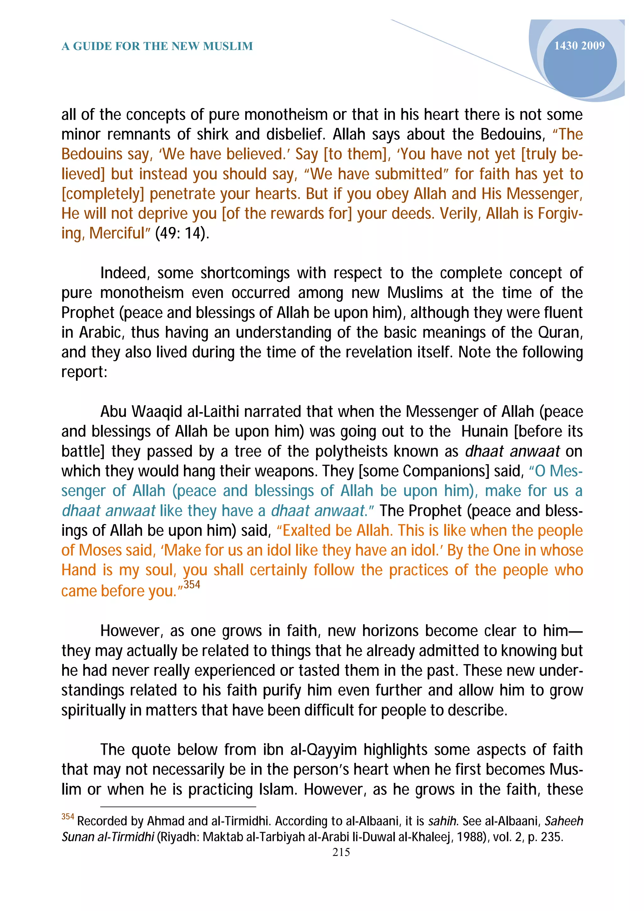 A GUIDE FOR THE NEW MUSLIM                                                                  1430 2009




all of the concepts of pure monotheism or that in his heart there is not some
minor remnants of shirk and disbelief. Allah says about the Bedouins, “The
Bedouins say, ‘We have believed.’ Say [to them], ‘You have not yet [truly be-
lieved] but instead you should say, “We have submitted” for faith has yet to
[completely] penetrate your hearts. But if you obey Allah and His Messenger,
He will not deprive you [of the rewards for] your deeds. Verily, Allah is Forgiv-
ing, Merciful” (49: 14).

      Indeed, some shortcomings with respect to the complete concept of
pure monotheism even occurred among new Muslims at the time of the
Prophet (peace and blessings of Allah be upon him), although they were fluent
in Arabic, thus having an understanding of the basic meanings of the Quran,
and they also lived during the time of the revelation itself. Note the following
report:

      Abu Waaqid al-Laithi narrated that when the Messenger of Allah (peace
and blessings of Allah be upon him) was going out to the Hunain [before its
battle] they passed by a tree of the polytheists known as dhaat anwaat on
which they would hang their weapons. They [some Companions] said, “O Mes-
senger of Allah (peace and blessings of Allah be upon him), make for us a
dhaat anwaat like they have a dhaat anwaat.” The Prophet (peace and bless-
ings of Allah be upon him) said, “Exalted be Allah. This is like when the people
of Moses said, ‘Make for us an idol like they have an idol.’ By the One in whose
Hand is my soul, you shall certainly follow the practices of the people who
came before you.”354

       However, as one grows in faith, new horizons become clear to him—
they may actually be related to things that he already admitted to knowing but
he had never really experienced or tasted them in the past. These new under-
standings related to his faith purify him even further and allow him to grow
spiritually in matters that have been difficult for people to describe.

      The quote below from ibn al-Qayyim highlights some aspects of faith
that may not necessarily be in the person’s heart when he first becomes Mus-
lim or when he is practicing Islam. However, as he grows in the faith, these
354
  Recorded by Ahmad and al-Tirmidhi. According to al-Albaani, it is sahih. See al-Albaani, Saheeh
Sunan al-Tirmidhi (Riyadh: Maktab al-Tarbiyah al-Arabi li-Duwal al-Khaleej, 1988), vol. 2, p. 235.
                                                  215
 