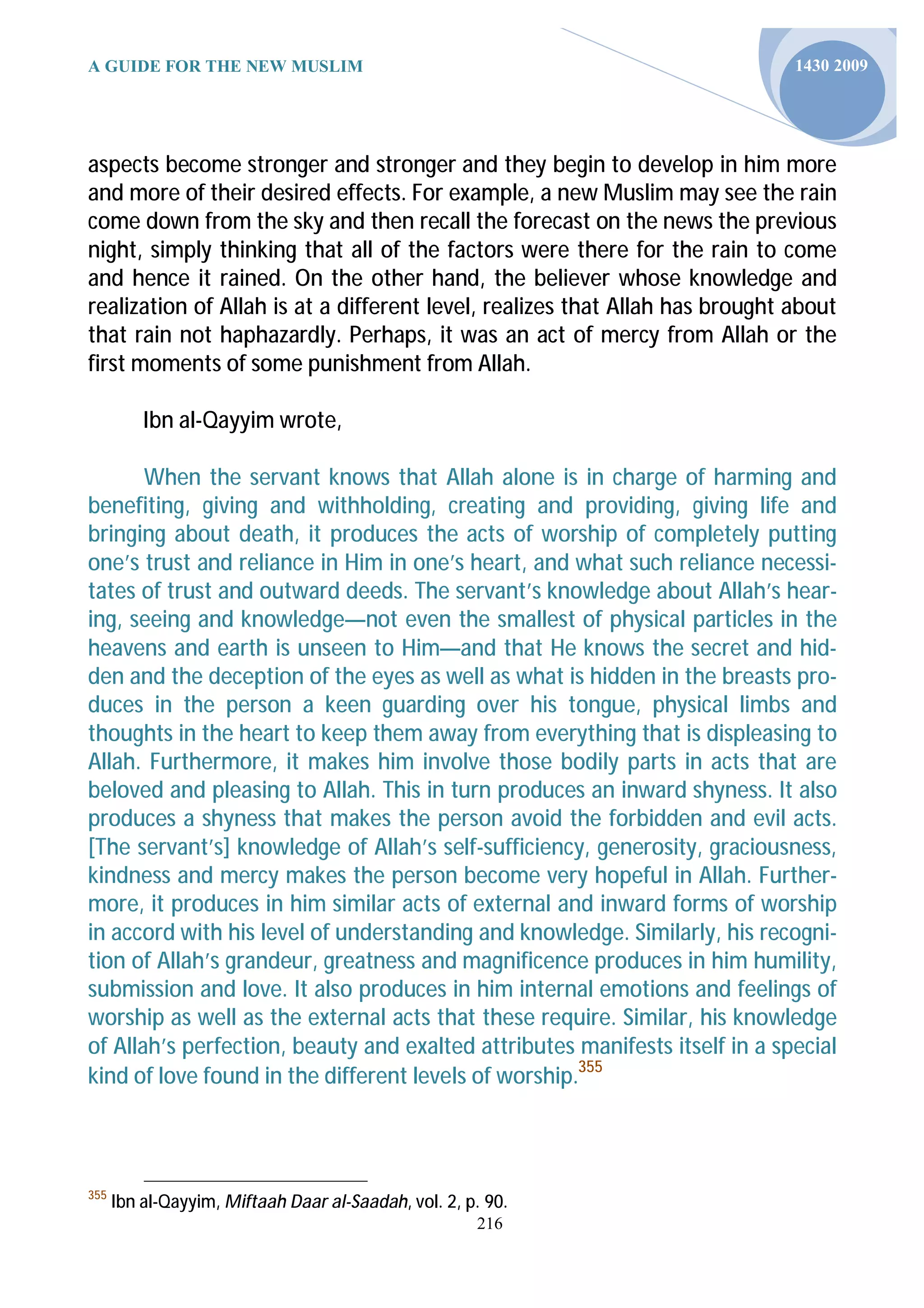 A GUIDE FOR THE NEW MUSLIM                                                    1430 2009




aspects become stronger and stronger and they begin to develop in him more
and more of their desired effects. For example, a new Muslim may see the rain
come down from the sky and then recall the forecast on the news the previous
night, simply thinking that all of the factors were there for the rain to come
and hence it rained. On the other hand, the believer whose knowledge and
realization of Allah is at a different level, realizes that Allah has brought about
that rain not haphazardly. Perhaps, it was an act of mercy from Allah or the
first moments of some punishment from Allah.

          Ibn al-Qayyim wrote,

       When the servant knows that Allah alone is in charge of harming and
benefiting, giving and withholding, creating and providing, giving life and
bringing about death, it produces the acts of worship of completely putting
one’s trust and reliance in Him in one’s heart, and what such reliance necessi-
tates of trust and outward deeds. The servant’s knowledge about Allah’s hear-
ing, seeing and knowledge—not even the smallest of physical particles in the
heavens and earth is unseen to Him—and that He knows the secret and hid-
den and the deception of the eyes as well as what is hidden in the breasts pro-
duces in the person a keen guarding over his tongue, physical limbs and
thoughts in the heart to keep them away from everything that is displeasing to
Allah. Furthermore, it makes him involve those bodily parts in acts that are
beloved and pleasing to Allah. This in turn produces an inward shyness. It also
produces a shyness that makes the person avoid the forbidden and evil acts.
[The servant’s] knowledge of Allah’s self-sufficiency, generosity, graciousness,
kindness and mercy makes the person become very hopeful in Allah. Further-
more, it produces in him similar acts of external and inward forms of worship
in accord with his level of understanding and knowledge. Similarly, his recogni-
tion of Allah’s grandeur, greatness and magnificence produces in him humility,
submission and love. It also produces in him internal emotions and feelings of
worship as well as the external acts that these require. Similar, his knowledge
of Allah’s perfection, beauty and exalted attributes manifests itself in a special
kind of love found in the different levels of worship.355



355
      Ibn al-Qayyim, Miftaah Daar al-Saadah, vol. 2, p. 90.
                                                      216
 