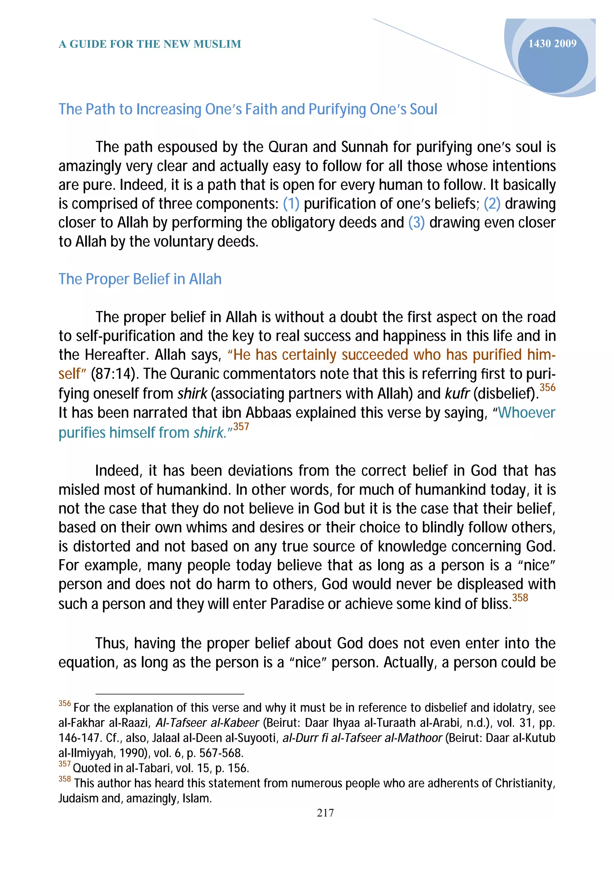 A GUIDE FOR THE NEW MUSLIM                                                                      1430 2009




The Path to Increasing One’s Faith and Purifying One’s Soul

       The path espoused by the Quran and Sunnah for purifying one’s soul is
amazingly very clear and actually easy to follow for all those whose intentions
are pure. Indeed, it is a path that is open for every human to follow. It basically
is comprised of three components: (1) purification of one’s beliefs; (2) drawing
closer to Allah by performing the obligatory deeds and (3) drawing even closer
to Allah by the voluntary deeds.

The Proper Belief in Allah

       The proper belief in Allah is without a doubt the first aspect on the road
to self-purification and the key to real success and happiness in this life and in
the Hereafter. Allah says, “He has certainly succeeded who has purified him-
self” (87:14). The Quranic commentators note that this is referring ﬁrst to puri-
fying oneself from shirk (associating partners with Allah) and kufr (disbelief).356
It has been narrated that ibn Abbaas explained this verse by saying, “Whoever
purifies himself from shirk.”357

       Indeed, it has been deviations from the correct belief in God that has
misled most of humankind. In other words, for much of humankind today, it is
not the case that they do not believe in God but it is the case that their belief,
based on their own whims and desires or their choice to blindly follow others,
is distorted and not based on any true source of knowledge concerning God.
For example, many people today believe that as long as a person is a “nice”
person and does not do harm to others, God would never be displeased with
such a person and they will enter Paradise or achieve some kind of bliss.358

     Thus, having the proper belief about God does not even enter into the
equation, as long as the person is a “nice” person. Actually, a person could be

356
    For the explanation of this verse and why it must be in reference to disbelief and idolatry, see
al-Fakhar al-Raazi, Al-Tafseer al-Kabeer (Beirut: Daar Ihyaa al-Turaath al-Arabi, n.d.), vol. 31, pp.
146-147. Cf., also, Jalaal al-Deen al-Suyooti, al-Durr fi al-Tafseer al-Mathoor (Beirut: Daar al-Kutub
al-Ilmiyyah, 1990), vol. 6, p. 567-568.
357
    Quoted in al-Tabari, vol. 15, p. 156.
358
    This author has heard this statement from numerous people who are adherents of Christianity,
Judaism and, amazingly, Islam.
                                                     217
 